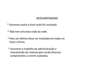 DESVANTAGENS 
* Somente avalia o host onde foi instalado. 
* Não tem uma boa visão da rede. 
* Para ser efetivo deve ser instalado em todos os 
hosts críticos. 
* Aumenta o trabalho de administração e 
manutenção do sistema pois serão diversos 
componentes a serem avaliados. 
 
