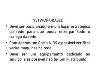 NETWORK-BASED 
• Deve ser posicionado em um lugar estrategico 
da rede para que possa enxergar todo o 
trafego da rede. 
• Com apenas um único NIDS e possivel verificar 
varias maquinas na rede. 
• Deve ser um equipamento dedicado ao 
serviço e se possível não ter um IP atribuído 
 