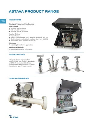 26
VENTURI ASSEMBLIES
ENCLOSURES
ASTAVA PRODUCT RANGE
Equipped Instrument Enclosures
Body Options
Full-body GRP enclosures
Half-body GRP enclosures
Full-body AISI 316 enclosures
Heating Options
Steam heater
Electrical space heater (black anodized aluminum, AISI 316)
Electrical block heater (black anodized aluminum, AISI 316)
Thermostat (black anodized aluminum)
Manifolds
According to customer application
Mounting Accessories
According to ordering information
NUCLEAR VALVES
The products are engineered and
manufactured in accordance with ASME
and RCC-M international technical
standards and are completed according
to customer-specific requirements
 