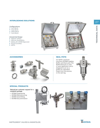 27
TECHNICALDATA
INSTRUMENT VALVES & MANIFOLDS
SEAL POTSACCESSORIES
SPECIAL PRODUCTS
INTERLOCKING SOLUTIONS
Configurations:
•	 1OO1 (SIL3)
•	 1OO2 (SIL4)
•	 2003 (SIL4)
•	 1OO4 (SIL4)
Unmatched Design
•	 Highest Safety
•	 Optimal Availability
•	 Safety IEC 61508 Approved
•	 SIL3/4 Certified
•	 HIPPS
For Buffer and Drain
functions ASTAVA supplies
Buffer and Drain pots. The
Buffer/Seal pot is used
in level application and is
designed to act as a
buffer for redundant
fluids from the process
in the wet leg.
Tailored per customer request for a
complete package
•	 ASTAVA Engineering
•	 ASTAVA Manufacturing
•	 ASTAVA Assembling
•	 ASTAVA Documentation
 