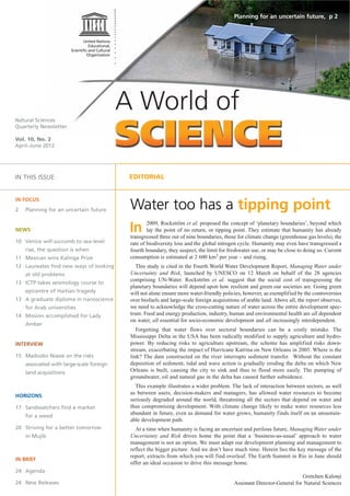 Planning for an uncertain future, p 2




Natural Sciences
                                          A World of
Quarterly Newsletter

Vol. 10, No. 2
April–June 2012




IN THIS ISSUE                              EDITORIAL


IN FOCUS
2   Planning for an uncertain future       Water too has a tipping point
NEWS                                       In      2009, Rockström et al. proposed the concept of ‘planetary boundaries’, beyond which
                                                   lay the point of no return, or tipping point. They estimate that humanity has already
                                           transgressed three out of nine boundaries, those for climate change (greenhouse gas levels), the
10 Venice will succumb to sea-level        rate of biodiversity loss and the global nitrogen cycle. Humanity may even have transgressed a
    rise, the question is when             fourth boundary, they suspect, the limit for freshwater use, or may be close to doing so. Current
11 Mexican wins Kalinga Prize              consumption is estimated at 2 600 km3 per year – and rising.
12 Laureates find new ways of looking         This study is cited in the Fourth World Water Development Report, Managing Water under
    at old problems                        Uncertainty and Risk, launched by UNESCO on 12 March on behalf of the 28 agencies
                                           comprising UN-Water. Rockström et al. suggest that the social cost of transgressing the
13 ICTP takes seismology course to
                                           planetary boundaries will depend upon how resilient and green our societies are. Going green
    epicentre of Haitian tragedy           will not alone ensure more water-friendly policies, however, as exemplified by the controversies
13 A graduate diploma in nanoscience       over biofuels and large-scale foreign acquisitions of arable land. Above all, the report observes,
    for Arab universities                  we need to acknowledge the cross-cutting nature of water across the entire development spec-
14 Mission accomplished for Lady           trum. Food and energy production, industry, human and environmental health are all dependent
                                           on water, all essential for socio-economic development and all increasingly interdependent.
    Amber
                                              Forgetting that water flows over sectoral boundaries can be a costly mistake. The
                                           Mississippi Delta in the USA has been radically modified to supply agriculture and hydro-
INTERVIEW                                  power. By reducing risks to agriculture upstream, the scheme has amplified risks down-
                                           stream, exacerbating the impact of Hurricane Katrina on New Orleans in 2005. Where is the
15 Madiodio Niasse on the risks            link? The dam constructed on the river interrupts sediment transfer. Without the constant
    associated with large-scale foreign    deposition of sediment, tidal and wave action is gradually eroding the delta on which New
    land acquisitions                      Orleans is built, causing the city to sink and thus to flood more easily. The pumping of
                                           groundwater, oil and natural gas in the delta has caused further subsidence.
                                             This example illustrates a wider problem. The lack of interaction between sectors, as well
                                           as between users, decision-makers and managers, has allowed water resources to become
HORIZONS
                                           seriously degraded around the world, threatening all the sectors that depend on water and
17 Sandwatchers find a market              thus compromising development. With climate change likely to make water resources less
                                           abundant in future, even as demand for water grows, humanity finds itself on an unsustain-
    for a weed
                                           able development path.
20 Striving for a better tomorrow            At a time when humanity is facing an uncertain and perilous future, Managing Water under
    in Mujib                               Uncertainty and Risk drives home the point that a ‘business-as-usual’ approach to water
                                           management is not an option. We must adapt our development planning and management to
                                           reflect the bigger picture. And we don’t have much time. Herein lies the key message of the
                                           report, extracts from which you will find overleaf. The Earth Summit in Rio in June should
IN BRIEF
                                           offer an ideal occasion to drive this message home.
24 Agenda
                                                                                                                         Gretchen Kalonji
24 New Releases                                                                            Assistant Director-General for Natural Sciences
 