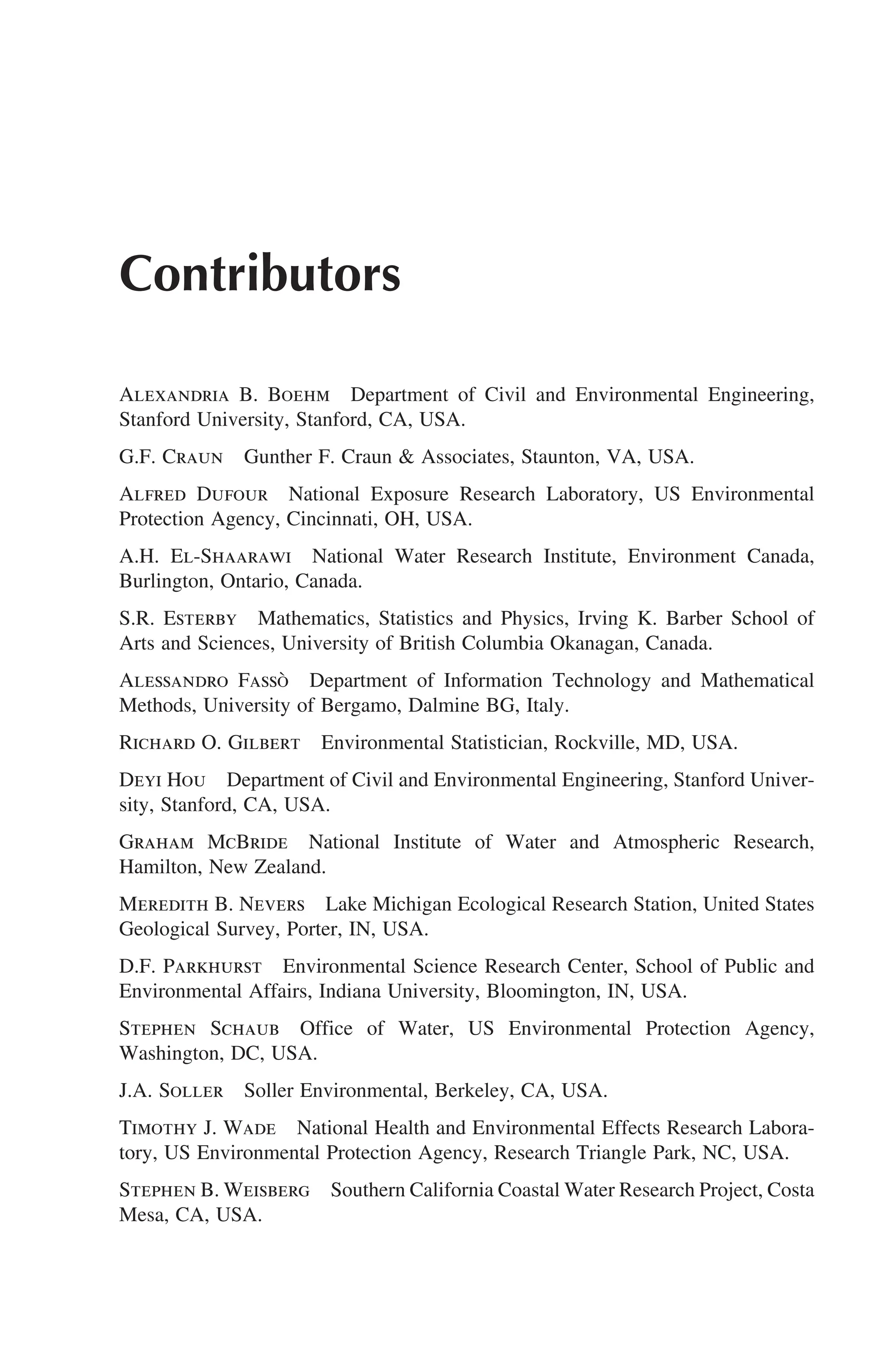 Contributors
Alexandria B. Boehm Department of Civil and Environmental Engineering,
Stanford University, Stanford, CA, USA.
G.F. Craun Gunther F. Craun  Associates, Staunton, VA, USA.
Alfred Dufour National Exposure Research Laboratory, US Environmental
Protection Agency, Cincinnati, OH, USA.
A.H. El-Shaarawi National Water Research Institute, Environment Canada,
Burlington, Ontario, Canada.
S.R. Esterby Mathematics, Statistics and Physics, Irving K. Barber School of
Arts and Sciences, University of British Columbia Okanagan, Canada.
Alessandro Fassò Department of Information Technology and Mathematical
Methods, University of Bergamo, Dalmine BG, Italy.
Richard O. Gilbert Environmental Statistician, Rockville, MD, USA.
Deyi Hou Department of Civil and Environmental Engineering, Stanford Univer-
sity, Stanford, CA, USA.
Graham McBride National Institute of Water and Atmospheric Research,
Hamilton, New Zealand.
Meredith B. Nevers Lake Michigan Ecological Research Station, United States
Geological Survey, Porter, IN, USA.
D.F. Parkhurst Environmental Science Research Center, School of Public and
Environmental Affairs, Indiana University, Bloomington, IN, USA.
Stephen Schaub Office of Water, US Environmental Protection Agency,
Washington, DC, USA.
J.A. Soller Soller Environmental, Berkeley, CA, USA.
Timothy J. Wade National Health and Environmental Effects Research Labora-
tory, US Environmental Protection Agency, Research Triangle Park, NC, USA.
Stephen B. Weisberg Southern California Coastal Water Research Project, Costa
Mesa, CA, USA.
 