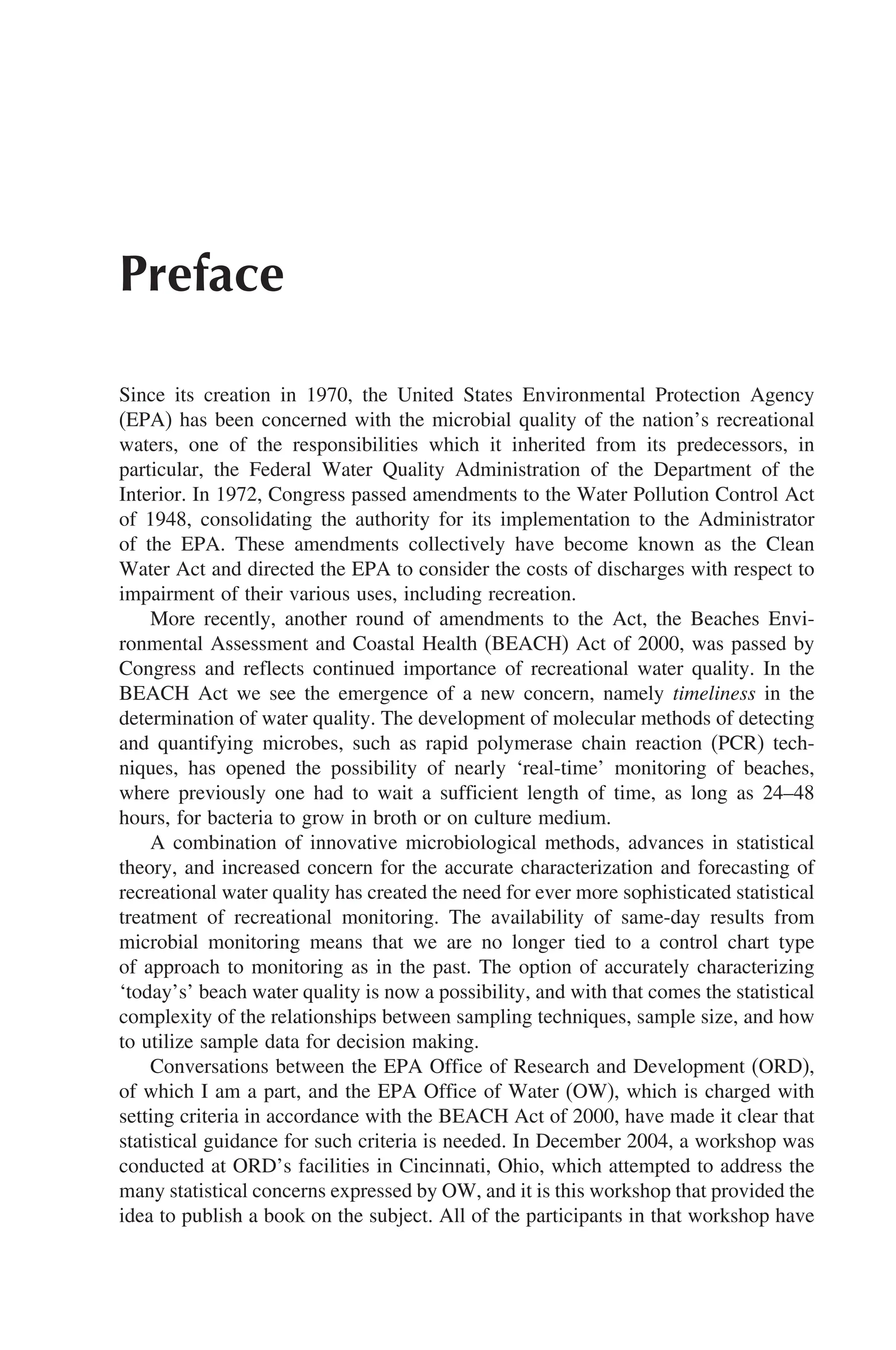 Preface
Since its creation in 1970, the United States Environmental Protection Agency
(EPA) has been concerned with the microbial quality of the nation’s recreational
waters, one of the responsibilities which it inherited from its predecessors, in
particular, the Federal Water Quality Administration of the Department of the
Interior. In 1972, Congress passed amendments to the Water Pollution Control Act
of 1948, consolidating the authority for its implementation to the Administrator
of the EPA. These amendments collectively have become known as the Clean
Water Act and directed the EPA to consider the costs of discharges with respect to
impairment of their various uses, including recreation.
More recently, another round of amendments to the Act, the Beaches Envi-
ronmental Assessment and Coastal Health (BEACH) Act of 2000, was passed by
Congress and reflects continued importance of recreational water quality. In the
BEACH Act we see the emergence of a new concern, namely timeliness in the
determination of water quality. The development of molecular methods of detecting
and quantifying microbes, such as rapid polymerase chain reaction (PCR) tech-
niques, has opened the possibility of nearly ‘real-time’ monitoring of beaches,
where previously one had to wait a sufficient length of time, as long as 24–48
hours, for bacteria to grow in broth or on culture medium.
A combination of innovative microbiological methods, advances in statistical
theory, and increased concern for the accurate characterization and forecasting of
recreational water quality has created the need for ever more sophisticated statistical
treatment of recreational monitoring. The availability of same-day results from
microbial monitoring means that we are no longer tied to a control chart type
of approach to monitoring as in the past. The option of accurately characterizing
‘today’s’ beach water quality is now a possibility, and with that comes the statistical
complexity of the relationships between sampling techniques, sample size, and how
to utilize sample data for decision making.
Conversations between the EPA Office of Research and Development (ORD),
of which I am a part, and the EPA Office of Water (OW), which is charged with
setting criteria in accordance with the BEACH Act of 2000, have made it clear that
statistical guidance for such criteria is needed. In December 2004, a workshop was
conducted at ORD’s facilities in Cincinnati, Ohio, which attempted to address the
many statistical concerns expressed by OW, and it is this workshop that provided the
idea to publish a book on the subject. All of the participants in that workshop have
 
