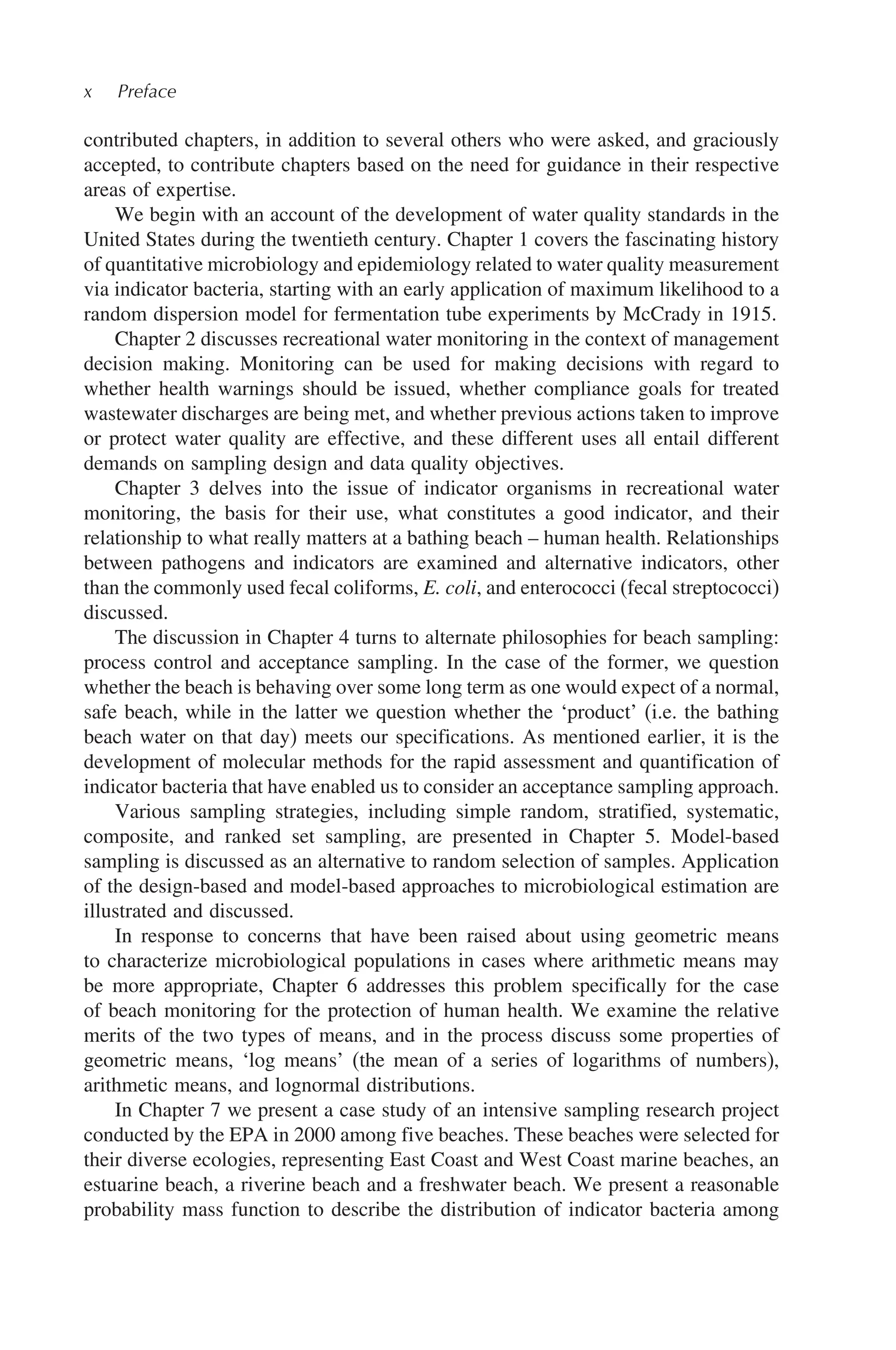 x Preface
contributed chapters, in addition to several others who were asked, and graciously
accepted, to contribute chapters based on the need for guidance in their respective
areas of expertise.
We begin with an account of the development of water quality standards in the
United States during the twentieth century. Chapter 1 covers the fascinating history
of quantitative microbiology and epidemiology related to water quality measurement
via indicator bacteria, starting with an early application of maximum likelihood to a
random dispersion model for fermentation tube experiments by McCrady in 1915.
Chapter 2 discusses recreational water monitoring in the context of management
decision making. Monitoring can be used for making decisions with regard to
whether health warnings should be issued, whether compliance goals for treated
wastewater discharges are being met, and whether previous actions taken to improve
or protect water quality are effective, and these different uses all entail different
demands on sampling design and data quality objectives.
Chapter 3 delves into the issue of indicator organisms in recreational water
monitoring, the basis for their use, what constitutes a good indicator, and their
relationship to what really matters at a bathing beach – human health. Relationships
between pathogens and indicators are examined and alternative indicators, other
than the commonly used fecal coliforms, E. coli, and enterococci (fecal streptococci)
discussed.
The discussion in Chapter 4 turns to alternate philosophies for beach sampling:
process control and acceptance sampling. In the case of the former, we question
whether the beach is behaving over some long term as one would expect of a normal,
safe beach, while in the latter we question whether the ‘product’ (i.e. the bathing
beach water on that day) meets our specifications. As mentioned earlier, it is the
development of molecular methods for the rapid assessment and quantification of
indicator bacteria that have enabled us to consider an acceptance sampling approach.
Various sampling strategies, including simple random, stratified, systematic,
composite, and ranked set sampling, are presented in Chapter 5. Model-based
sampling is discussed as an alternative to random selection of samples. Application
of the design-based and model-based approaches to microbiological estimation are
illustrated and discussed.
In response to concerns that have been raised about using geometric means
to characterize microbiological populations in cases where arithmetic means may
be more appropriate, Chapter 6 addresses this problem specifically for the case
of beach monitoring for the protection of human health. We examine the relative
merits of the two types of means, and in the process discuss some properties of
geometric means, ‘log means’ (the mean of a series of logarithms of numbers),
arithmetic means, and lognormal distributions.
In Chapter 7 we present a case study of an intensive sampling research project
conducted by the EPA in 2000 among five beaches. These beaches were selected for
their diverse ecologies, representing East Coast and West Coast marine beaches, an
estuarine beach, a riverine beach and a freshwater beach. We present a reasonable
probability mass function to describe the distribution of indicator bacteria among
 