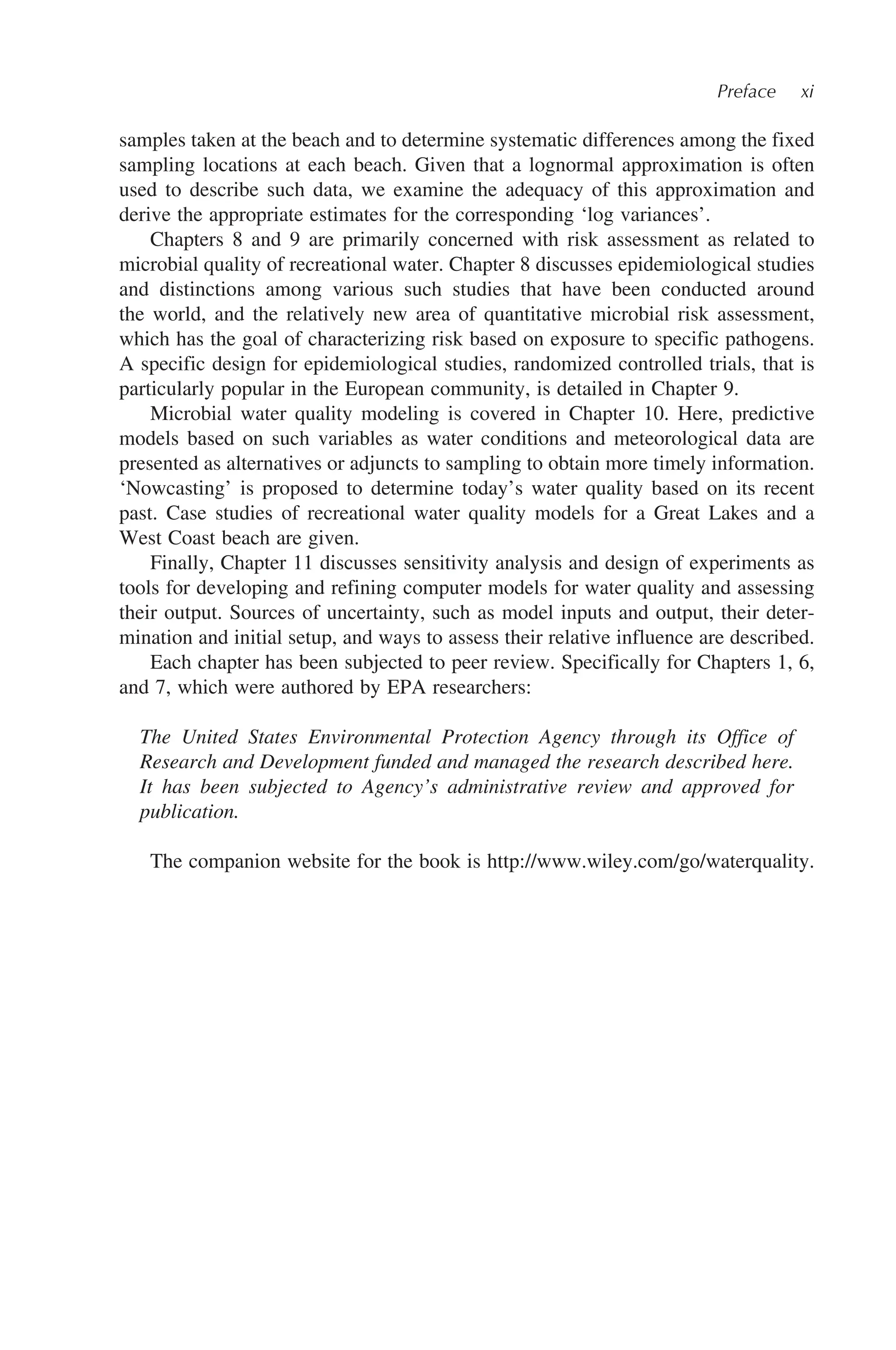 Preface xi
samples taken at the beach and to determine systematic differences among the fixed
sampling locations at each beach. Given that a lognormal approximation is often
used to describe such data, we examine the adequacy of this approximation and
derive the appropriate estimates for the corresponding ‘log variances’.
Chapters 8 and 9 are primarily concerned with risk assessment as related to
microbial quality of recreational water. Chapter 8 discusses epidemiological studies
and distinctions among various such studies that have been conducted around
the world, and the relatively new area of quantitative microbial risk assessment,
which has the goal of characterizing risk based on exposure to specific pathogens.
A specific design for epidemiological studies, randomized controlled trials, that is
particularly popular in the European community, is detailed in Chapter 9.
Microbial water quality modeling is covered in Chapter 10. Here, predictive
models based on such variables as water conditions and meteorological data are
presented as alternatives or adjuncts to sampling to obtain more timely information.
‘Nowcasting’ is proposed to determine today’s water quality based on its recent
past. Case studies of recreational water quality models for a Great Lakes and a
West Coast beach are given.
Finally, Chapter 11 discusses sensitivity analysis and design of experiments as
tools for developing and refining computer models for water quality and assessing
their output. Sources of uncertainty, such as model inputs and output, their deter-
mination and initial setup, and ways to assess their relative influence are described.
Each chapter has been subjected to peer review. Specifically for Chapters 1, 6,
and 7, which were authored by EPA researchers:
The United States Environmental Protection Agency through its Office of
Research and Development funded and managed the research described here.
It has been subjected to Agency’s administrative review and approved for
publication.
The companion website for the book is http://www.wiley.com/go/waterquality.
 