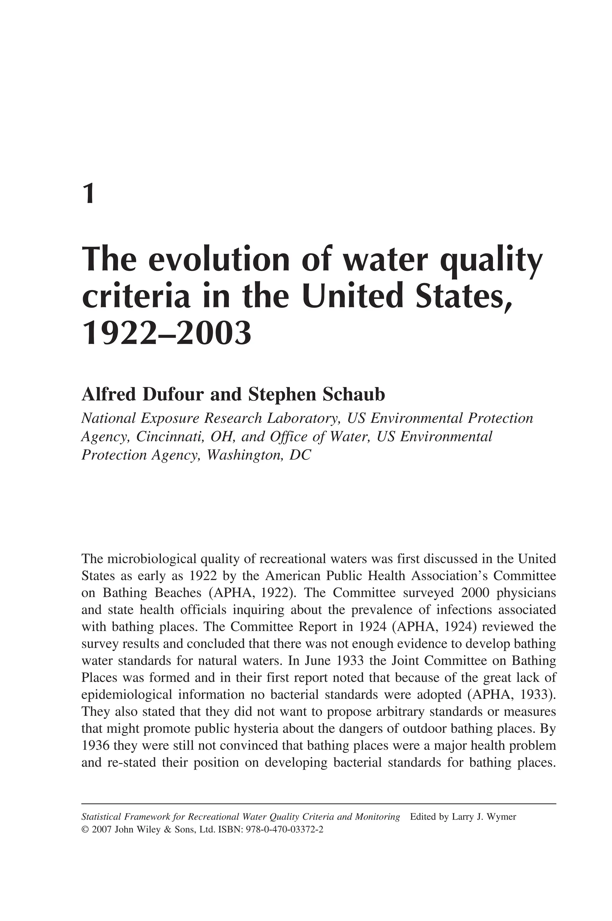1
The evolution of water quality
criteria in the United States,
1922–2003
Alfred Dufour and Stephen Schaub
National Exposure Research Laboratory, US Environmental Protection
Agency, Cincinnati, OH, and Office of Water, US Environmental
Protection Agency, Washington, DC
The microbiological quality of recreational waters was first discussed in the United
States as early as 1922 by the American Public Health Association’s Committee
on Bathing Beaches (APHA, 1922). The Committee surveyed 2000 physicians
and state health officials inquiring about the prevalence of infections associated
with bathing places. The Committee Report in 1924 (APHA, 1924) reviewed the
survey results and concluded that there was not enough evidence to develop bathing
water standards for natural waters. In June 1933 the Joint Committee on Bathing
Places was formed and in their first report noted that because of the great lack of
epidemiological information no bacterial standards were adopted (APHA, 1933).
They also stated that they did not want to propose arbitrary standards or measures
that might promote public hysteria about the dangers of outdoor bathing places. By
1936 they were still not convinced that bathing places were a major health problem
and re-stated their position on developing bacterial standards for bathing places.
Statistical Framework for Recreational Water Quality Criteria and Monitoring Edited by Larry J. Wymer
© 2007 John Wiley  Sons, Ltd. ISBN: 978-0-470-03372-2
 