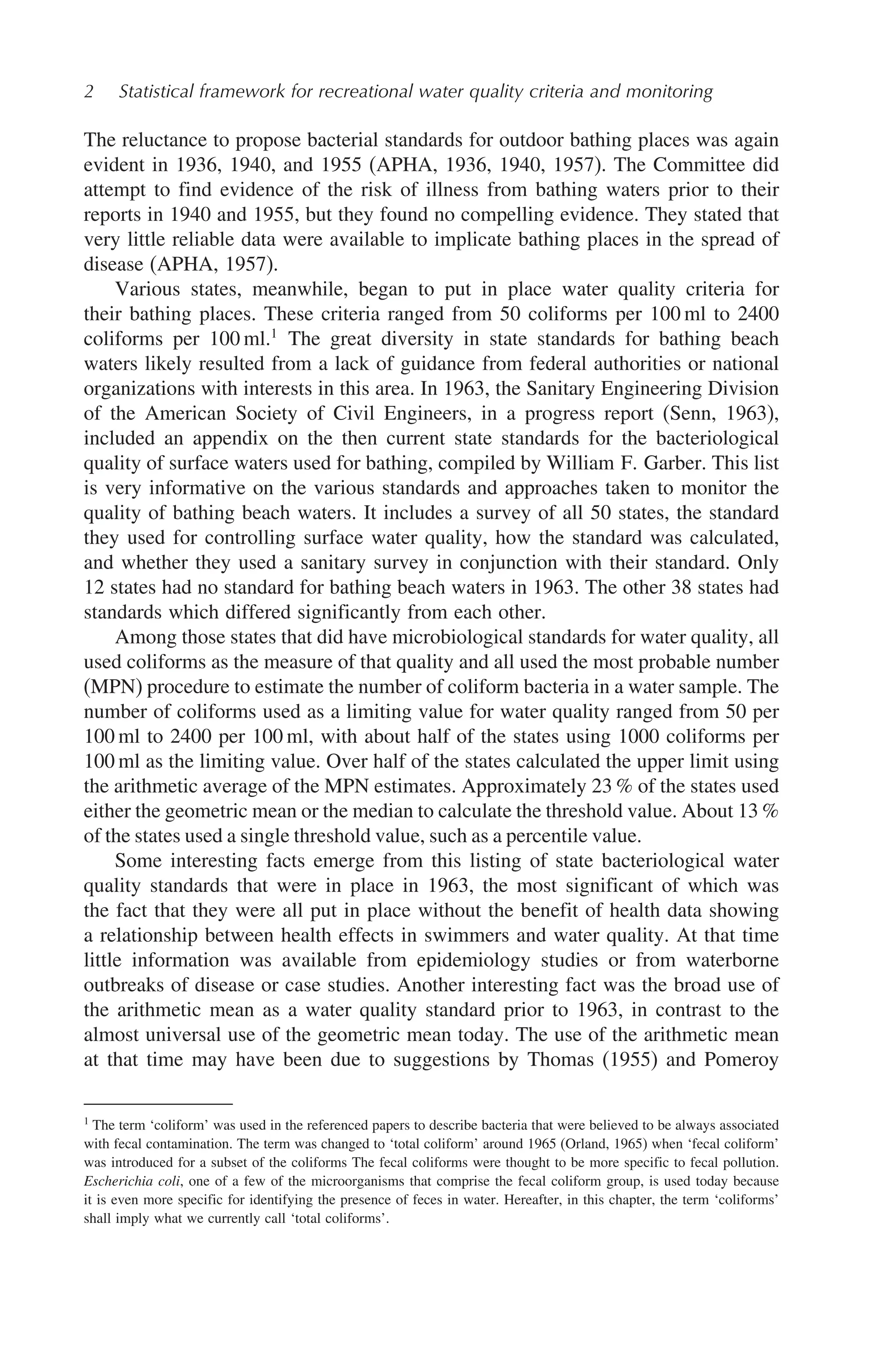 2 Statistical framework for recreational water quality criteria and monitoring
The reluctance to propose bacterial standards for outdoor bathing places was again
evident in 1936, 1940, and 1955 (APHA, 1936, 1940, 1957). The Committee did
attempt to find evidence of the risk of illness from bathing waters prior to their
reports in 1940 and 1955, but they found no compelling evidence. They stated that
very little reliable data were available to implicate bathing places in the spread of
disease (APHA, 1957).
Various states, meanwhile, began to put in place water quality criteria for
their bathing places. These criteria ranged from 50 coliforms per 100 ml to 2400
coliforms per 100 ml.1
The great diversity in state standards for bathing beach
waters likely resulted from a lack of guidance from federal authorities or national
organizations with interests in this area. In 1963, the Sanitary Engineering Division
of the American Society of Civil Engineers, in a progress report (Senn, 1963),
included an appendix on the then current state standards for the bacteriological
quality of surface waters used for bathing, compiled by William F. Garber. This list
is very informative on the various standards and approaches taken to monitor the
quality of bathing beach waters. It includes a survey of all 50 states, the standard
they used for controlling surface water quality, how the standard was calculated,
and whether they used a sanitary survey in conjunction with their standard. Only
12 states had no standard for bathing beach waters in 1963. The other 38 states had
standards which differed significantly from each other.
Among those states that did have microbiological standards for water quality, all
used coliforms as the measure of that quality and all used the most probable number
(MPN) procedure to estimate the number of coliform bacteria in a water sample. The
number of coliforms used as a limiting value for water quality ranged from 50 per
100 ml to 2400 per 100 ml, with about half of the states using 1000 coliforms per
100 ml as the limiting value. Over half of the states calculated the upper limit using
the arithmetic average of the MPN estimates. Approximately 23 % of the states used
either the geometric mean or the median to calculate the threshold value. About 13 %
of the states used a single threshold value, such as a percentile value.
Some interesting facts emerge from this listing of state bacteriological water
quality standards that were in place in 1963, the most significant of which was
the fact that they were all put in place without the benefit of health data showing
a relationship between health effects in swimmers and water quality. At that time
little information was available from epidemiology studies or from waterborne
outbreaks of disease or case studies. Another interesting fact was the broad use of
the arithmetic mean as a water quality standard prior to 1963, in contrast to the
almost universal use of the geometric mean today. The use of the arithmetic mean
at that time may have been due to suggestions by Thomas (1955) and Pomeroy
1
The term ‘coliform’ was used in the referenced papers to describe bacteria that were believed to be always associated
with fecal contamination. The term was changed to ‘total coliform’ around 1965 (Orland, 1965) when ‘fecal coliform’
was introduced for a subset of the coliforms The fecal coliforms were thought to be more specific to fecal pollution.
Escherichia coli, one of a few of the microorganisms that comprise the fecal coliform group, is used today because
it is even more specific for identifying the presence of feces in water. Hereafter, in this chapter, the term ‘coliforms’
shall imply what we currently call ‘total coliforms’.
 