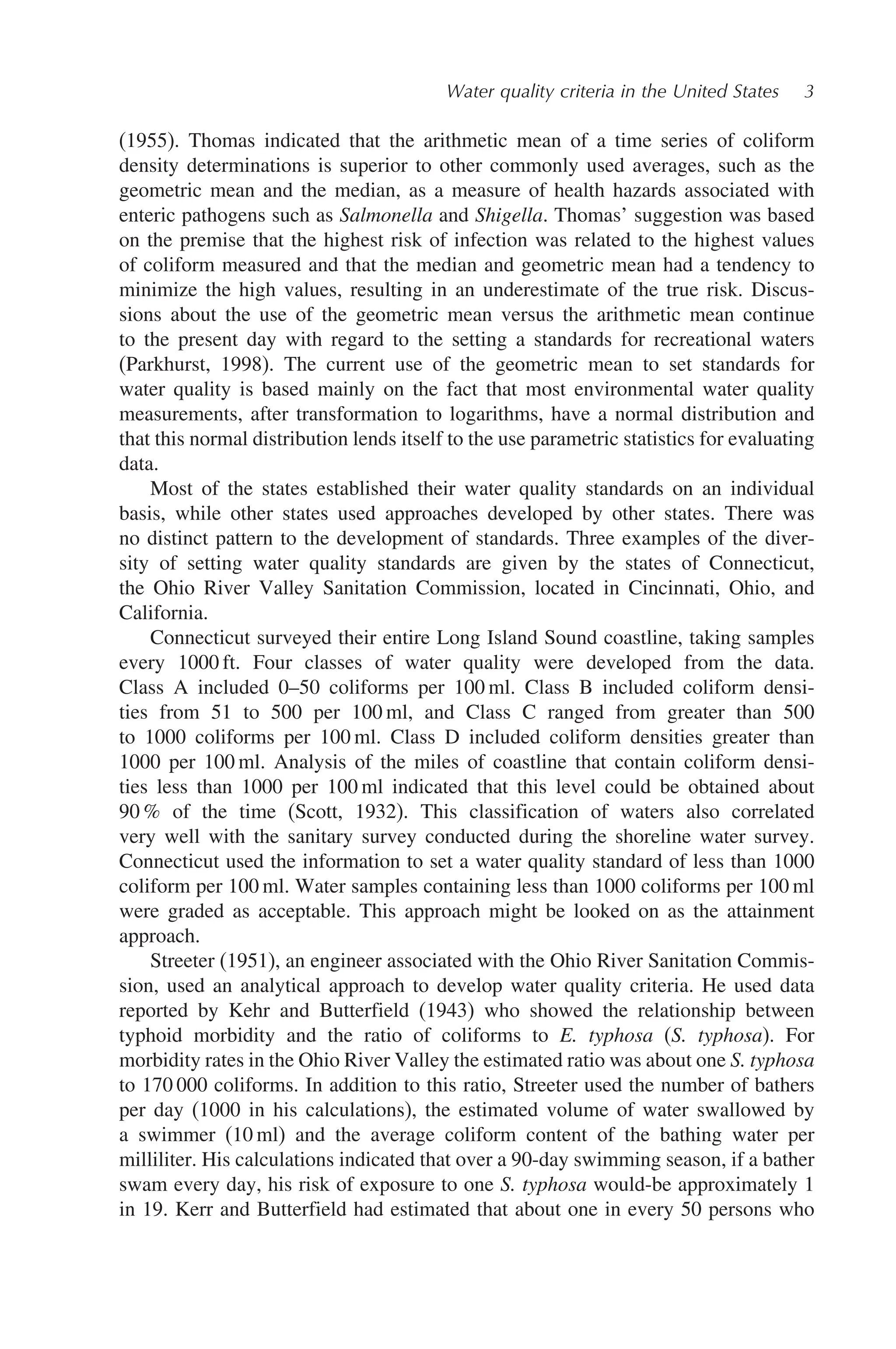Water quality criteria in the United States 3
(1955). Thomas indicated that the arithmetic mean of a time series of coliform
density determinations is superior to other commonly used averages, such as the
geometric mean and the median, as a measure of health hazards associated with
enteric pathogens such as Salmonella and Shigella. Thomas’ suggestion was based
on the premise that the highest risk of infection was related to the highest values
of coliform measured and that the median and geometric mean had a tendency to
minimize the high values, resulting in an underestimate of the true risk. Discus-
sions about the use of the geometric mean versus the arithmetic mean continue
to the present day with regard to the setting a standards for recreational waters
(Parkhurst, 1998). The current use of the geometric mean to set standards for
water quality is based mainly on the fact that most environmental water quality
measurements, after transformation to logarithms, have a normal distribution and
that this normal distribution lends itself to the use parametric statistics for evaluating
data.
Most of the states established their water quality standards on an individual
basis, while other states used approaches developed by other states. There was
no distinct pattern to the development of standards. Three examples of the diver-
sity of setting water quality standards are given by the states of Connecticut,
the Ohio River Valley Sanitation Commission, located in Cincinnati, Ohio, and
California.
Connecticut surveyed their entire Long Island Sound coastline, taking samples
every 1000 ft. Four classes of water quality were developed from the data.
Class A included 0–50 coliforms per 100 ml. Class B included coliform densi-
ties from 51 to 500 per 100 ml, and Class C ranged from greater than 500
to 1000 coliforms per 100 ml. Class D included coliform densities greater than
1000 per 100 ml. Analysis of the miles of coastline that contain coliform densi-
ties less than 1000 per 100 ml indicated that this level could be obtained about
90 % of the time (Scott, 1932). This classification of waters also correlated
very well with the sanitary survey conducted during the shoreline water survey.
Connecticut used the information to set a water quality standard of less than 1000
coliform per 100 ml. Water samples containing less than 1000 coliforms per 100 ml
were graded as acceptable. This approach might be looked on as the attainment
approach.
Streeter (1951), an engineer associated with the Ohio River Sanitation Commis-
sion, used an analytical approach to develop water quality criteria. He used data
reported by Kehr and Butterfield (1943) who showed the relationship between
typhoid morbidity and the ratio of coliforms to E. typhosa (S. typhosa). For
morbidity rates in the Ohio River Valley the estimated ratio was about one S. typhosa
to 170 000 coliforms. In addition to this ratio, Streeter used the number of bathers
per day (1000 in his calculations), the estimated volume of water swallowed by
a swimmer (10 ml) and the average coliform content of the bathing water per
milliliter. His calculations indicated that over a 90-day swimming season, if a bather
swam every day, his risk of exposure to one S. typhosa would-be approximately 1
in 19. Kerr and Butterfield had estimated that about one in every 50 persons who
 