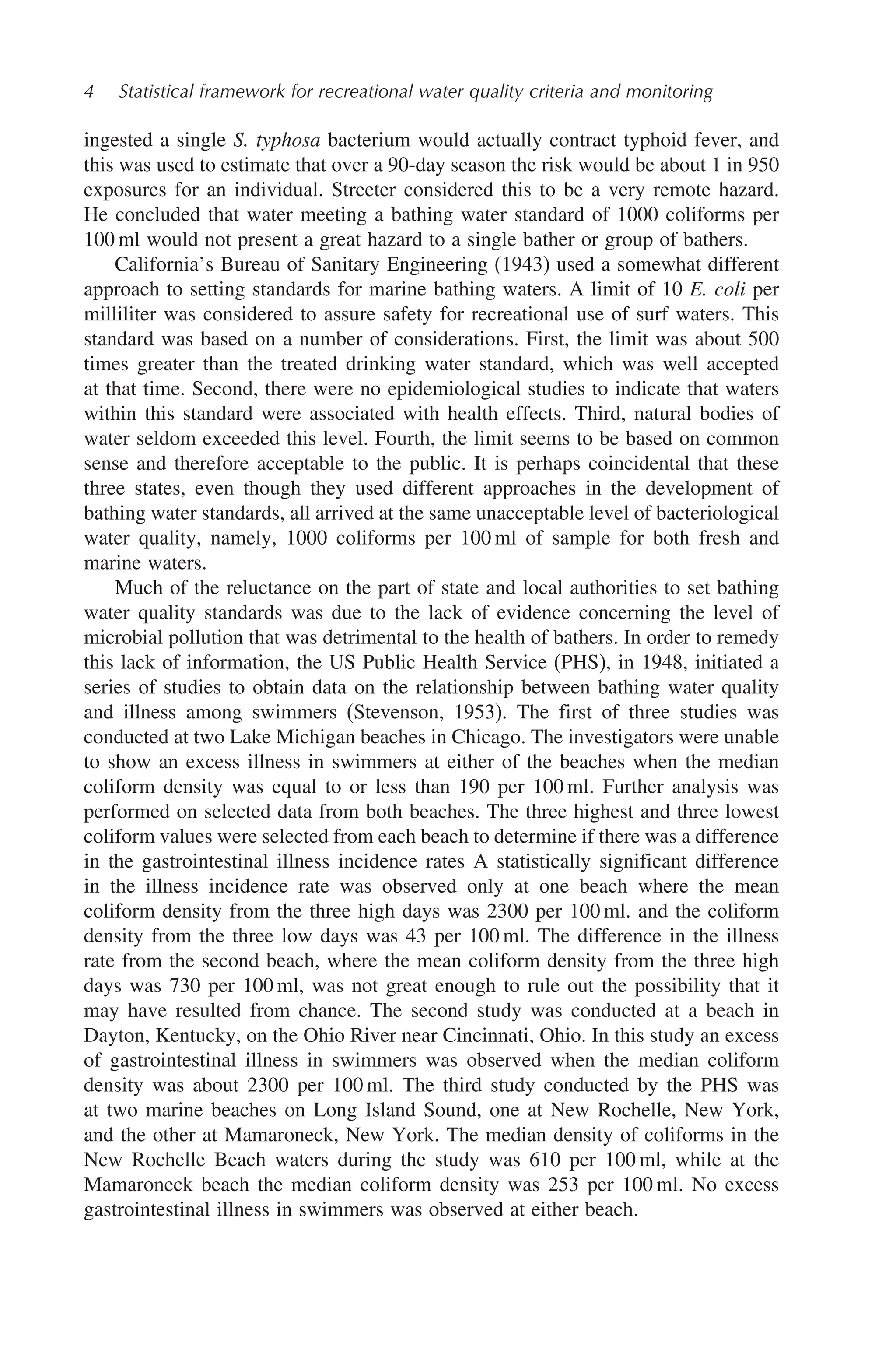 4 Statistical framework for recreational water quality criteria and monitoring
ingested a single S. typhosa bacterium would actually contract typhoid fever, and
this was used to estimate that over a 90-day season the risk would be about 1 in 950
exposures for an individual. Streeter considered this to be a very remote hazard.
He concluded that water meeting a bathing water standard of 1000 coliforms per
100 ml would not present a great hazard to a single bather or group of bathers.
California’s Bureau of Sanitary Engineering (1943) used a somewhat different
approach to setting standards for marine bathing waters. A limit of 10 E. coli per
milliliter was considered to assure safety for recreational use of surf waters. This
standard was based on a number of considerations. First, the limit was about 500
times greater than the treated drinking water standard, which was well accepted
at that time. Second, there were no epidemiological studies to indicate that waters
within this standard were associated with health effects. Third, natural bodies of
water seldom exceeded this level. Fourth, the limit seems to be based on common
sense and therefore acceptable to the public. It is perhaps coincidental that these
three states, even though they used different approaches in the development of
bathing water standards, all arrived at the same unacceptable level of bacteriological
water quality, namely, 1000 coliforms per 100 ml of sample for both fresh and
marine waters.
Much of the reluctance on the part of state and local authorities to set bathing
water quality standards was due to the lack of evidence concerning the level of
microbial pollution that was detrimental to the health of bathers. In order to remedy
this lack of information, the US Public Health Service (PHS), in 1948, initiated a
series of studies to obtain data on the relationship between bathing water quality
and illness among swimmers (Stevenson, 1953). The first of three studies was
conducted at two Lake Michigan beaches in Chicago. The investigators were unable
to show an excess illness in swimmers at either of the beaches when the median
coliform density was equal to or less than 190 per 100 ml. Further analysis was
performed on selected data from both beaches. The three highest and three lowest
coliform values were selected from each beach to determine if there was a difference
in the gastrointestinal illness incidence rates A statistically significant difference
in the illness incidence rate was observed only at one beach where the mean
coliform density from the three high days was 2300 per 100 ml. and the coliform
density from the three low days was 43 per 100 ml. The difference in the illness
rate from the second beach, where the mean coliform density from the three high
days was 730 per 100 ml, was not great enough to rule out the possibility that it
may have resulted from chance. The second study was conducted at a beach in
Dayton, Kentucky, on the Ohio River near Cincinnati, Ohio. In this study an excess
of gastrointestinal illness in swimmers was observed when the median coliform
density was about 2300 per 100 ml. The third study conducted by the PHS was
at two marine beaches on Long Island Sound, one at New Rochelle, New York,
and the other at Mamaroneck, New York. The median density of coliforms in the
New Rochelle Beach waters during the study was 610 per 100 ml, while at the
Mamaroneck beach the median coliform density was 253 per 100 ml. No excess
gastrointestinal illness in swimmers was observed at either beach.
 
