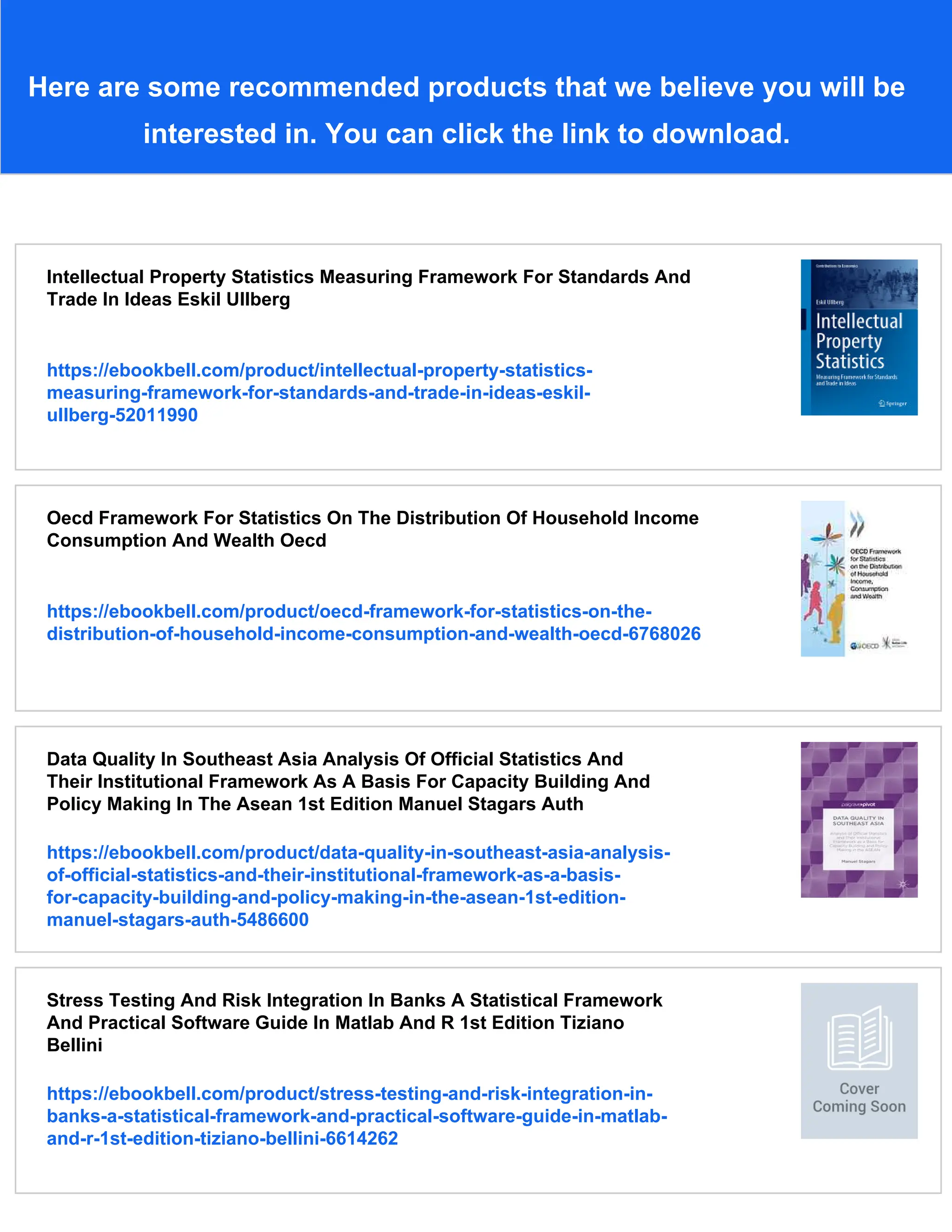 Here are some recommended products that we believe you will be
interested in. You can click the link to download.
Intellectual Property Statistics Measuring Framework For Standards And
Trade In Ideas Eskil Ullberg
https://ebookbell.com/product/intellectual-property-statistics-
measuring-framework-for-standards-and-trade-in-ideas-eskil-
ullberg-52011990
Oecd Framework For Statistics On The Distribution Of Household Income
Consumption And Wealth Oecd
https://ebookbell.com/product/oecd-framework-for-statistics-on-the-
distribution-of-household-income-consumption-and-wealth-oecd-6768026
Data Quality In Southeast Asia Analysis Of Official Statistics And
Their Institutional Framework As A Basis For Capacity Building And
Policy Making In The Asean 1st Edition Manuel Stagars Auth
https://ebookbell.com/product/data-quality-in-southeast-asia-analysis-
of-official-statistics-and-their-institutional-framework-as-a-basis-
for-capacity-building-and-policy-making-in-the-asean-1st-edition-
manuel-stagars-auth-5486600
Stress Testing And Risk Integration In Banks A Statistical Framework
And Practical Software Guide In Matlab And R 1st Edition Tiziano
Bellini
https://ebookbell.com/product/stress-testing-and-risk-integration-in-
banks-a-statistical-framework-and-practical-software-guide-in-matlab-
and-r-1st-edition-tiziano-bellini-6614262
 