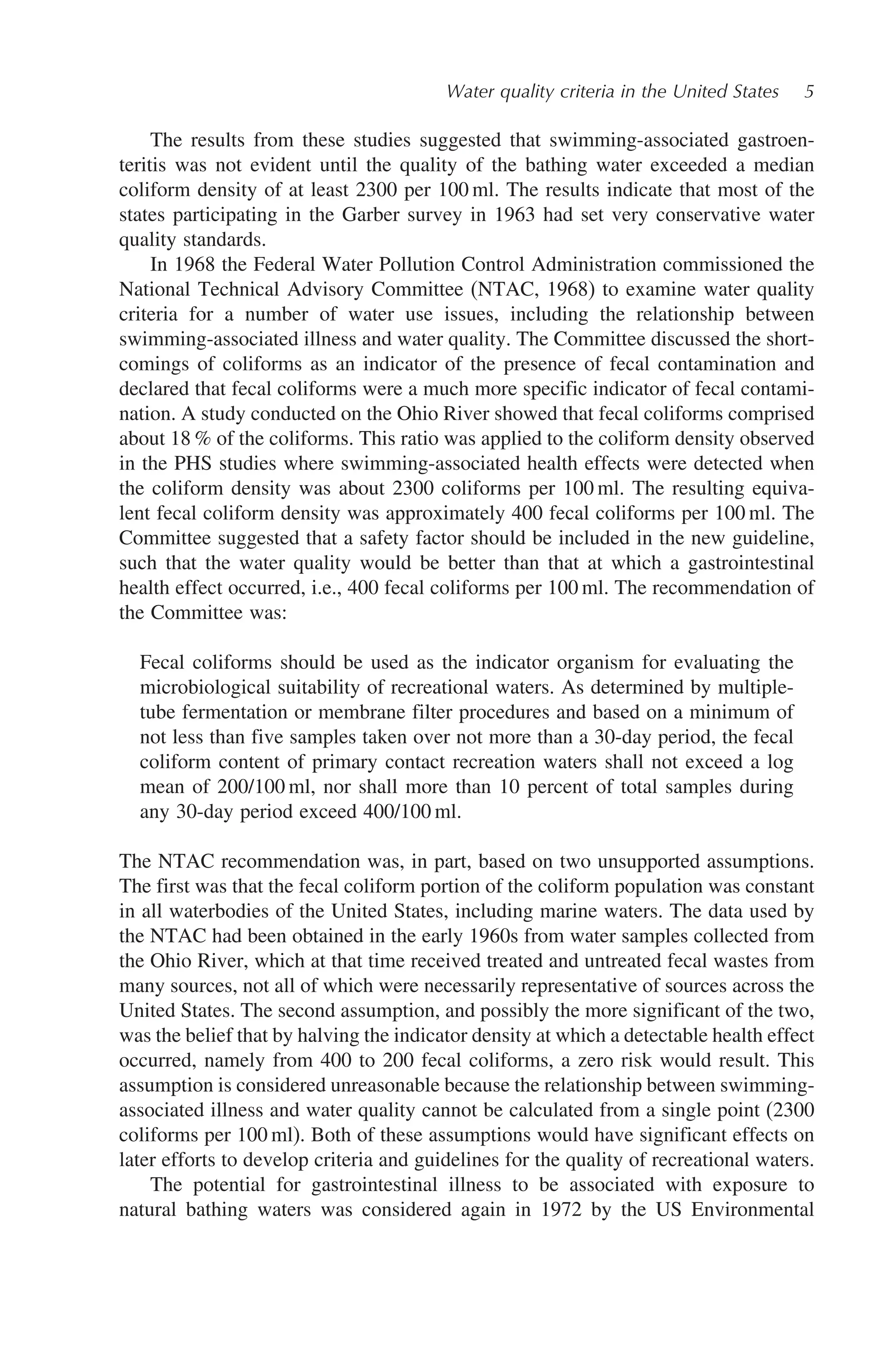 Water quality criteria in the United States 5
The results from these studies suggested that swimming-associated gastroen-
teritis was not evident until the quality of the bathing water exceeded a median
coliform density of at least 2300 per 100 ml. The results indicate that most of the
states participating in the Garber survey in 1963 had set very conservative water
quality standards.
In 1968 the Federal Water Pollution Control Administration commissioned the
National Technical Advisory Committee (NTAC, 1968) to examine water quality
criteria for a number of water use issues, including the relationship between
swimming-associated illness and water quality. The Committee discussed the short-
comings of coliforms as an indicator of the presence of fecal contamination and
declared that fecal coliforms were a much more specific indicator of fecal contami-
nation. A study conducted on the Ohio River showed that fecal coliforms comprised
about 18 % of the coliforms. This ratio was applied to the coliform density observed
in the PHS studies where swimming-associated health effects were detected when
the coliform density was about 2300 coliforms per 100 ml. The resulting equiva-
lent fecal coliform density was approximately 400 fecal coliforms per 100 ml. The
Committee suggested that a safety factor should be included in the new guideline,
such that the water quality would be better than that at which a gastrointestinal
health effect occurred, i.e., 400 fecal coliforms per 100 ml. The recommendation of
the Committee was:
Fecal coliforms should be used as the indicator organism for evaluating the
microbiological suitability of recreational waters. As determined by multiple-
tube fermentation or membrane filter procedures and based on a minimum of
not less than five samples taken over not more than a 30-day period, the fecal
coliform content of primary contact recreation waters shall not exceed a log
mean of 200/100 ml, nor shall more than 10 percent of total samples during
any 30-day period exceed 400/100 ml.
The NTAC recommendation was, in part, based on two unsupported assumptions.
The first was that the fecal coliform portion of the coliform population was constant
in all waterbodies of the United States, including marine waters. The data used by
the NTAC had been obtained in the early 1960s from water samples collected from
the Ohio River, which at that time received treated and untreated fecal wastes from
many sources, not all of which were necessarily representative of sources across the
United States. The second assumption, and possibly the more significant of the two,
was the belief that by halving the indicator density at which a detectable health effect
occurred, namely from 400 to 200 fecal coliforms, a zero risk would result. This
assumption is considered unreasonable because the relationship between swimming-
associated illness and water quality cannot be calculated from a single point (2300
coliforms per 100 ml). Both of these assumptions would have significant effects on
later efforts to develop criteria and guidelines for the quality of recreational waters.
The potential for gastrointestinal illness to be associated with exposure to
natural bathing waters was considered again in 1972 by the US Environmental
 