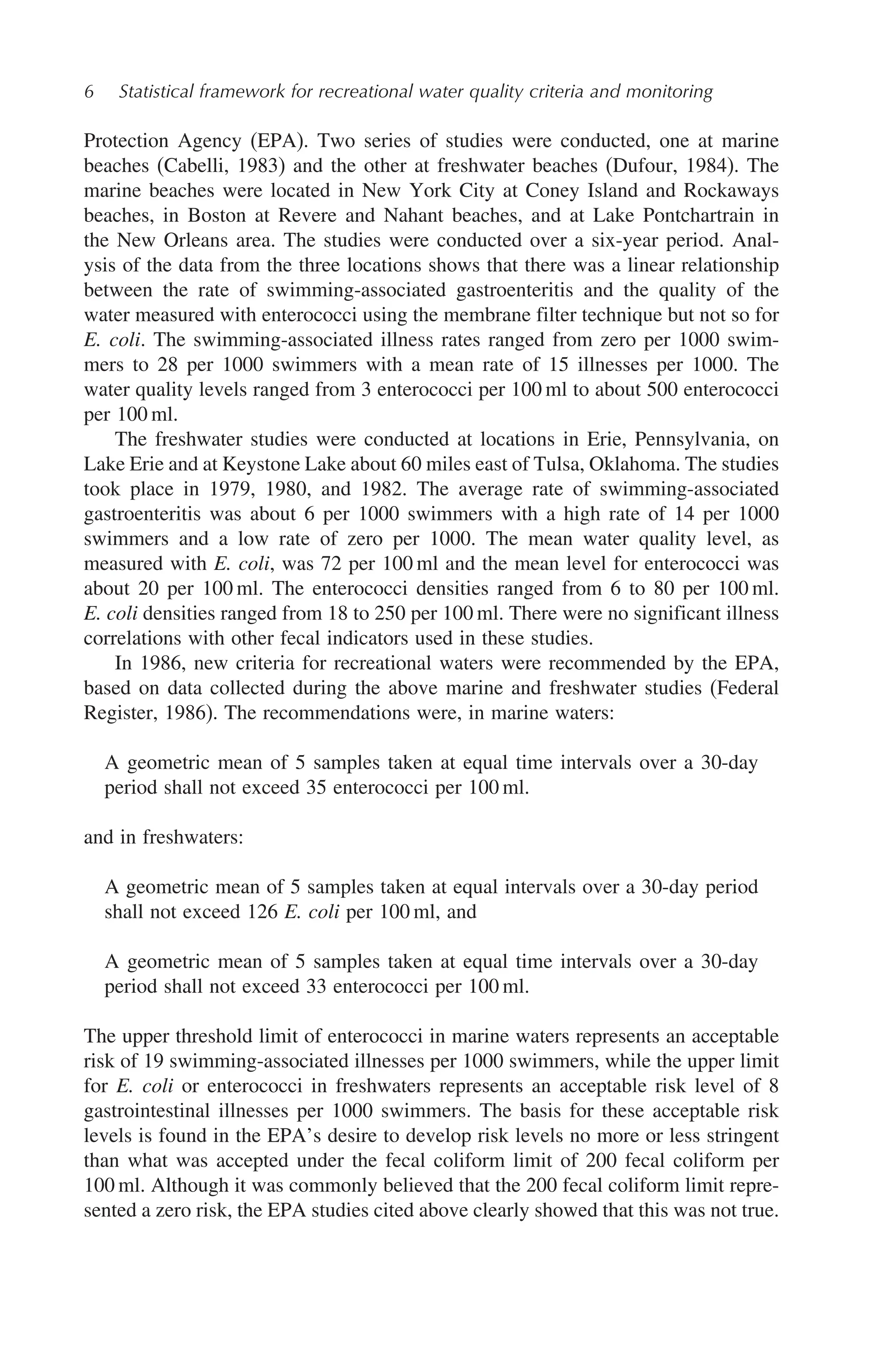 6 Statistical framework for recreational water quality criteria and monitoring
Protection Agency (EPA). Two series of studies were conducted, one at marine
beaches (Cabelli, 1983) and the other at freshwater beaches (Dufour, 1984). The
marine beaches were located in New York City at Coney Island and Rockaways
beaches, in Boston at Revere and Nahant beaches, and at Lake Pontchartrain in
the New Orleans area. The studies were conducted over a six-year period. Anal-
ysis of the data from the three locations shows that there was a linear relationship
between the rate of swimming-associated gastroenteritis and the quality of the
water measured with enterococci using the membrane filter technique but not so for
E. coli. The swimming-associated illness rates ranged from zero per 1000 swim-
mers to 28 per 1000 swimmers with a mean rate of 15 illnesses per 1000. The
water quality levels ranged from 3 enterococci per 100 ml to about 500 enterococci
per 100 ml.
The freshwater studies were conducted at locations in Erie, Pennsylvania, on
Lake Erie and at Keystone Lake about 60 miles east of Tulsa, Oklahoma. The studies
took place in 1979, 1980, and 1982. The average rate of swimming-associated
gastroenteritis was about 6 per 1000 swimmers with a high rate of 14 per 1000
swimmers and a low rate of zero per 1000. The mean water quality level, as
measured with E. coli, was 72 per 100 ml and the mean level for enterococci was
about 20 per 100 ml. The enterococci densities ranged from 6 to 80 per 100 ml.
E. coli densities ranged from 18 to 250 per 100 ml. There were no significant illness
correlations with other fecal indicators used in these studies.
In 1986, new criteria for recreational waters were recommended by the EPA,
based on data collected during the above marine and freshwater studies (Federal
Register, 1986). The recommendations were, in marine waters:
A geometric mean of 5 samples taken at equal time intervals over a 30-day
period shall not exceed 35 enterococci per 100 ml.
and in freshwaters:
A geometric mean of 5 samples taken at equal intervals over a 30-day period
shall not exceed 126 E. coli per 100 ml, and
A geometric mean of 5 samples taken at equal time intervals over a 30-day
period shall not exceed 33 enterococci per 100 ml.
The upper threshold limit of enterococci in marine waters represents an acceptable
risk of 19 swimming-associated illnesses per 1000 swimmers, while the upper limit
for E. coli or enterococci in freshwaters represents an acceptable risk level of 8
gastrointestinal illnesses per 1000 swimmers. The basis for these acceptable risk
levels is found in the EPA’s desire to develop risk levels no more or less stringent
than what was accepted under the fecal coliform limit of 200 fecal coliform per
100 ml. Although it was commonly believed that the 200 fecal coliform limit repre-
sented a zero risk, the EPA studies cited above clearly showed that this was not true.
 