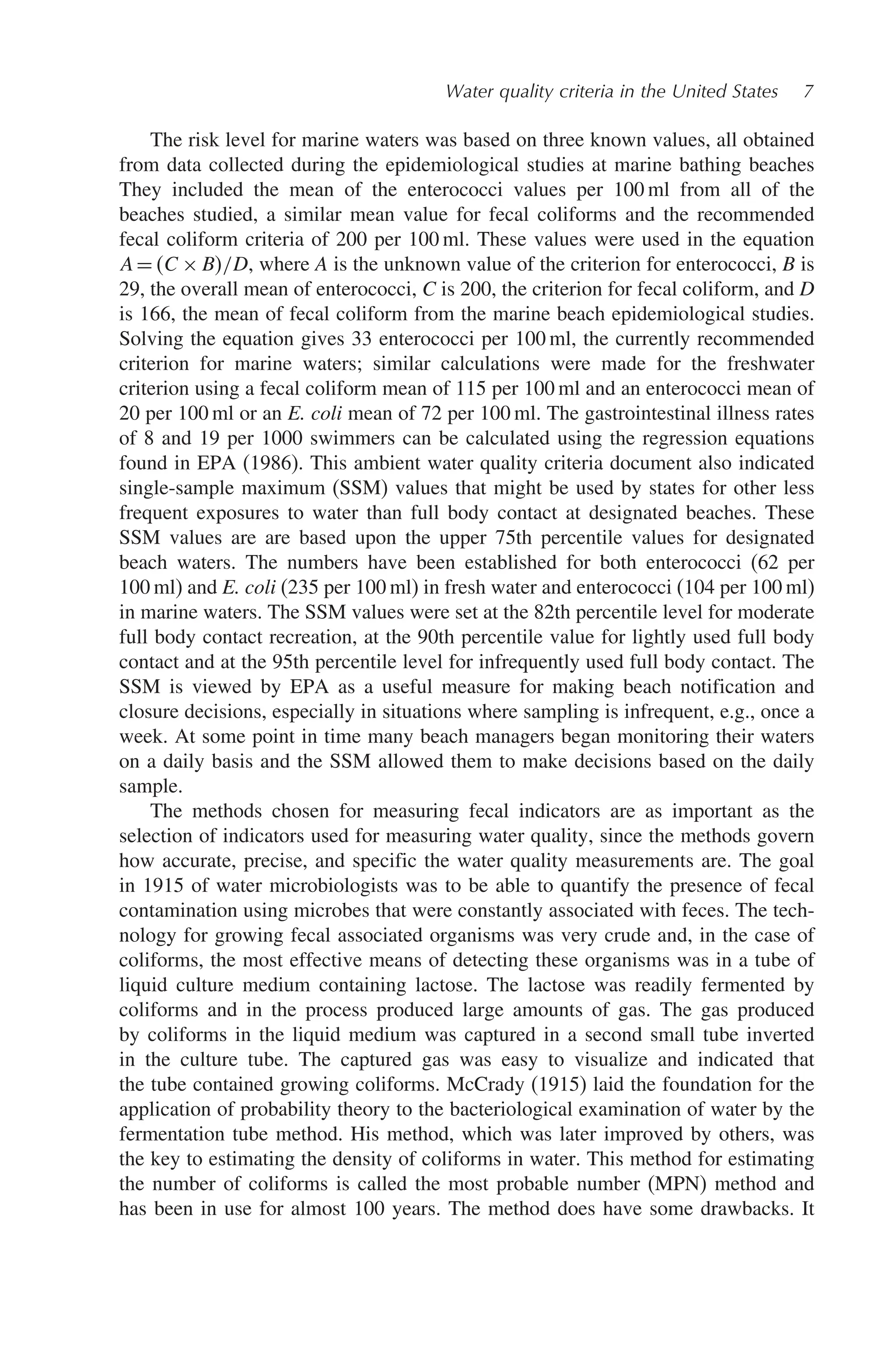 Water quality criteria in the United States 7
The risk level for marine waters was based on three known values, all obtained
from data collected during the epidemiological studies at marine bathing beaches
They included the mean of the enterococci values per 100 ml from all of the
beaches studied, a similar mean value for fecal coliforms and the recommended
fecal coliform criteria of 200 per 100 ml. These values were used in the equation
A=C × B/D, where A is the unknown value of the criterion for enterococci, B is
29, the overall mean of enterococci, C is 200, the criterion for fecal coliform, and D
is 166, the mean of fecal coliform from the marine beach epidemiological studies.
Solving the equation gives 33 enterococci per 100 ml, the currently recommended
criterion for marine waters; similar calculations were made for the freshwater
criterion using a fecal coliform mean of 115 per 100 ml and an enterococci mean of
20 per 100 ml or an E. coli mean of 72 per 100 ml. The gastrointestinal illness rates
of 8 and 19 per 1000 swimmers can be calculated using the regression equations
found in EPA (1986). This ambient water quality criteria document also indicated
single-sample maximum (SSM) values that might be used by states for other less
frequent exposures to water than full body contact at designated beaches. These
SSM values are are based upon the upper 75th percentile values for designated
beach waters. The numbers have been established for both enterococci (62 per
100 ml) and E. coli (235 per 100 ml) in fresh water and enterococci (104 per 100 ml)
in marine waters. The SSM values were set at the 82th percentile level for moderate
full body contact recreation, at the 90th percentile value for lightly used full body
contact and at the 95th percentile level for infrequently used full body contact. The
SSM is viewed by EPA as a useful measure for making beach notification and
closure decisions, especially in situations where sampling is infrequent, e.g., once a
week. At some point in time many beach managers began monitoring their waters
on a daily basis and the SSM allowed them to make decisions based on the daily
sample.
The methods chosen for measuring fecal indicators are as important as the
selection of indicators used for measuring water quality, since the methods govern
how accurate, precise, and specific the water quality measurements are. The goal
in 1915 of water microbiologists was to be able to quantify the presence of fecal
contamination using microbes that were constantly associated with feces. The tech-
nology for growing fecal associated organisms was very crude and, in the case of
coliforms, the most effective means of detecting these organisms was in a tube of
liquid culture medium containing lactose. The lactose was readily fermented by
coliforms and in the process produced large amounts of gas. The gas produced
by coliforms in the liquid medium was captured in a second small tube inverted
in the culture tube. The captured gas was easy to visualize and indicated that
the tube contained growing coliforms. McCrady (1915) laid the foundation for the
application of probability theory to the bacteriological examination of water by the
fermentation tube method. His method, which was later improved by others, was
the key to estimating the density of coliforms in water. This method for estimating
the number of coliforms is called the most probable number (MPN) method and
has been in use for almost 100 years. The method does have some drawbacks. It
 
