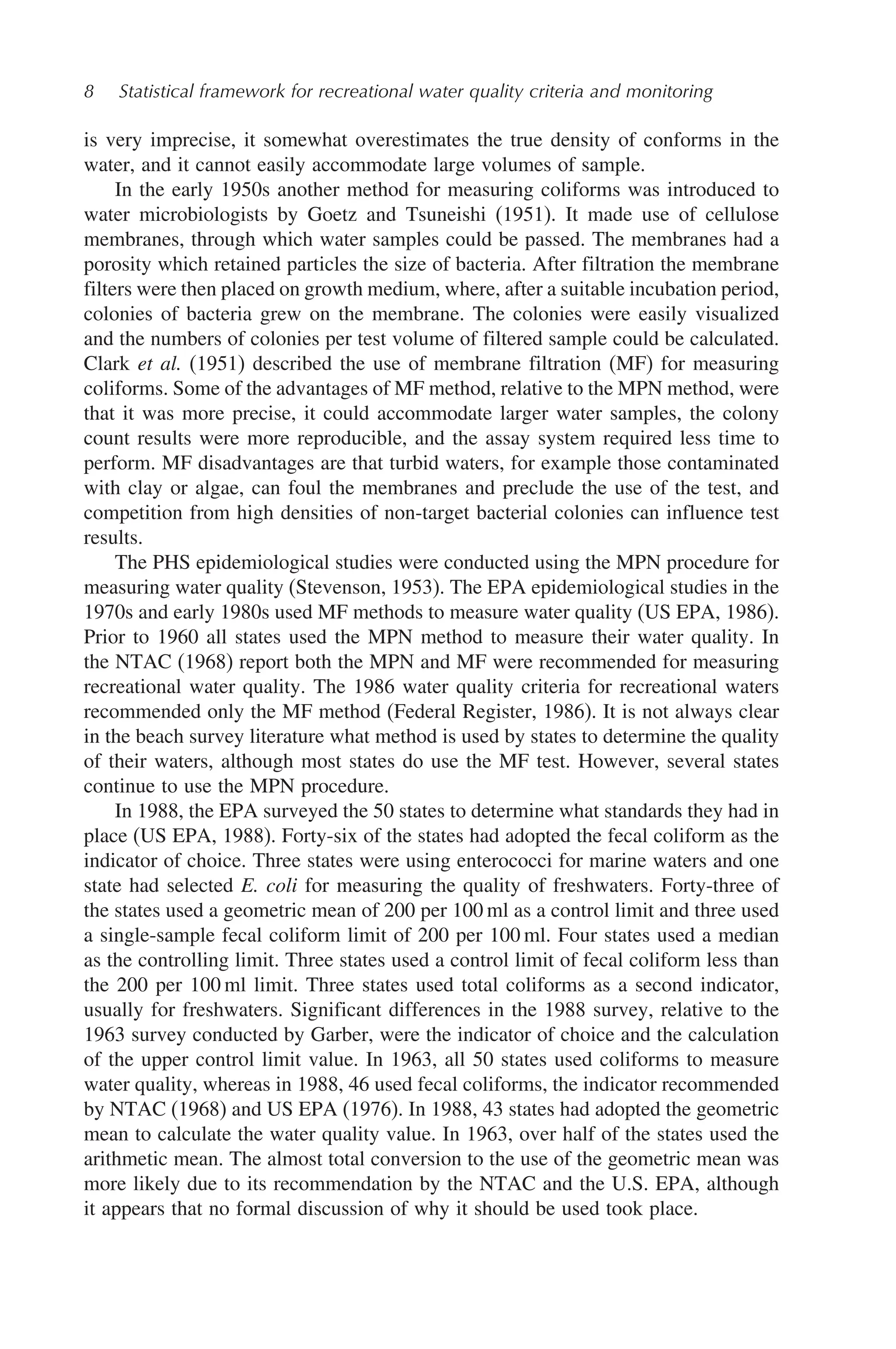 8 Statistical framework for recreational water quality criteria and monitoring
is very imprecise, it somewhat overestimates the true density of conforms in the
water, and it cannot easily accommodate large volumes of sample.
In the early 1950s another method for measuring coliforms was introduced to
water microbiologists by Goetz and Tsuneishi (1951). It made use of cellulose
membranes, through which water samples could be passed. The membranes had a
porosity which retained particles the size of bacteria. After filtration the membrane
filters were then placed on growth medium, where, after a suitable incubation period,
colonies of bacteria grew on the membrane. The colonies were easily visualized
and the numbers of colonies per test volume of filtered sample could be calculated.
Clark et al. (1951) described the use of membrane filtration (MF) for measuring
coliforms. Some of the advantages of MF method, relative to the MPN method, were
that it was more precise, it could accommodate larger water samples, the colony
count results were more reproducible, and the assay system required less time to
perform. MF disadvantages are that turbid waters, for example those contaminated
with clay or algae, can foul the membranes and preclude the use of the test, and
competition from high densities of non-target bacterial colonies can influence test
results.
The PHS epidemiological studies were conducted using the MPN procedure for
measuring water quality (Stevenson, 1953). The EPA epidemiological studies in the
1970s and early 1980s used MF methods to measure water quality (US EPA, 1986).
Prior to 1960 all states used the MPN method to measure their water quality. In
the NTAC (1968) report both the MPN and MF were recommended for measuring
recreational water quality. The 1986 water quality criteria for recreational waters
recommended only the MF method (Federal Register, 1986). It is not always clear
in the beach survey literature what method is used by states to determine the quality
of their waters, although most states do use the MF test. However, several states
continue to use the MPN procedure.
In 1988, the EPA surveyed the 50 states to determine what standards they had in
place (US EPA, 1988). Forty-six of the states had adopted the fecal coliform as the
indicator of choice. Three states were using enterococci for marine waters and one
state had selected E. coli for measuring the quality of freshwaters. Forty-three of
the states used a geometric mean of 200 per 100 ml as a control limit and three used
a single-sample fecal coliform limit of 200 per 100 ml. Four states used a median
as the controlling limit. Three states used a control limit of fecal coliform less than
the 200 per 100 ml limit. Three states used total coliforms as a second indicator,
usually for freshwaters. Significant differences in the 1988 survey, relative to the
1963 survey conducted by Garber, were the indicator of choice and the calculation
of the upper control limit value. In 1963, all 50 states used coliforms to measure
water quality, whereas in 1988, 46 used fecal coliforms, the indicator recommended
by NTAC (1968) and US EPA (1976). In 1988, 43 states had adopted the geometric
mean to calculate the water quality value. In 1963, over half of the states used the
arithmetic mean. The almost total conversion to the use of the geometric mean was
more likely due to its recommendation by the NTAC and the U.S. EPA, although
it appears that no formal discussion of why it should be used took place.
 