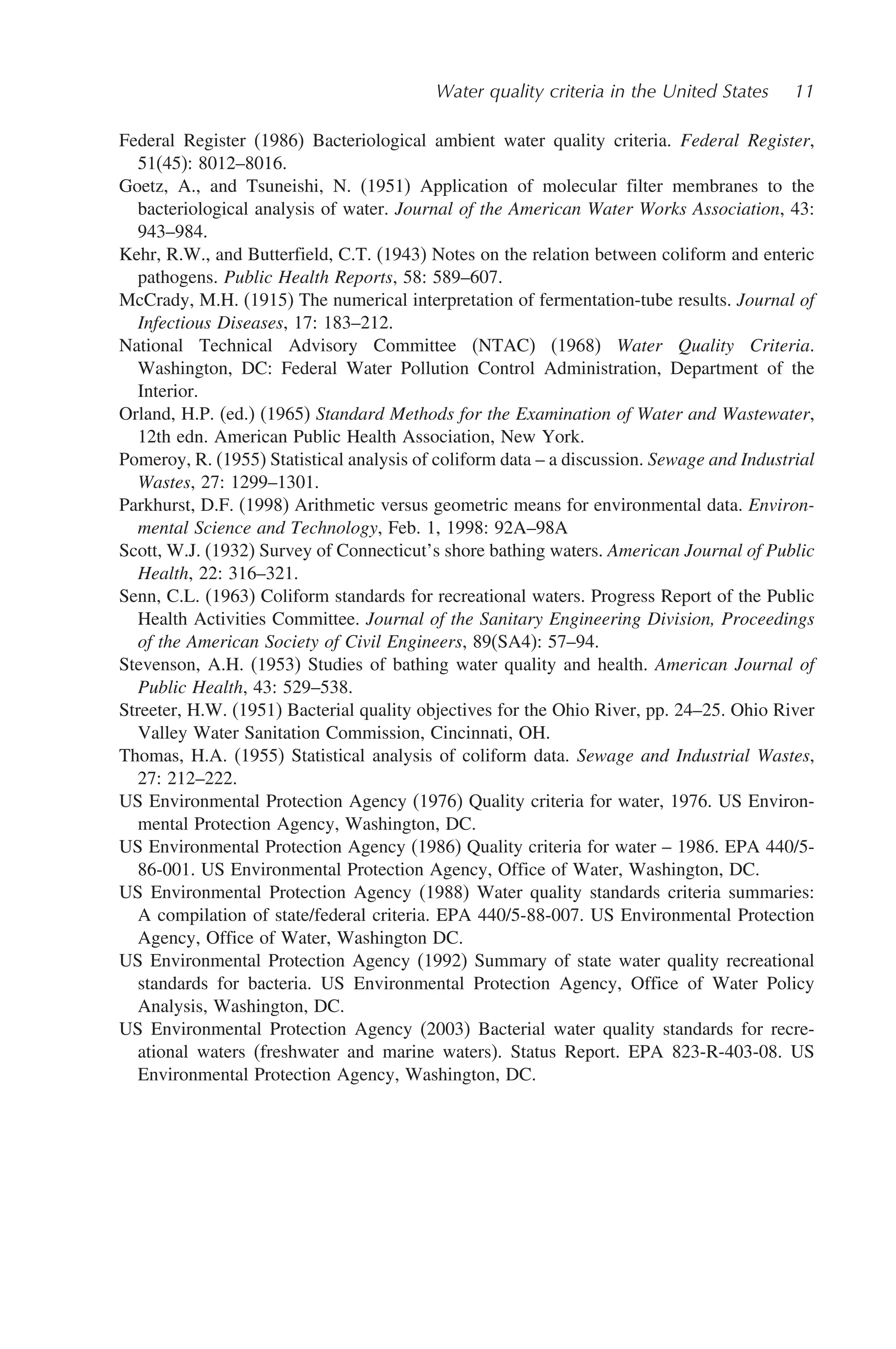 Water quality criteria in the United States 11
Federal Register (1986) Bacteriological ambient water quality criteria. Federal Register,
51(45): 8012–8016.
Goetz, A., and Tsuneishi, N. (1951) Application of molecular filter membranes to the
bacteriological analysis of water. Journal of the American Water Works Association, 43:
943–984.
Kehr, R.W., and Butterfield, C.T. (1943) Notes on the relation between coliform and enteric
pathogens. Public Health Reports, 58: 589–607.
McCrady, M.H. (1915) The numerical interpretation of fermentation-tube results. Journal of
Infectious Diseases, 17: 183–212.
National Technical Advisory Committee (NTAC) (1968) Water Quality Criteria.
Washington, DC: Federal Water Pollution Control Administration, Department of the
Interior.
Orland, H.P. (ed.) (1965) Standard Methods for the Examination of Water and Wastewater,
12th edn. American Public Health Association, New York.
Pomeroy, R. (1955) Statistical analysis of coliform data – a discussion. Sewage and Industrial
Wastes, 27: 1299–1301.
Parkhurst, D.F. (1998) Arithmetic versus geometric means for environmental data. Environ-
mental Science and Technology, Feb. 1, 1998: 92A–98A
Scott, W.J. (1932) Survey of Connecticut’s shore bathing waters. American Journal of Public
Health, 22: 316–321.
Senn, C.L. (1963) Coliform standards for recreational waters. Progress Report of the Public
Health Activities Committee. Journal of the Sanitary Engineering Division, Proceedings
of the American Society of Civil Engineers, 89(SA4): 57–94.
Stevenson, A.H. (1953) Studies of bathing water quality and health. American Journal of
Public Health, 43: 529–538.
Streeter, H.W. (1951) Bacterial quality objectives for the Ohio River, pp. 24–25. Ohio River
Valley Water Sanitation Commission, Cincinnati, OH.
Thomas, H.A. (1955) Statistical analysis of coliform data. Sewage and Industrial Wastes,
27: 212–222.
US Environmental Protection Agency (1976) Quality criteria for water, 1976. US Environ-
mental Protection Agency, Washington, DC.
US Environmental Protection Agency (1986) Quality criteria for water – 1986. EPA 440/5-
86-001. US Environmental Protection Agency, Office of Water, Washington, DC.
US Environmental Protection Agency (1988) Water quality standards criteria summaries:
A compilation of state/federal criteria. EPA 440/5-88-007. US Environmental Protection
Agency, Office of Water, Washington DC.
US Environmental Protection Agency (1992) Summary of state water quality recreational
standards for bacteria. US Environmental Protection Agency, Office of Water Policy
Analysis, Washington, DC.
US Environmental Protection Agency (2003) Bacterial water quality standards for recre-
ational waters (freshwater and marine waters). Status Report. EPA 823-R-403-08. US
Environmental Protection Agency, Washington, DC.
 