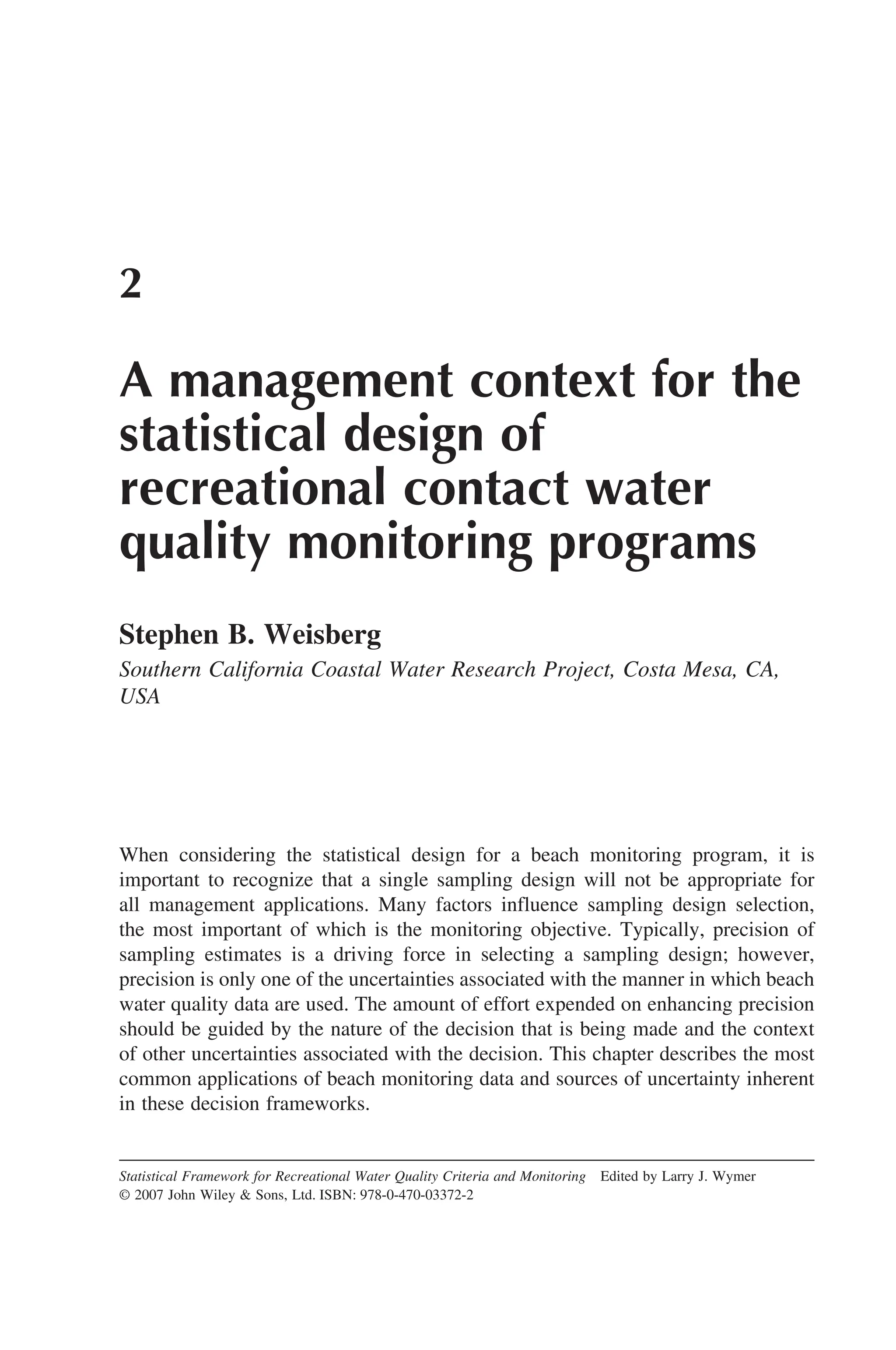 2
A management context for the
statistical design of
recreational contact water
quality monitoring programs
Stephen B. Weisberg
Southern California Coastal Water Research Project, Costa Mesa, CA,
USA
When considering the statistical design for a beach monitoring program, it is
important to recognize that a single sampling design will not be appropriate for
all management applications. Many factors influence sampling design selection,
the most important of which is the monitoring objective. Typically, precision of
sampling estimates is a driving force in selecting a sampling design; however,
precision is only one of the uncertainties associated with the manner in which beach
water quality data are used. The amount of effort expended on enhancing precision
should be guided by the nature of the decision that is being made and the context
of other uncertainties associated with the decision. This chapter describes the most
common applications of beach monitoring data and sources of uncertainty inherent
in these decision frameworks.
Statistical Framework for Recreational Water Quality Criteria and Monitoring Edited by Larry J. Wymer
© 2007 John Wiley  Sons, Ltd. ISBN: 978-0-470-03372-2
 