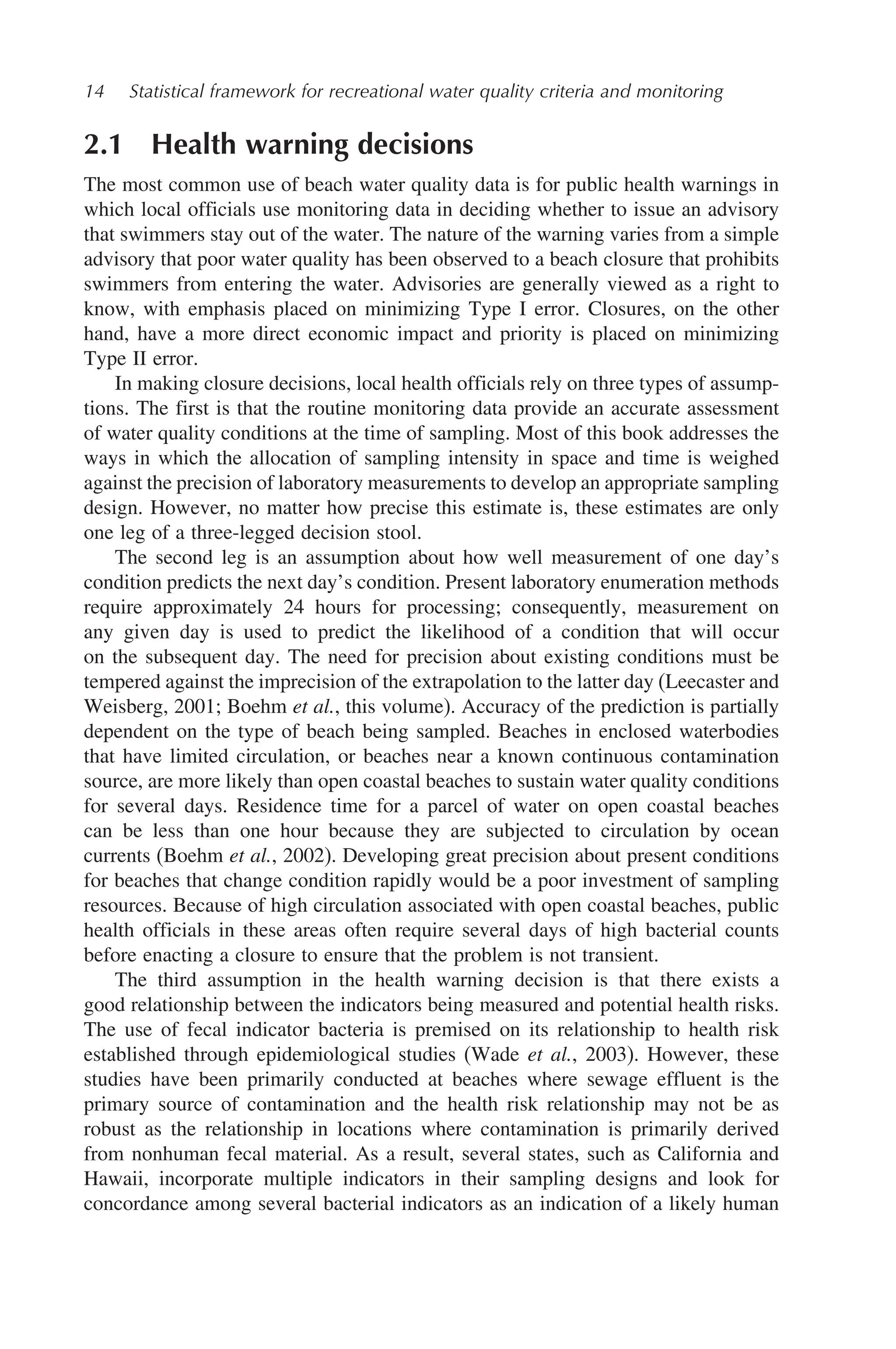 14 Statistical framework for recreational water quality criteria and monitoring
2.1 Health warning decisions
The most common use of beach water quality data is for public health warnings in
which local officials use monitoring data in deciding whether to issue an advisory
that swimmers stay out of the water. The nature of the warning varies from a simple
advisory that poor water quality has been observed to a beach closure that prohibits
swimmers from entering the water. Advisories are generally viewed as a right to
know, with emphasis placed on minimizing Type I error. Closures, on the other
hand, have a more direct economic impact and priority is placed on minimizing
Type II error.
In making closure decisions, local health officials rely on three types of assump-
tions. The first is that the routine monitoring data provide an accurate assessment
of water quality conditions at the time of sampling. Most of this book addresses the
ways in which the allocation of sampling intensity in space and time is weighed
against the precision of laboratory measurements to develop an appropriate sampling
design. However, no matter how precise this estimate is, these estimates are only
one leg of a three-legged decision stool.
The second leg is an assumption about how well measurement of one day’s
condition predicts the next day’s condition. Present laboratory enumeration methods
require approximately 24 hours for processing; consequently, measurement on
any given day is used to predict the likelihood of a condition that will occur
on the subsequent day. The need for precision about existing conditions must be
tempered against the imprecision of the extrapolation to the latter day (Leecaster and
Weisberg, 2001; Boehm et al., this volume). Accuracy of the prediction is partially
dependent on the type of beach being sampled. Beaches in enclosed waterbodies
that have limited circulation, or beaches near a known continuous contamination
source, are more likely than open coastal beaches to sustain water quality conditions
for several days. Residence time for a parcel of water on open coastal beaches
can be less than one hour because they are subjected to circulation by ocean
currents (Boehm et al., 2002). Developing great precision about present conditions
for beaches that change condition rapidly would be a poor investment of sampling
resources. Because of high circulation associated with open coastal beaches, public
health officials in these areas often require several days of high bacterial counts
before enacting a closure to ensure that the problem is not transient.
The third assumption in the health warning decision is that there exists a
good relationship between the indicators being measured and potential health risks.
The use of fecal indicator bacteria is premised on its relationship to health risk
established through epidemiological studies (Wade et al., 2003). However, these
studies have been primarily conducted at beaches where sewage effluent is the
primary source of contamination and the health risk relationship may not be as
robust as the relationship in locations where contamination is primarily derived
from nonhuman fecal material. As a result, several states, such as California and
Hawaii, incorporate multiple indicators in their sampling designs and look for
concordance among several bacterial indicators as an indication of a likely human
 