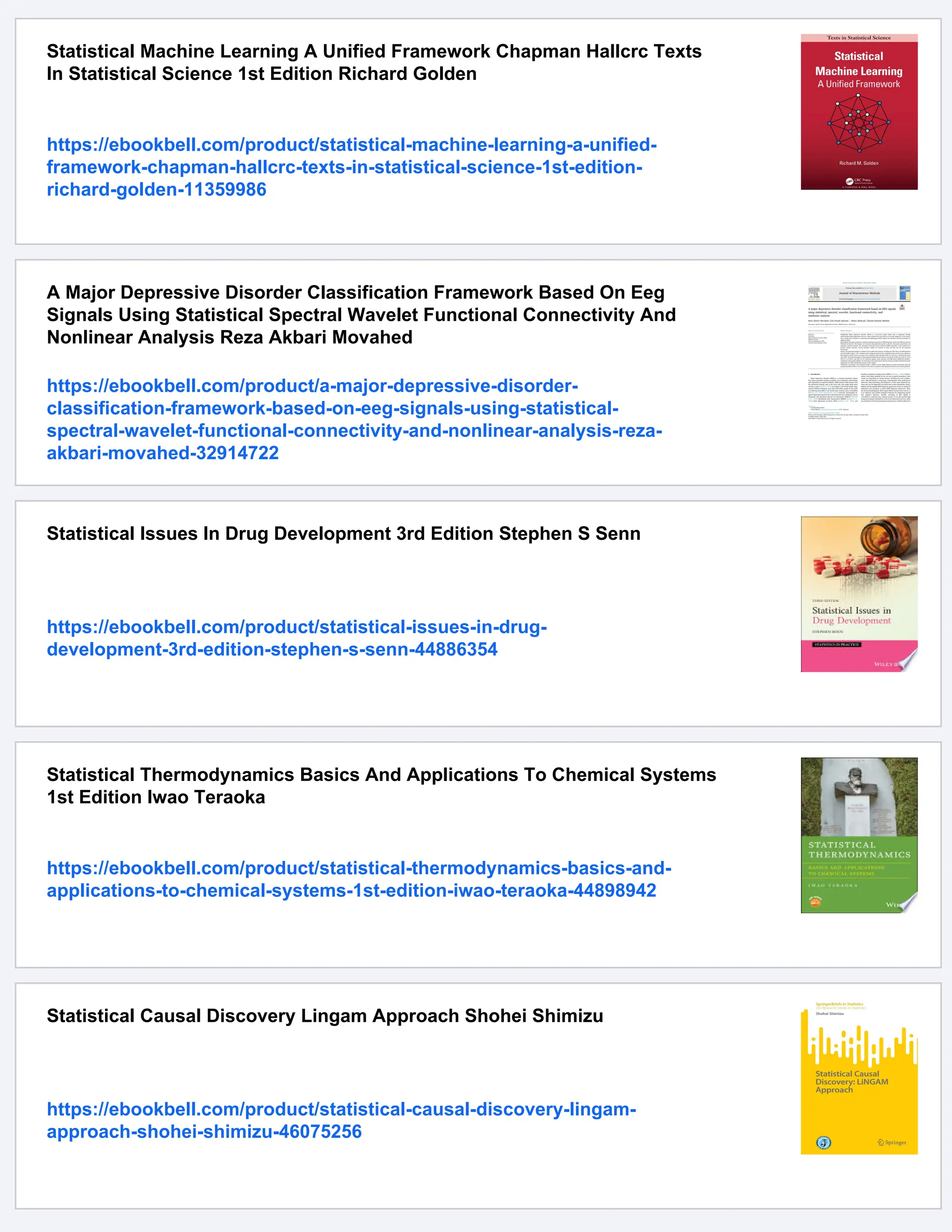 Statistical Machine Learning A Unified Framework Chapman Hallcrc Texts
In Statistical Science 1st Edition Richard Golden
https://ebookbell.com/product/statistical-machine-learning-a-unified-
framework-chapman-hallcrc-texts-in-statistical-science-1st-edition-
richard-golden-11359986
A Major Depressive Disorder Classification Framework Based On Eeg
Signals Using Statistical Spectral Wavelet Functional Connectivity And
Nonlinear Analysis Reza Akbari Movahed
https://ebookbell.com/product/a-major-depressive-disorder-
classification-framework-based-on-eeg-signals-using-statistical-
spectral-wavelet-functional-connectivity-and-nonlinear-analysis-reza-
akbari-movahed-32914722
Statistical Issues In Drug Development 3rd Edition Stephen S Senn
https://ebookbell.com/product/statistical-issues-in-drug-
development-3rd-edition-stephen-s-senn-44886354
Statistical Thermodynamics Basics And Applications To Chemical Systems
1st Edition Iwao Teraoka
https://ebookbell.com/product/statistical-thermodynamics-basics-and-
applications-to-chemical-systems-1st-edition-iwao-teraoka-44898942
Statistical Causal Discovery Lingam Approach Shohei Shimizu
https://ebookbell.com/product/statistical-causal-discovery-lingam-
approach-shohei-shimizu-46075256
 