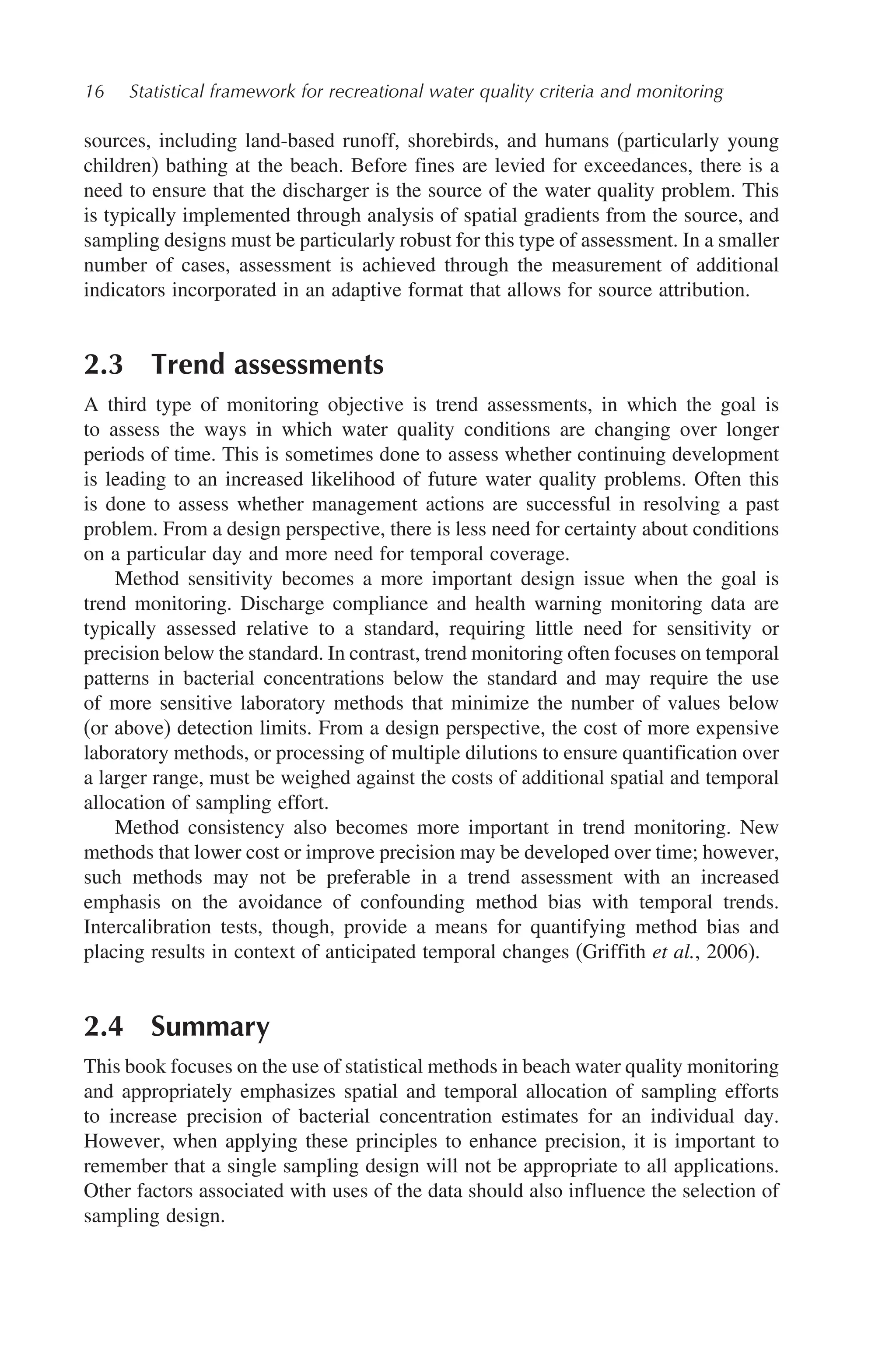 16 Statistical framework for recreational water quality criteria and monitoring
sources, including land-based runoff, shorebirds, and humans (particularly young
children) bathing at the beach. Before fines are levied for exceedances, there is a
need to ensure that the discharger is the source of the water quality problem. This
is typically implemented through analysis of spatial gradients from the source, and
sampling designs must be particularly robust for this type of assessment. In a smaller
number of cases, assessment is achieved through the measurement of additional
indicators incorporated in an adaptive format that allows for source attribution.
2.3 Trend assessments
A third type of monitoring objective is trend assessments, in which the goal is
to assess the ways in which water quality conditions are changing over longer
periods of time. This is sometimes done to assess whether continuing development
is leading to an increased likelihood of future water quality problems. Often this
is done to assess whether management actions are successful in resolving a past
problem. From a design perspective, there is less need for certainty about conditions
on a particular day and more need for temporal coverage.
Method sensitivity becomes a more important design issue when the goal is
trend monitoring. Discharge compliance and health warning monitoring data are
typically assessed relative to a standard, requiring little need for sensitivity or
precision below the standard. In contrast, trend monitoring often focuses on temporal
patterns in bacterial concentrations below the standard and may require the use
of more sensitive laboratory methods that minimize the number of values below
(or above) detection limits. From a design perspective, the cost of more expensive
laboratory methods, or processing of multiple dilutions to ensure quantification over
a larger range, must be weighed against the costs of additional spatial and temporal
allocation of sampling effort.
Method consistency also becomes more important in trend monitoring. New
methods that lower cost or improve precision may be developed over time; however,
such methods may not be preferable in a trend assessment with an increased
emphasis on the avoidance of confounding method bias with temporal trends.
Intercalibration tests, though, provide a means for quantifying method bias and
placing results in context of anticipated temporal changes (Griffith et al., 2006).
2.4 Summary
This book focuses on the use of statistical methods in beach water quality monitoring
and appropriately emphasizes spatial and temporal allocation of sampling efforts
to increase precision of bacterial concentration estimates for an individual day.
However, when applying these principles to enhance precision, it is important to
remember that a single sampling design will not be appropriate to all applications.
Other factors associated with uses of the data should also influence the selection of
sampling design.
 