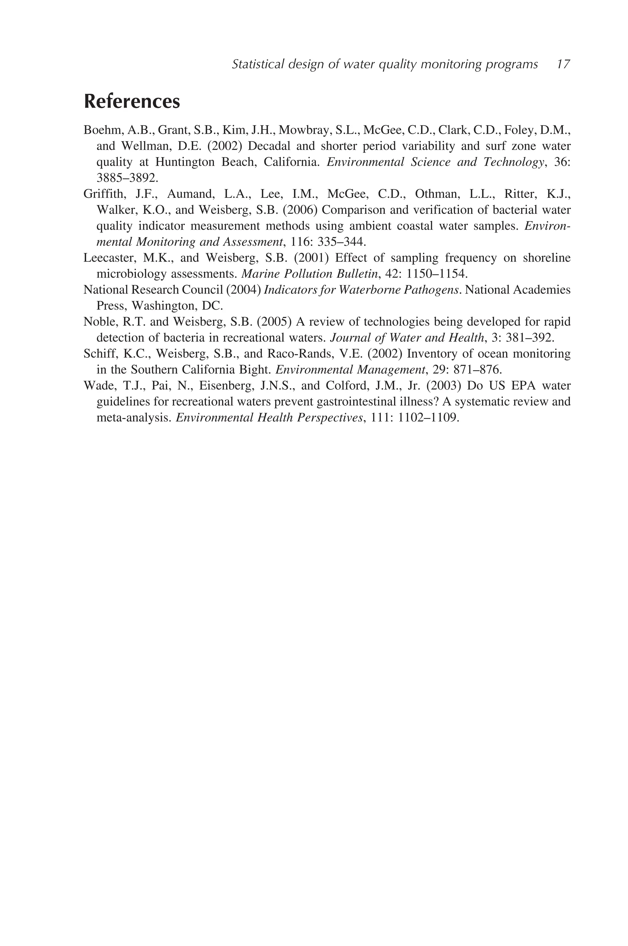 Statistical design of water quality monitoring programs 17
References
Boehm, A.B., Grant, S.B., Kim, J.H., Mowbray, S.L., McGee, C.D., Clark, C.D., Foley, D.M.,
and Wellman, D.E. (2002) Decadal and shorter period variability and surf zone water
quality at Huntington Beach, California. Environmental Science and Technology, 36:
3885–3892.
Griffith, J.F., Aumand, L.A., Lee, I.M., McGee, C.D., Othman, L.L., Ritter, K.J.,
Walker, K.O., and Weisberg, S.B. (2006) Comparison and verification of bacterial water
quality indicator measurement methods using ambient coastal water samples. Environ-
mental Monitoring and Assessment, 116: 335–344.
Leecaster, M.K., and Weisberg, S.B. (2001) Effect of sampling frequency on shoreline
microbiology assessments. Marine Pollution Bulletin, 42: 1150–1154.
National Research Council (2004) Indicators for Waterborne Pathogens. National Academies
Press, Washington, DC.
Noble, R.T. and Weisberg, S.B. (2005) A review of technologies being developed for rapid
detection of bacteria in recreational waters. Journal of Water and Health, 3: 381–392.
Schiff, K.C., Weisberg, S.B., and Raco-Rands, V.E. (2002) Inventory of ocean monitoring
in the Southern California Bight. Environmental Management, 29: 871–876.
Wade, T.J., Pai, N., Eisenberg, J.N.S., and Colford, J.M., Jr. (2003) Do US EPA water
guidelines for recreational waters prevent gastrointestinal illness? A systematic review and
meta-analysis. Environmental Health Perspectives, 111: 1102–1109.
 
