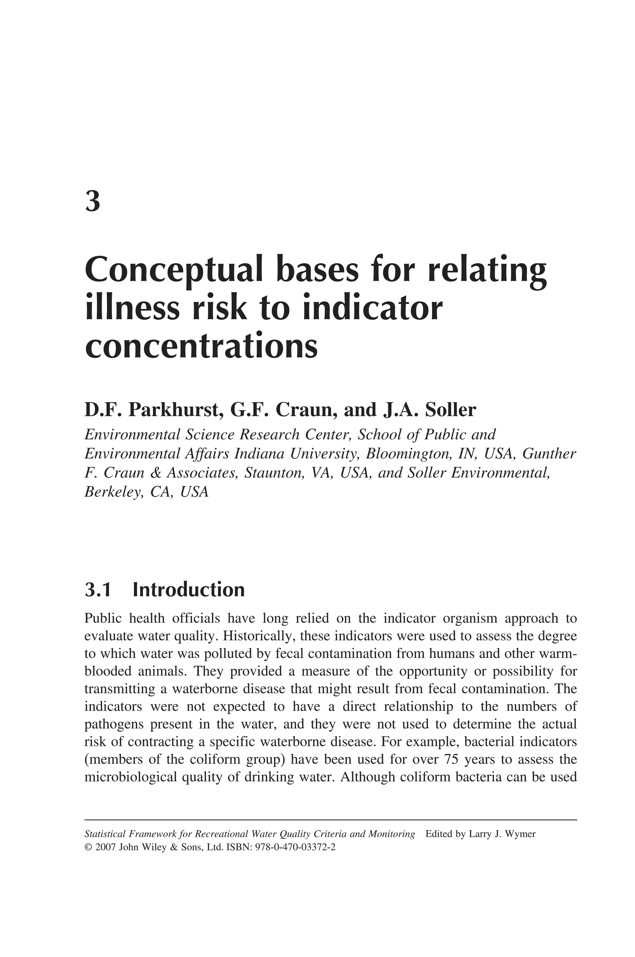 3
Conceptual bases for relating
illness risk to indicator
concentrations
D.F. Parkhurst, G.F. Craun, and J.A. Soller
Environmental Science Research Center, School of Public and
Environmental Affairs Indiana University, Bloomington, IN, USA, Gunther
F. Craun  Associates, Staunton, VA, USA, and Soller Environmental,
Berkeley, CA, USA
3.1 Introduction
Public health officials have long relied on the indicator organism approach to
evaluate water quality. Historically, these indicators were used to assess the degree
to which water was polluted by fecal contamination from humans and other warm-
blooded animals. They provided a measure of the opportunity or possibility for
transmitting a waterborne disease that might result from fecal contamination. The
indicators were not expected to have a direct relationship to the numbers of
pathogens present in the water, and they were not used to determine the actual
risk of contracting a specific waterborne disease. For example, bacterial indicators
(members of the coliform group) have been used for over 75 years to assess the
microbiological quality of drinking water. Although coliform bacteria can be used
Statistical Framework for Recreational Water Quality Criteria and Monitoring Edited by Larry J. Wymer
© 2007 John Wiley  Sons, Ltd. ISBN: 978-0-470-03372-2
 