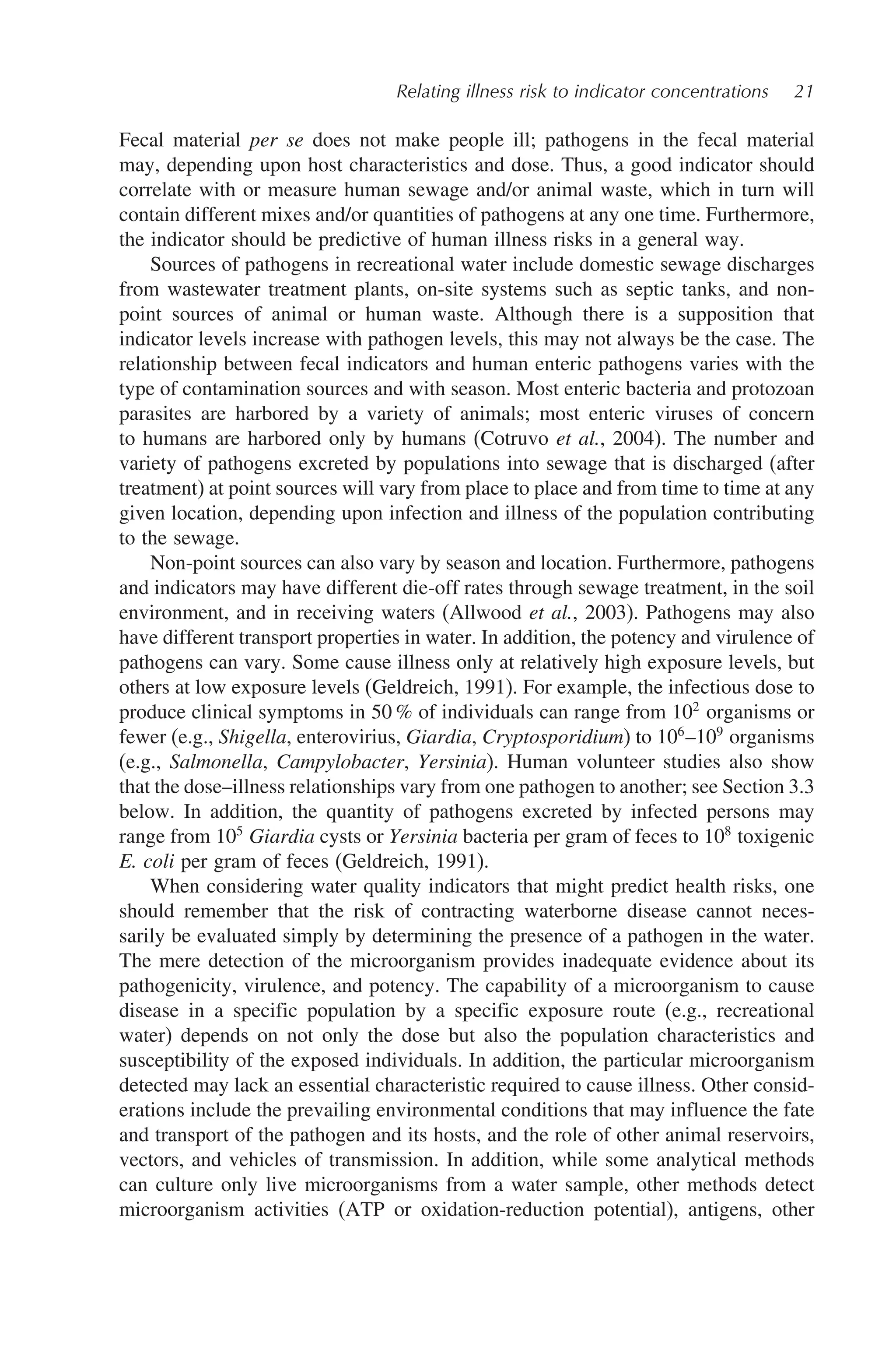 Relating illness risk to indicator concentrations 21
Fecal material per se does not make people ill; pathogens in the fecal material
may, depending upon host characteristics and dose. Thus, a good indicator should
correlate with or measure human sewage and/or animal waste, which in turn will
contain different mixes and/or quantities of pathogens at any one time. Furthermore,
the indicator should be predictive of human illness risks in a general way.
Sources of pathogens in recreational water include domestic sewage discharges
from wastewater treatment plants, on-site systems such as septic tanks, and non-
point sources of animal or human waste. Although there is a supposition that
indicator levels increase with pathogen levels, this may not always be the case. The
relationship between fecal indicators and human enteric pathogens varies with the
type of contamination sources and with season. Most enteric bacteria and protozoan
parasites are harbored by a variety of animals; most enteric viruses of concern
to humans are harbored only by humans (Cotruvo et al., 2004). The number and
variety of pathogens excreted by populations into sewage that is discharged (after
treatment) at point sources will vary from place to place and from time to time at any
given location, depending upon infection and illness of the population contributing
to the sewage.
Non-point sources can also vary by season and location. Furthermore, pathogens
and indicators may have different die-off rates through sewage treatment, in the soil
environment, and in receiving waters (Allwood et al., 2003). Pathogens may also
have different transport properties in water. In addition, the potency and virulence of
pathogens can vary. Some cause illness only at relatively high exposure levels, but
others at low exposure levels (Geldreich, 1991). For example, the infectious dose to
produce clinical symptoms in 50 % of individuals can range from 102
organisms or
fewer (e.g., Shigella, enterovirius, Giardia, Cryptosporidium) to 106
–109
organisms
(e.g., Salmonella, Campylobacter, Yersinia). Human volunteer studies also show
that the dose–illness relationships vary from one pathogen to another; see Section 3.3
below. In addition, the quantity of pathogens excreted by infected persons may
range from 105
Giardia cysts or Yersinia bacteria per gram of feces to 108
toxigenic
E. coli per gram of feces (Geldreich, 1991).
When considering water quality indicators that might predict health risks, one
should remember that the risk of contracting waterborne disease cannot neces-
sarily be evaluated simply by determining the presence of a pathogen in the water.
The mere detection of the microorganism provides inadequate evidence about its
pathogenicity, virulence, and potency. The capability of a microorganism to cause
disease in a specific population by a specific exposure route (e.g., recreational
water) depends on not only the dose but also the population characteristics and
susceptibility of the exposed individuals. In addition, the particular microorganism
detected may lack an essential characteristic required to cause illness. Other consid-
erations include the prevailing environmental conditions that may influence the fate
and transport of the pathogen and its hosts, and the role of other animal reservoirs,
vectors, and vehicles of transmission. In addition, while some analytical methods
can culture only live microorganisms from a water sample, other methods detect
microorganism activities (ATP or oxidation-reduction potential), antigens, other
 