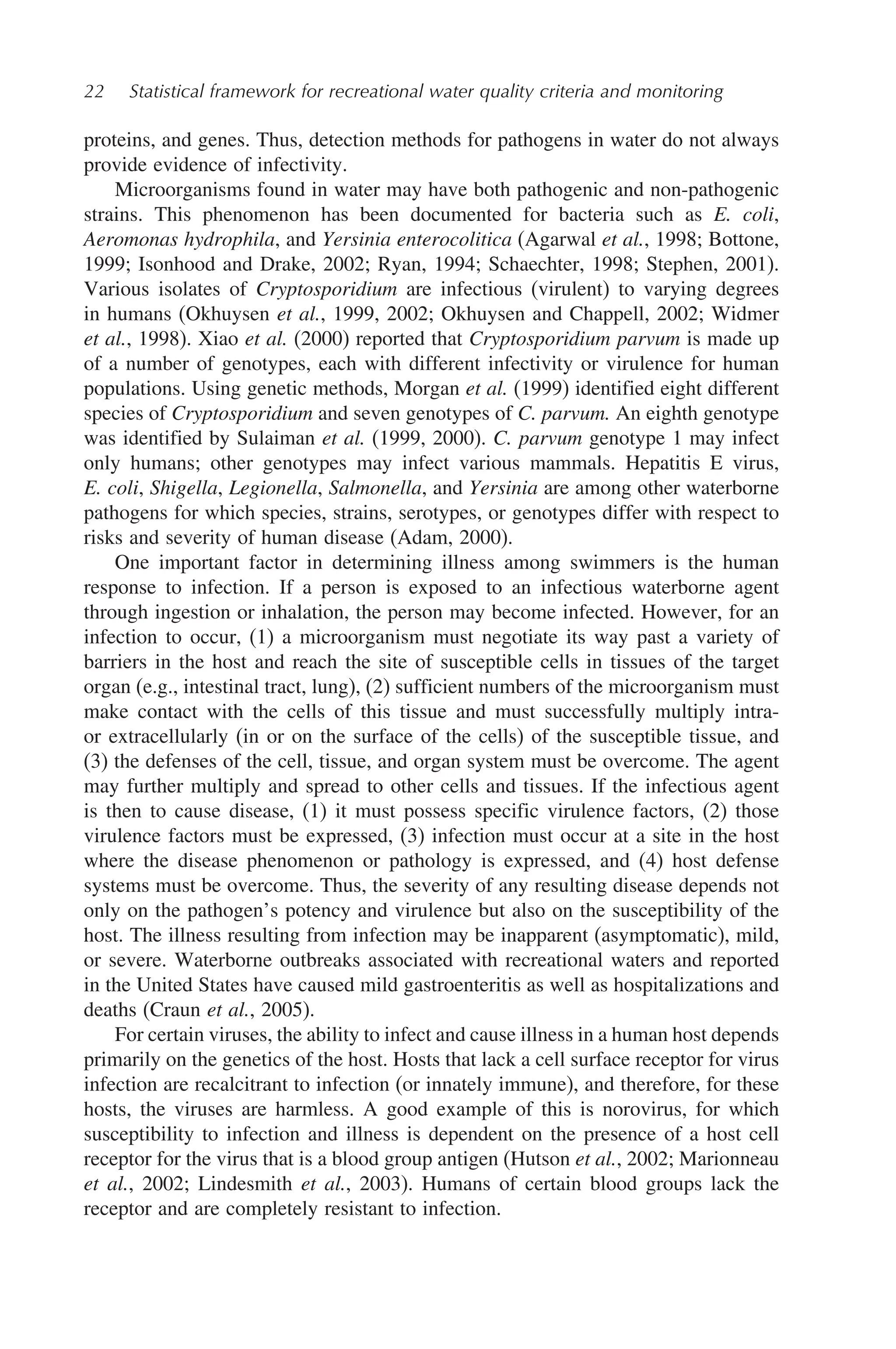 22 Statistical framework for recreational water quality criteria and monitoring
proteins, and genes. Thus, detection methods for pathogens in water do not always
provide evidence of infectivity.
Microorganisms found in water may have both pathogenic and non-pathogenic
strains. This phenomenon has been documented for bacteria such as E. coli,
Aeromonas hydrophila, and Yersinia enterocolitica (Agarwal et al., 1998; Bottone,
1999; Isonhood and Drake, 2002; Ryan, 1994; Schaechter, 1998; Stephen, 2001).
Various isolates of Cryptosporidium are infectious (virulent) to varying degrees
in humans (Okhuysen et al., 1999, 2002; Okhuysen and Chappell, 2002; Widmer
et al., 1998). Xiao et al. (2000) reported that Cryptosporidium parvum is made up
of a number of genotypes, each with different infectivity or virulence for human
populations. Using genetic methods, Morgan et al. (1999) identified eight different
species of Cryptosporidium and seven genotypes of C. parvum. An eighth genotype
was identified by Sulaiman et al. (1999, 2000). C. parvum genotype 1 may infect
only humans; other genotypes may infect various mammals. Hepatitis E virus,
E. coli, Shigella, Legionella, Salmonella, and Yersinia are among other waterborne
pathogens for which species, strains, serotypes, or genotypes differ with respect to
risks and severity of human disease (Adam, 2000).
One important factor in determining illness among swimmers is the human
response to infection. If a person is exposed to an infectious waterborne agent
through ingestion or inhalation, the person may become infected. However, for an
infection to occur, (1) a microorganism must negotiate its way past a variety of
barriers in the host and reach the site of susceptible cells in tissues of the target
organ (e.g., intestinal tract, lung), (2) sufficient numbers of the microorganism must
make contact with the cells of this tissue and must successfully multiply intra-
or extracellularly (in or on the surface of the cells) of the susceptible tissue, and
(3) the defenses of the cell, tissue, and organ system must be overcome. The agent
may further multiply and spread to other cells and tissues. If the infectious agent
is then to cause disease, (1) it must possess specific virulence factors, (2) those
virulence factors must be expressed, (3) infection must occur at a site in the host
where the disease phenomenon or pathology is expressed, and (4) host defense
systems must be overcome. Thus, the severity of any resulting disease depends not
only on the pathogen’s potency and virulence but also on the susceptibility of the
host. The illness resulting from infection may be inapparent (asymptomatic), mild,
or severe. Waterborne outbreaks associated with recreational waters and reported
in the United States have caused mild gastroenteritis as well as hospitalizations and
deaths (Craun et al., 2005).
For certain viruses, the ability to infect and cause illness in a human host depends
primarily on the genetics of the host. Hosts that lack a cell surface receptor for virus
infection are recalcitrant to infection (or innately immune), and therefore, for these
hosts, the viruses are harmless. A good example of this is norovirus, for which
susceptibility to infection and illness is dependent on the presence of a host cell
receptor for the virus that is a blood group antigen (Hutson et al., 2002; Marionneau
et al., 2002; Lindesmith et al., 2003). Humans of certain blood groups lack the
receptor and are completely resistant to infection.
 