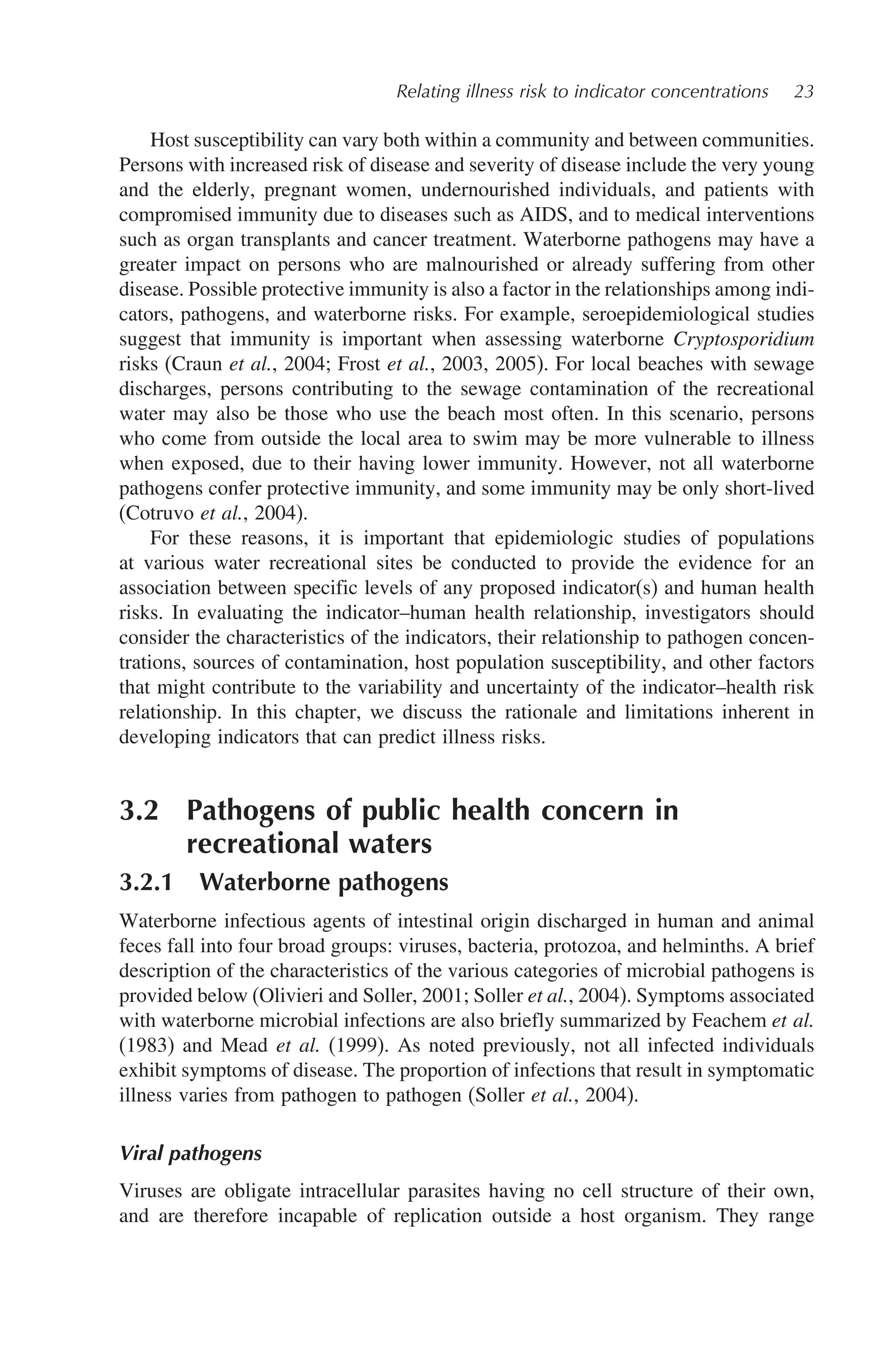 Relating illness risk to indicator concentrations 23
Host susceptibility can vary both within a community and between communities.
Persons with increased risk of disease and severity of disease include the very young
and the elderly, pregnant women, undernourished individuals, and patients with
compromised immunity due to diseases such as AIDS, and to medical interventions
such as organ transplants and cancer treatment. Waterborne pathogens may have a
greater impact on persons who are malnourished or already suffering from other
disease. Possible protective immunity is also a factor in the relationships among indi-
cators, pathogens, and waterborne risks. For example, seroepidemiological studies
suggest that immunity is important when assessing waterborne Cryptosporidium
risks (Craun et al., 2004; Frost et al., 2003, 2005). For local beaches with sewage
discharges, persons contributing to the sewage contamination of the recreational
water may also be those who use the beach most often. In this scenario, persons
who come from outside the local area to swim may be more vulnerable to illness
when exposed, due to their having lower immunity. However, not all waterborne
pathogens confer protective immunity, and some immunity may be only short-lived
(Cotruvo et al., 2004).
For these reasons, it is important that epidemiologic studies of populations
at various water recreational sites be conducted to provide the evidence for an
association between specific levels of any proposed indicator(s) and human health
risks. In evaluating the indicator–human health relationship, investigators should
consider the characteristics of the indicators, their relationship to pathogen concen-
trations, sources of contamination, host population susceptibility, and other factors
that might contribute to the variability and uncertainty of the indicator–health risk
relationship. In this chapter, we discuss the rationale and limitations inherent in
developing indicators that can predict illness risks.
3.2 Pathogens of public health concern in
recreational waters
3.2.1 Waterborne pathogens
Waterborne infectious agents of intestinal origin discharged in human and animal
feces fall into four broad groups: viruses, bacteria, protozoa, and helminths. A brief
description of the characteristics of the various categories of microbial pathogens is
provided below (Olivieri and Soller, 2001; Soller et al., 2004). Symptoms associated
with waterborne microbial infections are also briefly summarized by Feachem et al.
(1983) and Mead et al. (1999). As noted previously, not all infected individuals
exhibit symptoms of disease. The proportion of infections that result in symptomatic
illness varies from pathogen to pathogen (Soller et al., 2004).
Viral pathogens
Viruses are obligate intracellular parasites having no cell structure of their own,
and are therefore incapable of replication outside a host organism. They range
 