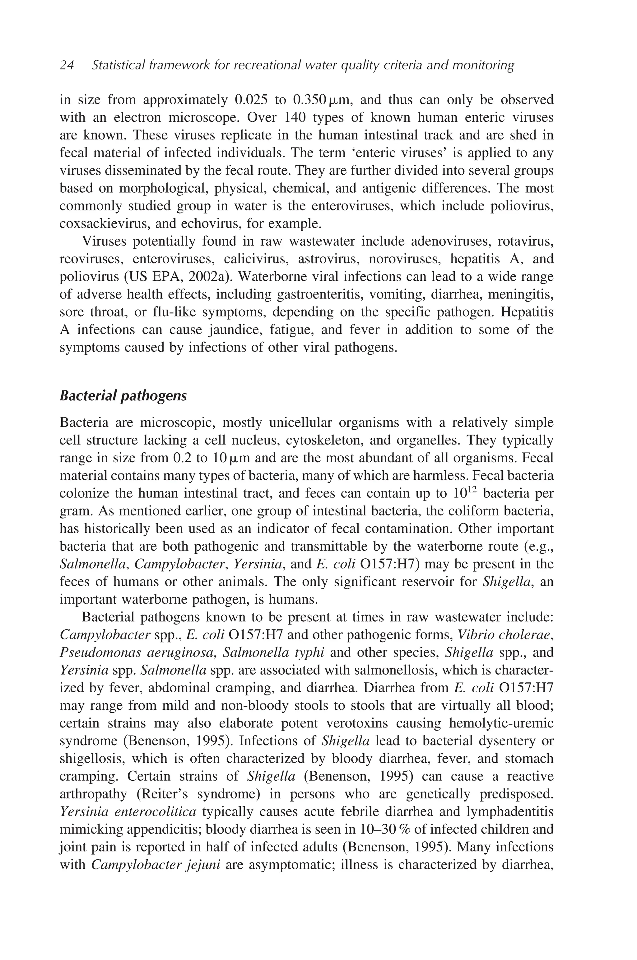 24 Statistical framework for recreational water quality criteria and monitoring
in size from approximately 0.025 to 0.350 m, and thus can only be observed
with an electron microscope. Over 140 types of known human enteric viruses
are known. These viruses replicate in the human intestinal track and are shed in
fecal material of infected individuals. The term ‘enteric viruses’ is applied to any
viruses disseminated by the fecal route. They are further divided into several groups
based on morphological, physical, chemical, and antigenic differences. The most
commonly studied group in water is the enteroviruses, which include poliovirus,
coxsackievirus, and echovirus, for example.
Viruses potentially found in raw wastewater include adenoviruses, rotavirus,
reoviruses, enteroviruses, calicivirus, astrovirus, noroviruses, hepatitis A, and
poliovirus (US EPA, 2002a). Waterborne viral infections can lead to a wide range
of adverse health effects, including gastroenteritis, vomiting, diarrhea, meningitis,
sore throat, or flu-like symptoms, depending on the specific pathogen. Hepatitis
A infections can cause jaundice, fatigue, and fever in addition to some of the
symptoms caused by infections of other viral pathogens.
Bacterial pathogens
Bacteria are microscopic, mostly unicellular organisms with a relatively simple
cell structure lacking a cell nucleus, cytoskeleton, and organelles. They typically
range in size from 0.2 to 10 m and are the most abundant of all organisms. Fecal
material contains many types of bacteria, many of which are harmless. Fecal bacteria
colonize the human intestinal tract, and feces can contain up to 1012
bacteria per
gram. As mentioned earlier, one group of intestinal bacteria, the coliform bacteria,
has historically been used as an indicator of fecal contamination. Other important
bacteria that are both pathogenic and transmittable by the waterborne route (e.g.,
Salmonella, Campylobacter, Yersinia, and E. coli O157:H7) may be present in the
feces of humans or other animals. The only significant reservoir for Shigella, an
important waterborne pathogen, is humans.
Bacterial pathogens known to be present at times in raw wastewater include:
Campylobacter spp., E. coli O157:H7 and other pathogenic forms, Vibrio cholerae,
Pseudomonas aeruginosa, Salmonella typhi and other species, Shigella spp., and
Yersinia spp. Salmonella spp. are associated with salmonellosis, which is character-
ized by fever, abdominal cramping, and diarrhea. Diarrhea from E. coli O157:H7
may range from mild and non-bloody stools to stools that are virtually all blood;
certain strains may also elaborate potent verotoxins causing hemolytic-uremic
syndrome (Benenson, 1995). Infections of Shigella lead to bacterial dysentery or
shigellosis, which is often characterized by bloody diarrhea, fever, and stomach
cramping. Certain strains of Shigella (Benenson, 1995) can cause a reactive
arthropathy (Reiter’s syndrome) in persons who are genetically predisposed.
Yersinia enterocolitica typically causes acute febrile diarrhea and lymphadentitis
mimicking appendicitis; bloody diarrhea is seen in 10–30 % of infected children and
joint pain is reported in half of infected adults (Benenson, 1995). Many infections
with Campylobacter jejuni are asymptomatic; illness is characterized by diarrhea,
 