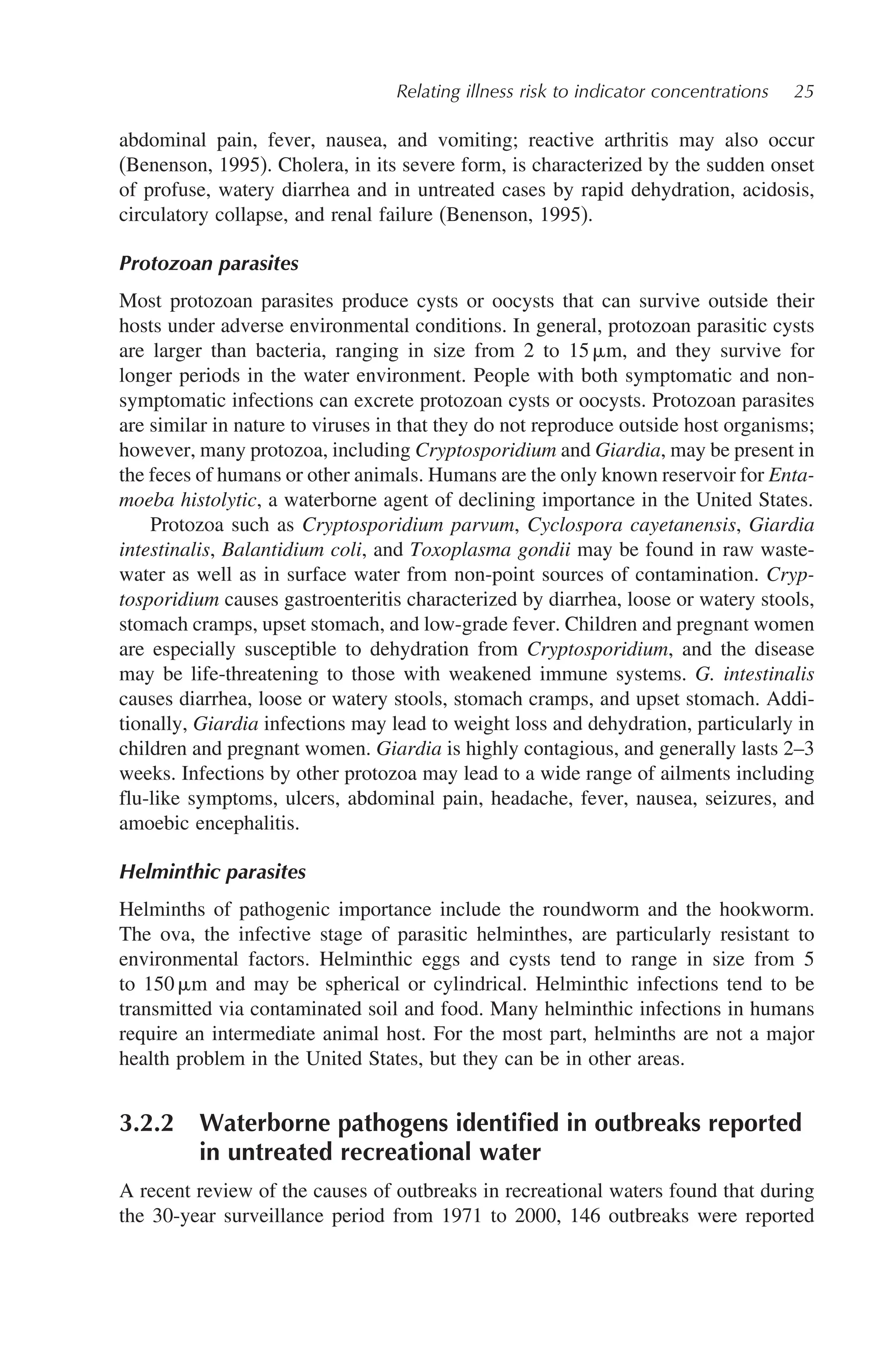 Relating illness risk to indicator concentrations 25
abdominal pain, fever, nausea, and vomiting; reactive arthritis may also occur
(Benenson, 1995). Cholera, in its severe form, is characterized by the sudden onset
of profuse, watery diarrhea and in untreated cases by rapid dehydration, acidosis,
circulatory collapse, and renal failure (Benenson, 1995).
Protozoan parasites
Most protozoan parasites produce cysts or oocysts that can survive outside their
hosts under adverse environmental conditions. In general, protozoan parasitic cysts
are larger than bacteria, ranging in size from 2 to 15 m, and they survive for
longer periods in the water environment. People with both symptomatic and non-
symptomatic infections can excrete protozoan cysts or oocysts. Protozoan parasites
are similar in nature to viruses in that they do not reproduce outside host organisms;
however, many protozoa, including Cryptosporidium and Giardia, may be present in
the feces of humans or other animals. Humans are the only known reservoir for Enta-
moeba histolytic, a waterborne agent of declining importance in the United States.
Protozoa such as Cryptosporidium parvum, Cyclospora cayetanensis, Giardia
intestinalis, Balantidium coli, and Toxoplasma gondii may be found in raw waste-
water as well as in surface water from non-point sources of contamination. Cryp-
tosporidium causes gastroenteritis characterized by diarrhea, loose or watery stools,
stomach cramps, upset stomach, and low-grade fever. Children and pregnant women
are especially susceptible to dehydration from Cryptosporidium, and the disease
may be life-threatening to those with weakened immune systems. G. intestinalis
causes diarrhea, loose or watery stools, stomach cramps, and upset stomach. Addi-
tionally, Giardia infections may lead to weight loss and dehydration, particularly in
children and pregnant women. Giardia is highly contagious, and generally lasts 2–3
weeks. Infections by other protozoa may lead to a wide range of ailments including
flu-like symptoms, ulcers, abdominal pain, headache, fever, nausea, seizures, and
amoebic encephalitis.
Helminthic parasites
Helminths of pathogenic importance include the roundworm and the hookworm.
The ova, the infective stage of parasitic helminthes, are particularly resistant to
environmental factors. Helminthic eggs and cysts tend to range in size from 5
to 150 m and may be spherical or cylindrical. Helminthic infections tend to be
transmitted via contaminated soil and food. Many helminthic infections in humans
require an intermediate animal host. For the most part, helminths are not a major
health problem in the United States, but they can be in other areas.
3.2.2 Waterborne pathogens identiﬁed in outbreaks reported
in untreated recreational water
A recent review of the causes of outbreaks in recreational waters found that during
the 30-year surveillance period from 1971 to 2000, 146 outbreaks were reported
 