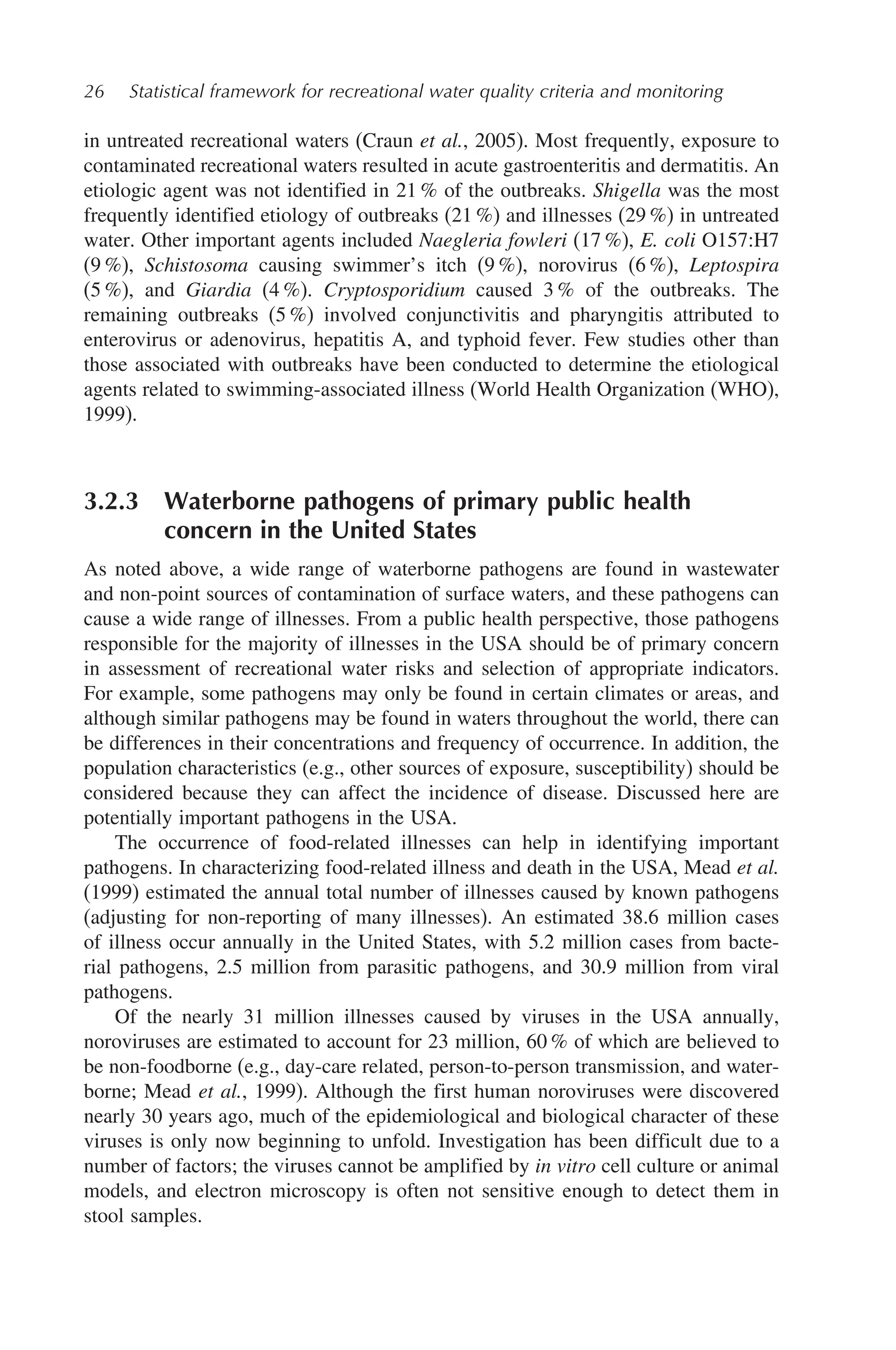 26 Statistical framework for recreational water quality criteria and monitoring
in untreated recreational waters (Craun et al., 2005). Most frequently, exposure to
contaminated recreational waters resulted in acute gastroenteritis and dermatitis. An
etiologic agent was not identified in 21 % of the outbreaks. Shigella was the most
frequently identified etiology of outbreaks (21 %) and illnesses (29 %) in untreated
water. Other important agents included Naegleria fowleri (17 %), E. coli O157:H7
(9 %), Schistosoma causing swimmer’s itch (9 %), norovirus (6 %), Leptospira
(5 %), and Giardia (4 %). Cryptosporidium caused 3 % of the outbreaks. The
remaining outbreaks (5 %) involved conjunctivitis and pharyngitis attributed to
enterovirus or adenovirus, hepatitis A, and typhoid fever. Few studies other than
those associated with outbreaks have been conducted to determine the etiological
agents related to swimming-associated illness (World Health Organization (WHO),
1999).
3.2.3 Waterborne pathogens of primary public health
concern in the United States
As noted above, a wide range of waterborne pathogens are found in wastewater
and non-point sources of contamination of surface waters, and these pathogens can
cause a wide range of illnesses. From a public health perspective, those pathogens
responsible for the majority of illnesses in the USA should be of primary concern
in assessment of recreational water risks and selection of appropriate indicators.
For example, some pathogens may only be found in certain climates or areas, and
although similar pathogens may be found in waters throughout the world, there can
be differences in their concentrations and frequency of occurrence. In addition, the
population characteristics (e.g., other sources of exposure, susceptibility) should be
considered because they can affect the incidence of disease. Discussed here are
potentially important pathogens in the USA.
The occurrence of food-related illnesses can help in identifying important
pathogens. In characterizing food-related illness and death in the USA, Mead et al.
(1999) estimated the annual total number of illnesses caused by known pathogens
(adjusting for non-reporting of many illnesses). An estimated 38.6 million cases
of illness occur annually in the United States, with 5.2 million cases from bacte-
rial pathogens, 2.5 million from parasitic pathogens, and 30.9 million from viral
pathogens.
Of the nearly 31 million illnesses caused by viruses in the USA annually,
noroviruses are estimated to account for 23 million, 60 % of which are believed to
be non-foodborne (e.g., day-care related, person-to-person transmission, and water-
borne; Mead et al., 1999). Although the first human noroviruses were discovered
nearly 30 years ago, much of the epidemiological and biological character of these
viruses is only now beginning to unfold. Investigation has been difficult due to a
number of factors; the viruses cannot be amplified by in vitro cell culture or animal
models, and electron microscopy is often not sensitive enough to detect them in
stool samples.
 