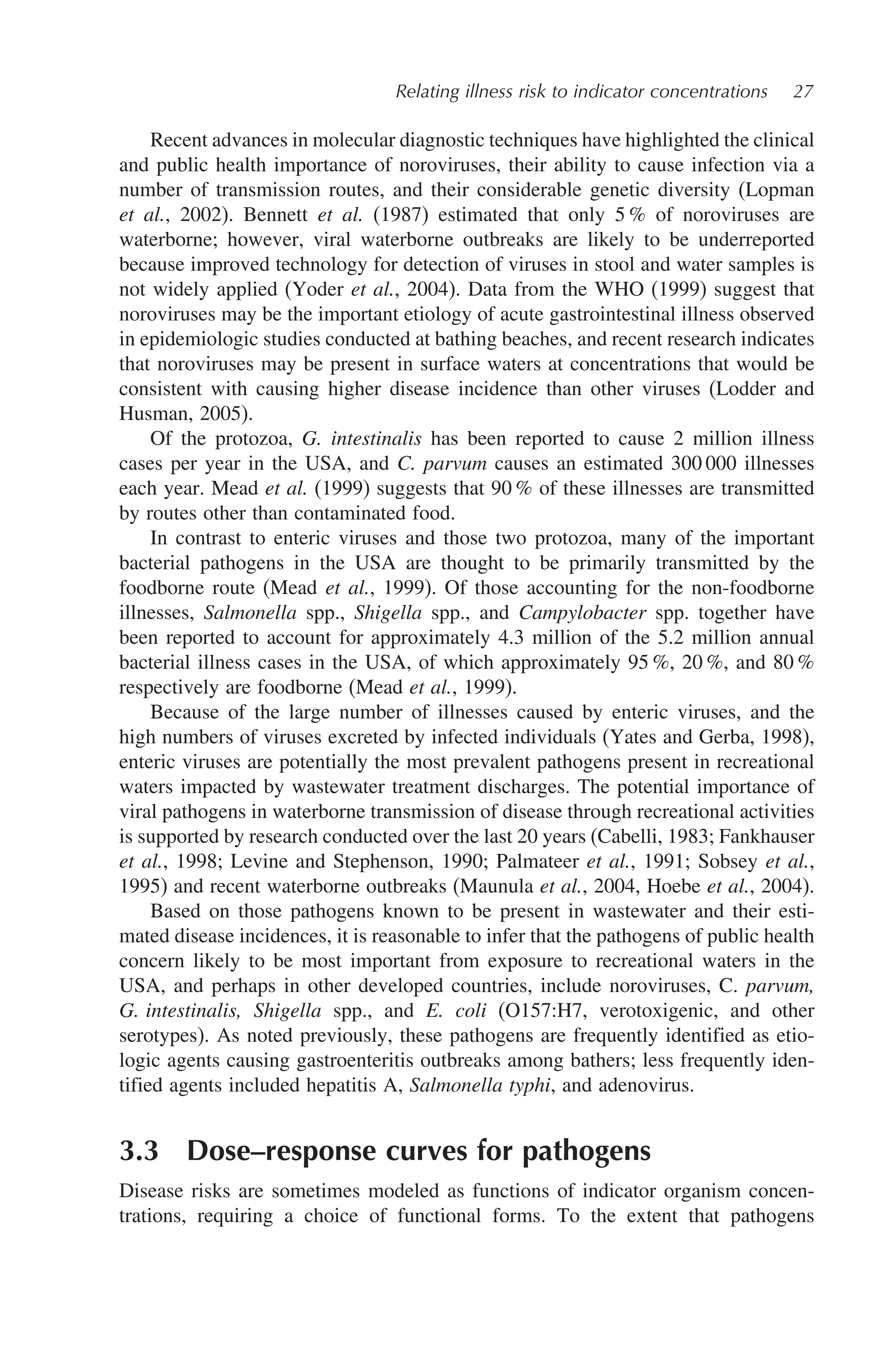 Relating illness risk to indicator concentrations 27
Recent advances in molecular diagnostic techniques have highlighted the clinical
and public health importance of noroviruses, their ability to cause infection via a
number of transmission routes, and their considerable genetic diversity (Lopman
et al., 2002). Bennett et al. (1987) estimated that only 5 % of noroviruses are
waterborne; however, viral waterborne outbreaks are likely to be underreported
because improved technology for detection of viruses in stool and water samples is
not widely applied (Yoder et al., 2004). Data from the WHO (1999) suggest that
noroviruses may be the important etiology of acute gastrointestinal illness observed
in epidemiologic studies conducted at bathing beaches, and recent research indicates
that noroviruses may be present in surface waters at concentrations that would be
consistent with causing higher disease incidence than other viruses (Lodder and
Husman, 2005).
Of the protozoa, G. intestinalis has been reported to cause 2 million illness
cases per year in the USA, and C. parvum causes an estimated 300 000 illnesses
each year. Mead et al. (1999) suggests that 90 % of these illnesses are transmitted
by routes other than contaminated food.
In contrast to enteric viruses and those two protozoa, many of the important
bacterial pathogens in the USA are thought to be primarily transmitted by the
foodborne route (Mead et al., 1999). Of those accounting for the non-foodborne
illnesses, Salmonella spp., Shigella spp., and Campylobacter spp. together have
been reported to account for approximately 4.3 million of the 5.2 million annual
bacterial illness cases in the USA, of which approximately 95 %, 20 %, and 80 %
respectively are foodborne (Mead et al., 1999).
Because of the large number of illnesses caused by enteric viruses, and the
high numbers of viruses excreted by infected individuals (Yates and Gerba, 1998),
enteric viruses are potentially the most prevalent pathogens present in recreational
waters impacted by wastewater treatment discharges. The potential importance of
viral pathogens in waterborne transmission of disease through recreational activities
is supported by research conducted over the last 20 years (Cabelli, 1983; Fankhauser
et al., 1998; Levine and Stephenson, 1990; Palmateer et al., 1991; Sobsey et al.,
1995) and recent waterborne outbreaks (Maunula et al., 2004, Hoebe et al., 2004).
Based on those pathogens known to be present in wastewater and their esti-
mated disease incidences, it is reasonable to infer that the pathogens of public health
concern likely to be most important from exposure to recreational waters in the
USA, and perhaps in other developed countries, include noroviruses, C. parvum,
G. intestinalis, Shigella spp., and E. coli (O157:H7, verotoxigenic, and other
serotypes). As noted previously, these pathogens are frequently identified as etio-
logic agents causing gastroenteritis outbreaks among bathers; less frequently iden-
tified agents included hepatitis A, Salmonella typhi, and adenovirus.
3.3 Dose–response curves for pathogens
Disease risks are sometimes modeled as functions of indicator organism concen-
trations, requiring a choice of functional forms. To the extent that pathogens
 