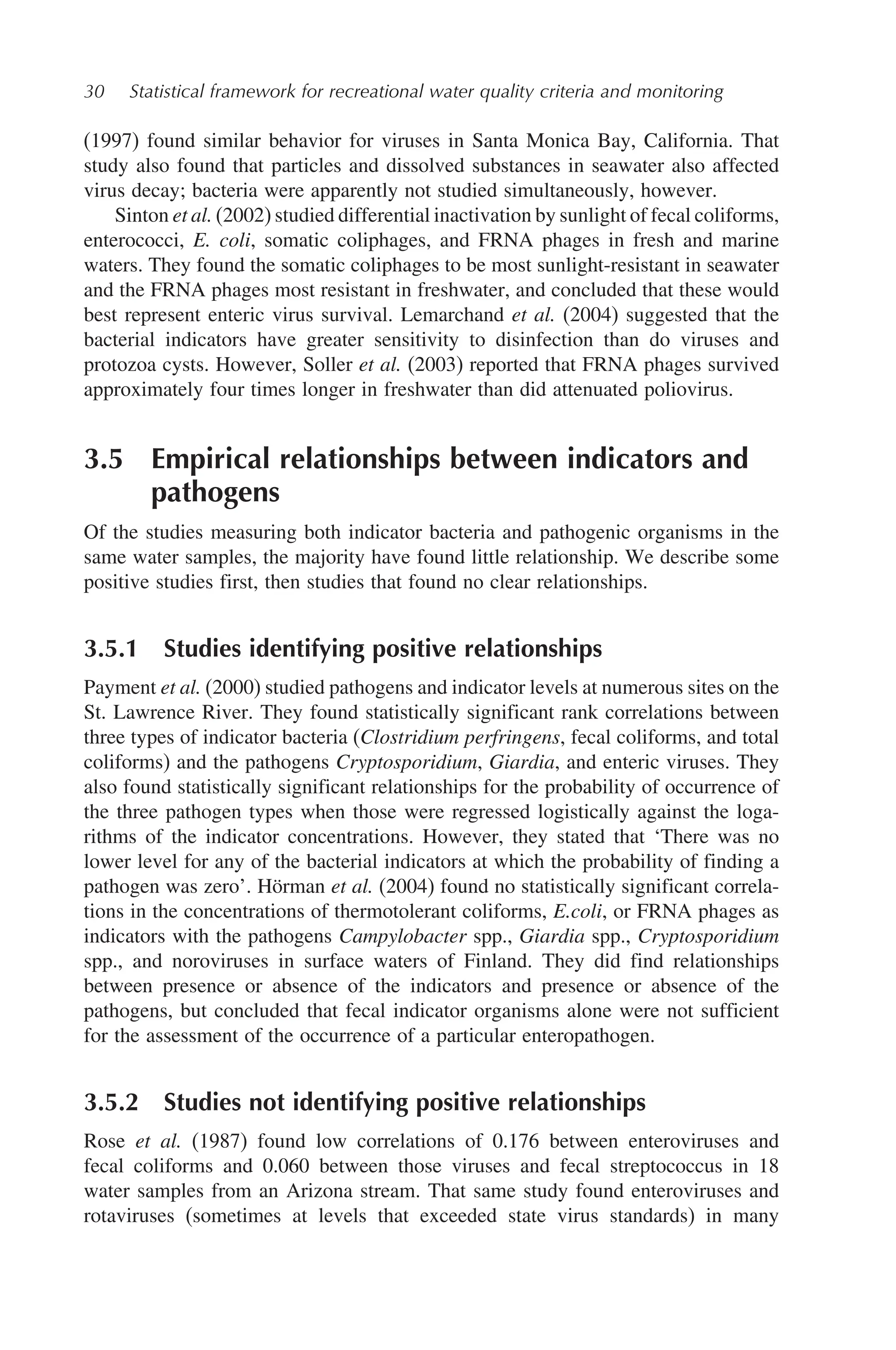 30 Statistical framework for recreational water quality criteria and monitoring
(1997) found similar behavior for viruses in Santa Monica Bay, California. That
study also found that particles and dissolved substances in seawater also affected
virus decay; bacteria were apparently not studied simultaneously, however.
Sinton et al. (2002) studied differential inactivation by sunlight of fecal coliforms,
enterococci, E. coli, somatic coliphages, and FRNA phages in fresh and marine
waters. They found the somatic coliphages to be most sunlight-resistant in seawater
and the FRNA phages most resistant in freshwater, and concluded that these would
best represent enteric virus survival. Lemarchand et al. (2004) suggested that the
bacterial indicators have greater sensitivity to disinfection than do viruses and
protozoa cysts. However, Soller et al. (2003) reported that FRNA phages survived
approximately four times longer in freshwater than did attenuated poliovirus.
3.5 Empirical relationships between indicators and
pathogens
Of the studies measuring both indicator bacteria and pathogenic organisms in the
same water samples, the majority have found little relationship. We describe some
positive studies first, then studies that found no clear relationships.
3.5.1 Studies identifying positive relationships
Payment et al. (2000) studied pathogens and indicator levels at numerous sites on the
St. Lawrence River. They found statistically significant rank correlations between
three types of indicator bacteria (Clostridium perfringens, fecal coliforms, and total
coliforms) and the pathogens Cryptosporidium, Giardia, and enteric viruses. They
also found statistically significant relationships for the probability of occurrence of
the three pathogen types when those were regressed logistically against the loga-
rithms of the indicator concentrations. However, they stated that ‘There was no
lower level for any of the bacterial indicators at which the probability of finding a
pathogen was zero’. Hörman et al. (2004) found no statistically significant correla-
tions in the concentrations of thermotolerant coliforms, E.coli, or FRNA phages as
indicators with the pathogens Campylobacter spp., Giardia spp., Cryptosporidium
spp., and noroviruses in surface waters of Finland. They did find relationships
between presence or absence of the indicators and presence or absence of the
pathogens, but concluded that fecal indicator organisms alone were not sufficient
for the assessment of the occurrence of a particular enteropathogen.
3.5.2 Studies not identifying positive relationships
Rose et al. (1987) found low correlations of 0.176 between enteroviruses and
fecal coliforms and 0.060 between those viruses and fecal streptococcus in 18
water samples from an Arizona stream. That same study found enteroviruses and
rotaviruses (sometimes at levels that exceeded state virus standards) in many
 