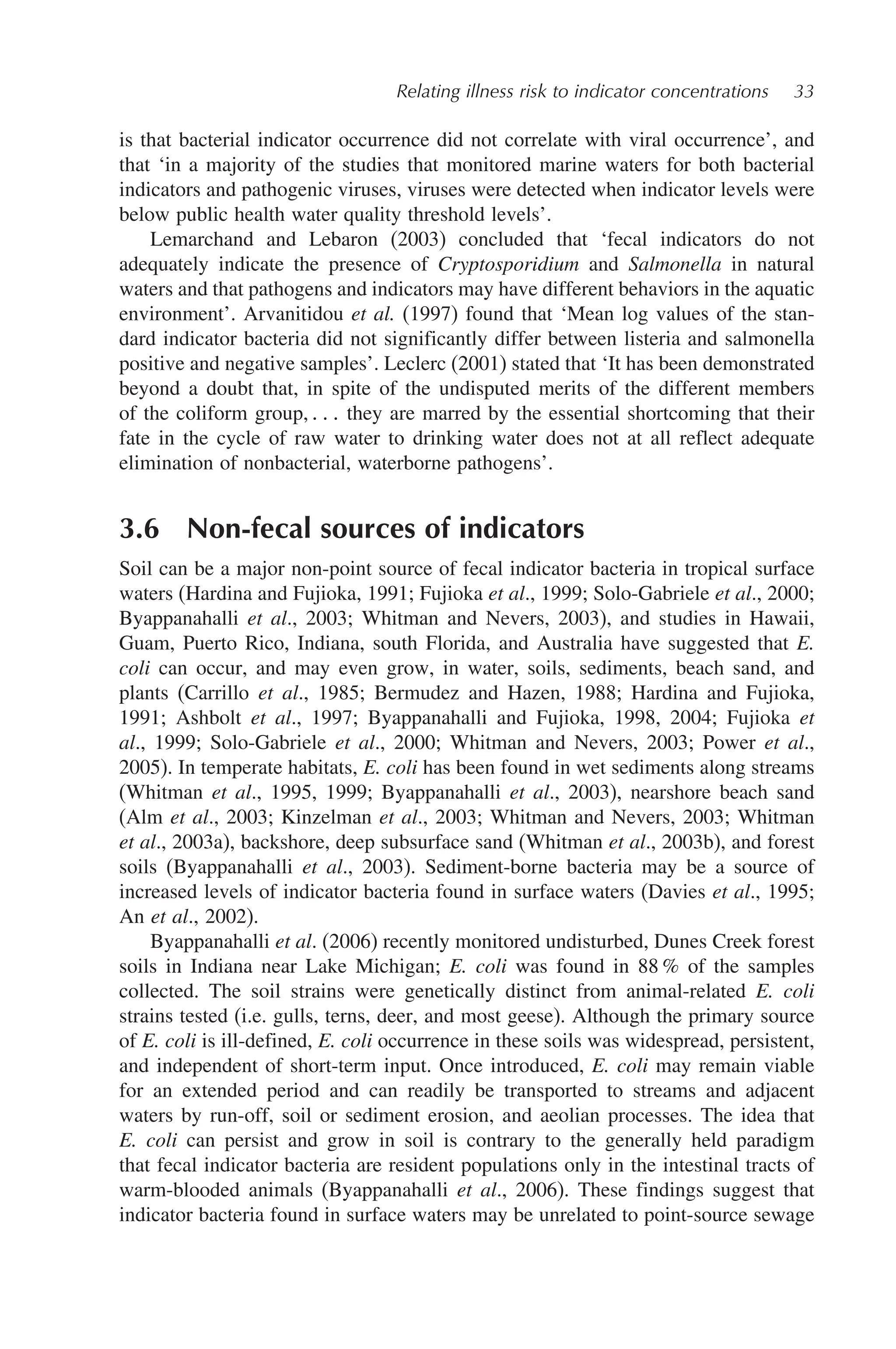 Relating illness risk to indicator concentrations 33
is that bacterial indicator occurrence did not correlate with viral occurrence’, and
that ‘in a majority of the studies that monitored marine waters for both bacterial
indicators and pathogenic viruses, viruses were detected when indicator levels were
below public health water quality threshold levels’.
Lemarchand and Lebaron (2003) concluded that ‘fecal indicators do not
adequately indicate the presence of Cryptosporidium and Salmonella in natural
waters and that pathogens and indicators may have different behaviors in the aquatic
environment’. Arvanitidou et al. (1997) found that ‘Mean log values of the stan-
dard indicator bacteria did not significantly differ between listeria and salmonella
positive and negative samples’. Leclerc (2001) stated that ‘It has been demonstrated
beyond a doubt that, in spite of the undisputed merits of the different members
of the coliform group,    they are marred by the essential shortcoming that their
fate in the cycle of raw water to drinking water does not at all reflect adequate
elimination of nonbacterial, waterborne pathogens’.
3.6 Non-fecal sources of indicators
Soil can be a major non-point source of fecal indicator bacteria in tropical surface
waters (Hardina and Fujioka, 1991; Fujioka et al., 1999; Solo-Gabriele et al., 2000;
Byappanahalli et al., 2003; Whitman and Nevers, 2003), and studies in Hawaii,
Guam, Puerto Rico, Indiana, south Florida, and Australia have suggested that E.
coli can occur, and may even grow, in water, soils, sediments, beach sand, and
plants (Carrillo et al., 1985; Bermudez and Hazen, 1988; Hardina and Fujioka,
1991; Ashbolt et al., 1997; Byappanahalli and Fujioka, 1998, 2004; Fujioka et
al., 1999; Solo-Gabriele et al., 2000; Whitman and Nevers, 2003; Power et al.,
2005). In temperate habitats, E. coli has been found in wet sediments along streams
(Whitman et al., 1995, 1999; Byappanahalli et al., 2003), nearshore beach sand
(Alm et al., 2003; Kinzelman et al., 2003; Whitman and Nevers, 2003; Whitman
et al., 2003a), backshore, deep subsurface sand (Whitman et al., 2003b), and forest
soils (Byappanahalli et al., 2003). Sediment-borne bacteria may be a source of
increased levels of indicator bacteria found in surface waters (Davies et al., 1995;
An et al., 2002).
Byappanahalli et al. (2006) recently monitored undisturbed, Dunes Creek forest
soils in Indiana near Lake Michigan; E. coli was found in 88 % of the samples
collected. The soil strains were genetically distinct from animal-related E. coli
strains tested (i.e. gulls, terns, deer, and most geese). Although the primary source
of E. coli is ill-defined, E. coli occurrence in these soils was widespread, persistent,
and independent of short-term input. Once introduced, E. coli may remain viable
for an extended period and can readily be transported to streams and adjacent
waters by run-off, soil or sediment erosion, and aeolian processes. The idea that
E. coli can persist and grow in soil is contrary to the generally held paradigm
that fecal indicator bacteria are resident populations only in the intestinal tracts of
warm-blooded animals (Byappanahalli et al., 2006). These findings suggest that
indicator bacteria found in surface waters may be unrelated to point-source sewage
 