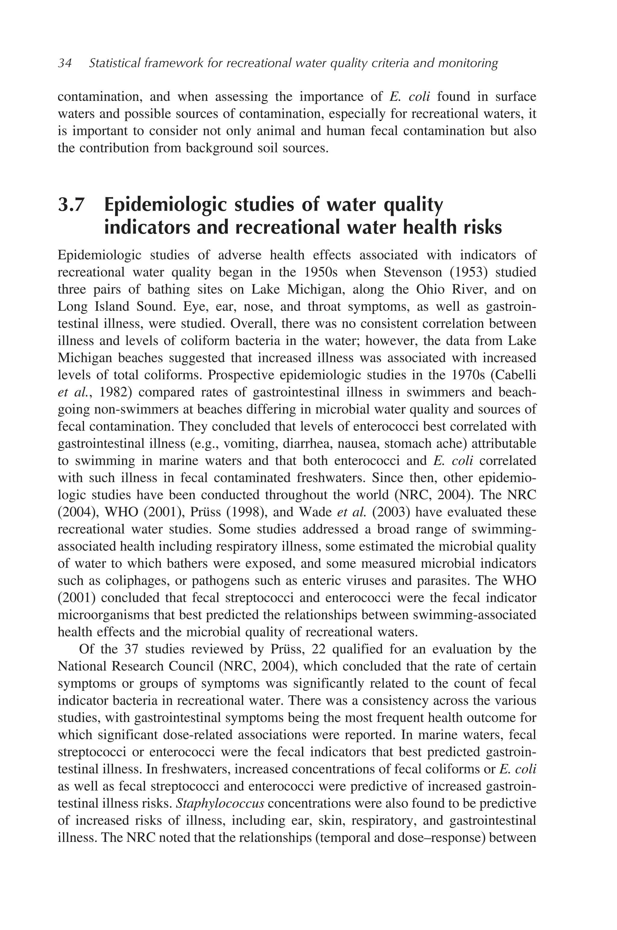 34 Statistical framework for recreational water quality criteria and monitoring
contamination, and when assessing the importance of E. coli found in surface
waters and possible sources of contamination, especially for recreational waters, it
is important to consider not only animal and human fecal contamination but also
the contribution from background soil sources.
3.7 Epidemiologic studies of water quality
indicators and recreational water health risks
Epidemiologic studies of adverse health effects associated with indicators of
recreational water quality began in the 1950s when Stevenson (1953) studied
three pairs of bathing sites on Lake Michigan, along the Ohio River, and on
Long Island Sound. Eye, ear, nose, and throat symptoms, as well as gastroin-
testinal illness, were studied. Overall, there was no consistent correlation between
illness and levels of coliform bacteria in the water; however, the data from Lake
Michigan beaches suggested that increased illness was associated with increased
levels of total coliforms. Prospective epidemiologic studies in the 1970s (Cabelli
et al., 1982) compared rates of gastrointestinal illness in swimmers and beach-
going non-swimmers at beaches differing in microbial water quality and sources of
fecal contamination. They concluded that levels of enterococci best correlated with
gastrointestinal illness (e.g., vomiting, diarrhea, nausea, stomach ache) attributable
to swimming in marine waters and that both enterococci and E. coli correlated
with such illness in fecal contaminated freshwaters. Since then, other epidemio-
logic studies have been conducted throughout the world (NRC, 2004). The NRC
(2004), WHO (2001), Prüss (1998), and Wade et al. (2003) have evaluated these
recreational water studies. Some studies addressed a broad range of swimming-
associated health including respiratory illness, some estimated the microbial quality
of water to which bathers were exposed, and some measured microbial indicators
such as coliphages, or pathogens such as enteric viruses and parasites. The WHO
(2001) concluded that fecal streptococci and enterococci were the fecal indicator
microorganisms that best predicted the relationships between swimming-associated
health effects and the microbial quality of recreational waters.
Of the 37 studies reviewed by Prüss, 22 qualified for an evaluation by the
National Research Council (NRC, 2004), which concluded that the rate of certain
symptoms or groups of symptoms was significantly related to the count of fecal
indicator bacteria in recreational water. There was a consistency across the various
studies, with gastrointestinal symptoms being the most frequent health outcome for
which significant dose-related associations were reported. In marine waters, fecal
streptococci or enterococci were the fecal indicators that best predicted gastroin-
testinal illness. In freshwaters, increased concentrations of fecal coliforms or E. coli
as well as fecal streptococci and enterococci were predictive of increased gastroin-
testinal illness risks. Staphylococcus concentrations were also found to be predictive
of increased risks of illness, including ear, skin, respiratory, and gastrointestinal
illness. The NRC noted that the relationships (temporal and dose–response) between
 