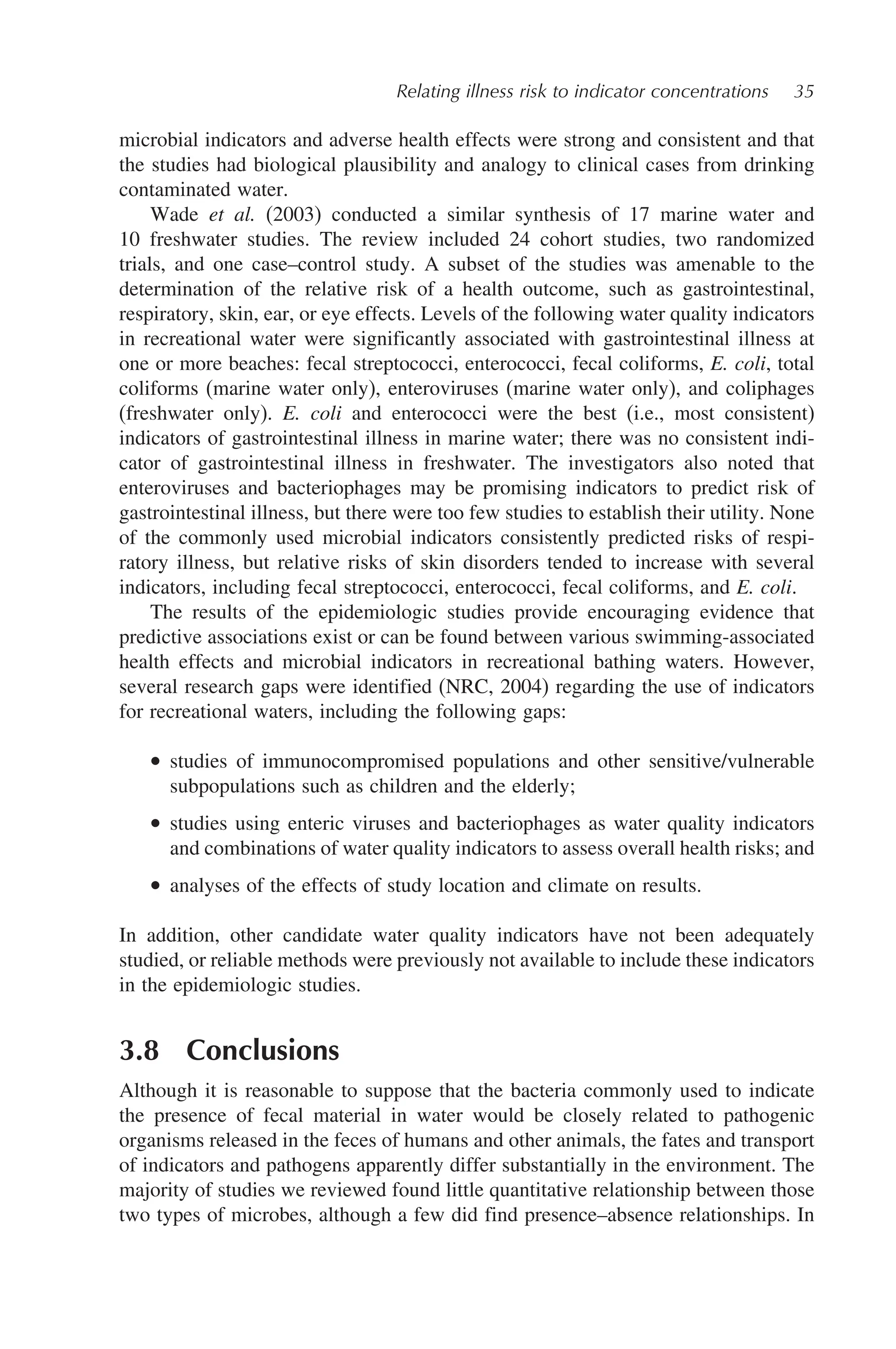 Relating illness risk to indicator concentrations 35
microbial indicators and adverse health effects were strong and consistent and that
the studies had biological plausibility and analogy to clinical cases from drinking
contaminated water.
Wade et al. (2003) conducted a similar synthesis of 17 marine water and
10 freshwater studies. The review included 24 cohort studies, two randomized
trials, and one case–control study. A subset of the studies was amenable to the
determination of the relative risk of a health outcome, such as gastrointestinal,
respiratory, skin, ear, or eye effects. Levels of the following water quality indicators
in recreational water were significantly associated with gastrointestinal illness at
one or more beaches: fecal streptococci, enterococci, fecal coliforms, E. coli, total
coliforms (marine water only), enteroviruses (marine water only), and coliphages
(freshwater only). E. coli and enterococci were the best (i.e., most consistent)
indicators of gastrointestinal illness in marine water; there was no consistent indi-
cator of gastrointestinal illness in freshwater. The investigators also noted that
enteroviruses and bacteriophages may be promising indicators to predict risk of
gastrointestinal illness, but there were too few studies to establish their utility. None
of the commonly used microbial indicators consistently predicted risks of respi-
ratory illness, but relative risks of skin disorders tended to increase with several
indicators, including fecal streptococci, enterococci, fecal coliforms, and E. coli.
The results of the epidemiologic studies provide encouraging evidence that
predictive associations exist or can be found between various swimming-associated
health effects and microbial indicators in recreational bathing waters. However,
several research gaps were identified (NRC, 2004) regarding the use of indicators
for recreational waters, including the following gaps:
• studies of immunocompromised populations and other sensitive/vulnerable
subpopulations such as children and the elderly;
• studies using enteric viruses and bacteriophages as water quality indicators
and combinations of water quality indicators to assess overall health risks; and
• analyses of the effects of study location and climate on results.
In addition, other candidate water quality indicators have not been adequately
studied, or reliable methods were previously not available to include these indicators
in the epidemiologic studies.
3.8 Conclusions
Although it is reasonable to suppose that the bacteria commonly used to indicate
the presence of fecal material in water would be closely related to pathogenic
organisms released in the feces of humans and other animals, the fates and transport
of indicators and pathogens apparently differ substantially in the environment. The
majority of studies we reviewed found little quantitative relationship between those
two types of microbes, although a few did find presence–absence relationships. In
 