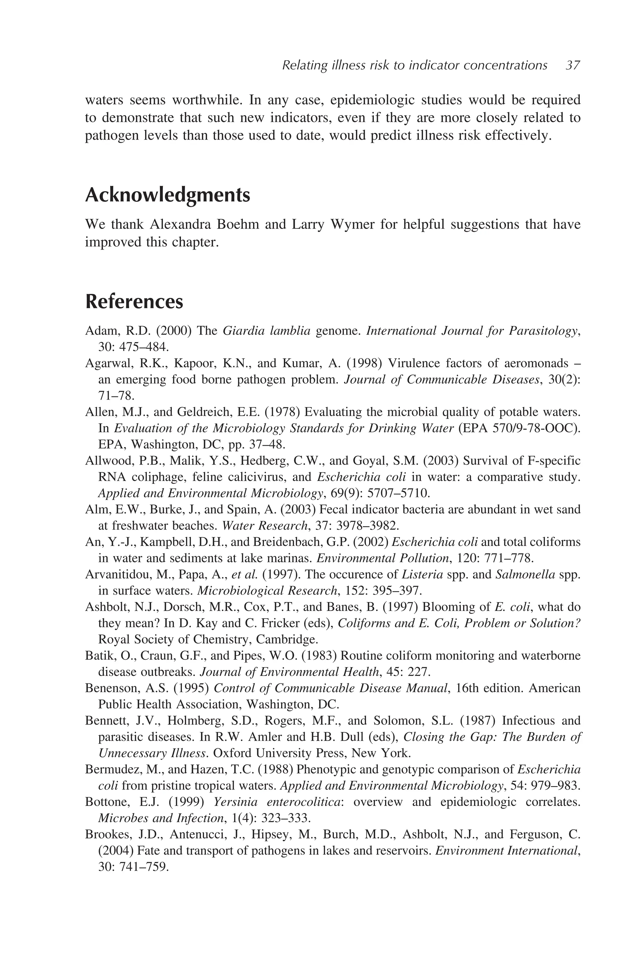 Relating illness risk to indicator concentrations 37
waters seems worthwhile. In any case, epidemiologic studies would be required
to demonstrate that such new indicators, even if they are more closely related to
pathogen levels than those used to date, would predict illness risk effectively.
Acknowledgments
We thank Alexandra Boehm and Larry Wymer for helpful suggestions that have
improved this chapter.
References
Adam, R.D. (2000) The Giardia lamblia genome. International Journal for Parasitology,
30: 475–484.
Agarwal, R.K., Kapoor, K.N., and Kumar, A. (1998) Virulence factors of aeromonads –
an emerging food borne pathogen problem. Journal of Communicable Diseases, 30(2):
71–78.
Allen, M.J., and Geldreich, E.E. (1978) Evaluating the microbial quality of potable waters.
In Evaluation of the Microbiology Standards for Drinking Water (EPA 570/9-78-OOC).
EPA, Washington, DC, pp. 37–48.
Allwood, P.B., Malik, Y.S., Hedberg, C.W., and Goyal, S.M. (2003) Survival of F-specific
RNA coliphage, feline calicivirus, and Escherichia coli in water: a comparative study.
Applied and Environmental Microbiology, 69(9): 5707–5710.
Alm, E.W., Burke, J., and Spain, A. (2003) Fecal indicator bacteria are abundant in wet sand
at freshwater beaches. Water Research, 37: 3978–3982.
An, Y.-J., Kampbell, D.H., and Breidenbach, G.P. (2002) Escherichia coli and total coliforms
in water and sediments at lake marinas. Environmental Pollution, 120: 771–778.
Arvanitidou, M., Papa, A., et al. (1997). The occurence of Listeria spp. and Salmonella spp.
in surface waters. Microbiological Research, 152: 395–397.
Ashbolt, N.J., Dorsch, M.R., Cox, P.T., and Banes, B. (1997) Blooming of E. coli, what do
they mean? In D. Kay and C. Fricker (eds), Coliforms and E. Coli, Problem or Solution?
Royal Society of Chemistry, Cambridge.
Batik, O., Craun, G.F., and Pipes, W.O. (1983) Routine coliform monitoring and waterborne
disease outbreaks. Journal of Environmental Health, 45: 227.
Benenson, A.S. (1995) Control of Communicable Disease Manual, 16th edition. American
Public Health Association, Washington, DC.
Bennett, J.V., Holmberg, S.D., Rogers, M.F., and Solomon, S.L. (1987) Infectious and
parasitic diseases. In R.W. Amler and H.B. Dull (eds), Closing the Gap: The Burden of
Unnecessary Illness. Oxford University Press, New York.
Bermudez, M., and Hazen, T.C. (1988) Phenotypic and genotypic comparison of Escherichia
coli from pristine tropical waters. Applied and Environmental Microbiology, 54: 979–983.
Bottone, E.J. (1999) Yersinia enterocolitica: overview and epidemiologic correlates.
Microbes and Infection, 1(4): 323–333.
Brookes, J.D., Antenucci, J., Hipsey, M., Burch, M.D., Ashbolt, N.J., and Ferguson, C.
(2004) Fate and transport of pathogens in lakes and reservoirs. Environment International,
30: 741–759.
 