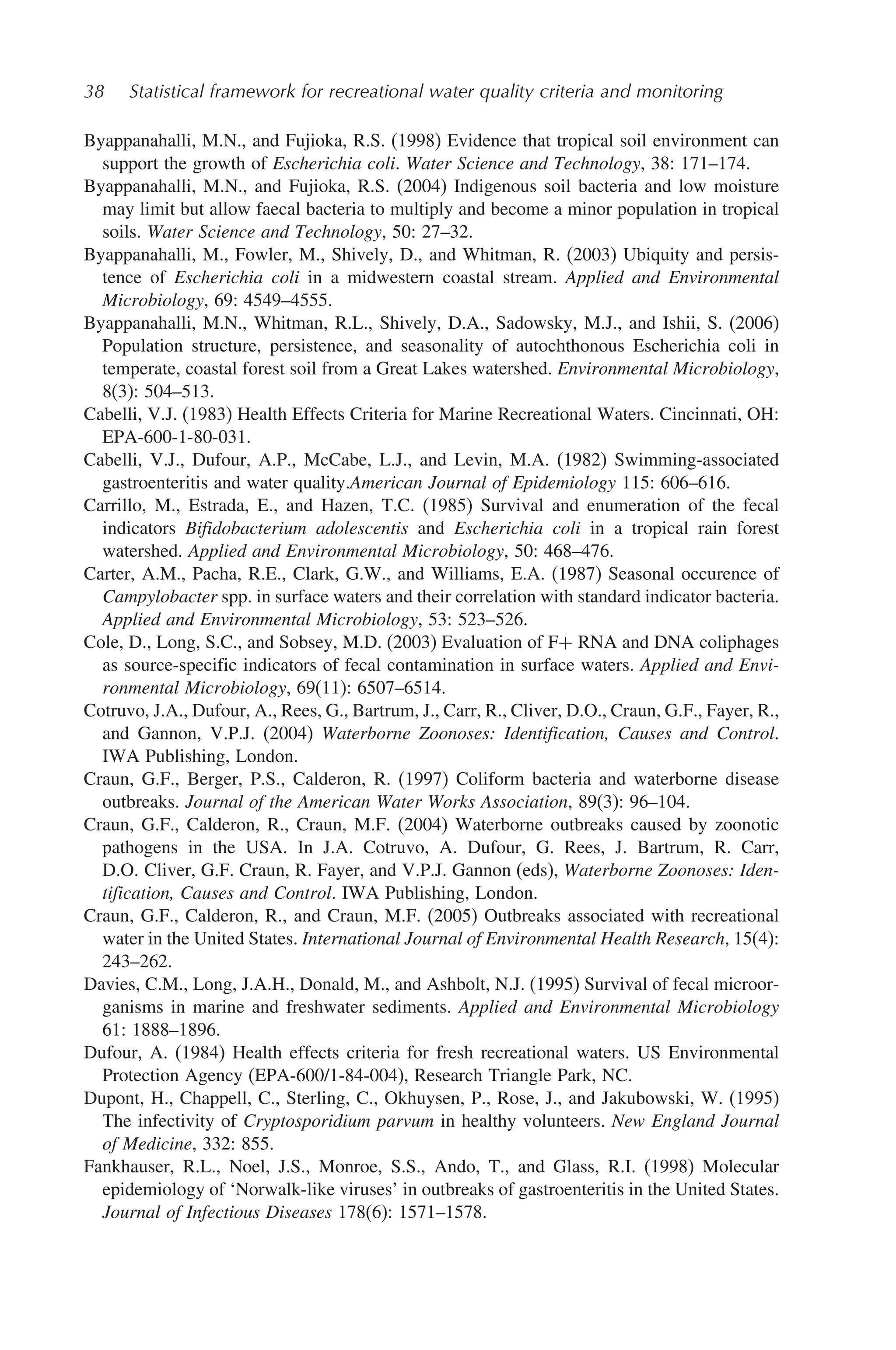 38 Statistical framework for recreational water quality criteria and monitoring
Byappanahalli, M.N., and Fujioka, R.S. (1998) Evidence that tropical soil environment can
support the growth of Escherichia coli. Water Science and Technology, 38: 171–174.
Byappanahalli, M.N., and Fujioka, R.S. (2004) Indigenous soil bacteria and low moisture
may limit but allow faecal bacteria to multiply and become a minor population in tropical
soils. Water Science and Technology, 50: 27–32.
Byappanahalli, M., Fowler, M., Shively, D., and Whitman, R. (2003) Ubiquity and persis-
tence of Escherichia coli in a midwestern coastal stream. Applied and Environmental
Microbiology, 69: 4549–4555.
Byappanahalli, M.N., Whitman, R.L., Shively, D.A., Sadowsky, M.J., and Ishii, S. (2006)
Population structure, persistence, and seasonality of autochthonous Escherichia coli in
temperate, coastal forest soil from a Great Lakes watershed. Environmental Microbiology,
8(3): 504–513.
Cabelli, V.J. (1983) Health Effects Criteria for Marine Recreational Waters. Cincinnati, OH:
EPA-600-1-80-031.
Cabelli, V.J., Dufour, A.P., McCabe, L.J., and Levin, M.A. (1982) Swimming-associated
gastroenteritis and water quality.American Journal of Epidemiology 115: 606–616.
Carrillo, M., Estrada, E., and Hazen, T.C. (1985) Survival and enumeration of the fecal
indicators Bifidobacterium adolescentis and Escherichia coli in a tropical rain forest
watershed. Applied and Environmental Microbiology, 50: 468–476.
Carter, A.M., Pacha, R.E., Clark, G.W., and Williams, E.A. (1987) Seasonal occurence of
Campylobacter spp. in surface waters and their correlation with standard indicator bacteria.
Applied and Environmental Microbiology, 53: 523–526.
Cole, D., Long, S.C., and Sobsey, M.D. (2003) Evaluation of F+ RNA and DNA coliphages
as source-specific indicators of fecal contamination in surface waters. Applied and Envi-
ronmental Microbiology, 69(11): 6507–6514.
Cotruvo, J.A., Dufour, A., Rees, G., Bartrum, J., Carr, R., Cliver, D.O., Craun, G.F., Fayer, R.,
and Gannon, V.P.J. (2004) Waterborne Zoonoses: Identification, Causes and Control.
IWA Publishing, London.
Craun, G.F., Berger, P.S., Calderon, R. (1997) Coliform bacteria and waterborne disease
outbreaks. Journal of the American Water Works Association, 89(3): 96–104.
Craun, G.F., Calderon, R., Craun, M.F. (2004) Waterborne outbreaks caused by zoonotic
pathogens in the USA. In J.A. Cotruvo, A. Dufour, G. Rees, J. Bartrum, R. Carr,
D.O. Cliver, G.F. Craun, R. Fayer, and V.P.J. Gannon (eds), Waterborne Zoonoses: Iden-
tification, Causes and Control. IWA Publishing, London.
Craun, G.F., Calderon, R., and Craun, M.F. (2005) Outbreaks associated with recreational
water in the United States. International Journal of Environmental Health Research, 15(4):
243–262.
Davies, C.M., Long, J.A.H., Donald, M., and Ashbolt, N.J. (1995) Survival of fecal microor-
ganisms in marine and freshwater sediments. Applied and Environmental Microbiology
61: 1888–1896.
Dufour, A. (1984) Health effects criteria for fresh recreational waters. US Environmental
Protection Agency (EPA-600/1-84-004), Research Triangle Park, NC.
Dupont, H., Chappell, C., Sterling, C., Okhuysen, P., Rose, J., and Jakubowski, W. (1995)
The infectivity of Cryptosporidium parvum in healthy volunteers. New England Journal
of Medicine, 332: 855.
Fankhauser, R.L., Noel, J.S., Monroe, S.S., Ando, T., and Glass, R.I. (1998) Molecular
epidemiology of ‘Norwalk-like viruses’ in outbreaks of gastroenteritis in the United States.
Journal of Infectious Diseases 178(6): 1571–1578.
 