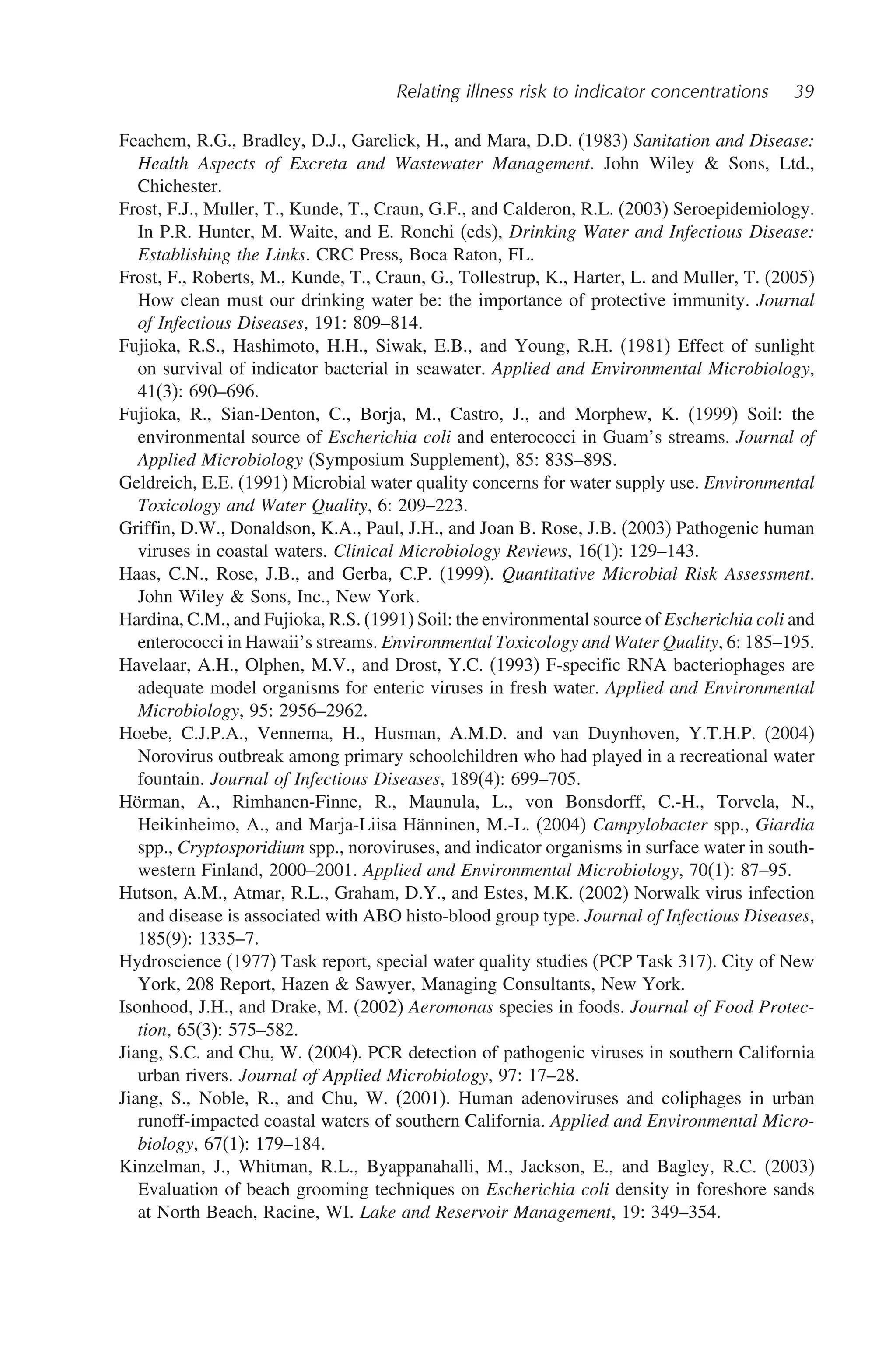 Relating illness risk to indicator concentrations 39
Feachem, R.G., Bradley, D.J., Garelick, H., and Mara, D.D. (1983) Sanitation and Disease:
Health Aspects of Excreta and Wastewater Management. John Wiley  Sons, Ltd.,
Chichester.
Frost, F.J., Muller, T., Kunde, T., Craun, G.F., and Calderon, R.L. (2003) Seroepidemiology.
In P.R. Hunter, M. Waite, and E. Ronchi (eds), Drinking Water and Infectious Disease:
Establishing the Links. CRC Press, Boca Raton, FL.
Frost, F., Roberts, M., Kunde, T., Craun, G., Tollestrup, K., Harter, L. and Muller, T. (2005)
How clean must our drinking water be: the importance of protective immunity. Journal
of Infectious Diseases, 191: 809–814.
Fujioka, R.S., Hashimoto, H.H., Siwak, E.B., and Young, R.H. (1981) Effect of sunlight
on survival of indicator bacterial in seawater. Applied and Environmental Microbiology,
41(3): 690–696.
Fujioka, R., Sian-Denton, C., Borja, M., Castro, J., and Morphew, K. (1999) Soil: the
environmental source of Escherichia coli and enterococci in Guam’s streams. Journal of
Applied Microbiology (Symposium Supplement), 85: 83S–89S.
Geldreich, E.E. (1991) Microbial water quality concerns for water supply use. Environmental
Toxicology and Water Quality, 6: 209–223.
Griffin, D.W., Donaldson, K.A., Paul, J.H., and Joan B. Rose, J.B. (2003) Pathogenic human
viruses in coastal waters. Clinical Microbiology Reviews, 16(1): 129–143.
Haas, C.N., Rose, J.B., and Gerba, C.P. (1999). Quantitative Microbial Risk Assessment.
John Wiley  Sons, Inc., New York.
Hardina, C.M., and Fujioka, R.S. (1991) Soil: the environmental source of Escherichia coli and
enterococci in Hawaii’s streams. Environmental Toxicology and Water Quality, 6: 185–195.
Havelaar, A.H., Olphen, M.V., and Drost, Y.C. (1993) F-specific RNA bacteriophages are
adequate model organisms for enteric viruses in fresh water. Applied and Environmental
Microbiology, 95: 2956–2962.
Hoebe, C.J.P.A., Vennema, H., Husman, A.M.D. and van Duynhoven, Y.T.H.P. (2004)
Norovirus outbreak among primary schoolchildren who had played in a recreational water
fountain. Journal of Infectious Diseases, 189(4): 699–705.
Hörman, A., Rimhanen-Finne, R., Maunula, L., von Bonsdorff, C.-H., Torvela, N.,
Heikinheimo, A., and Marja-Liisa Hänninen, M.-L. (2004) Campylobacter spp., Giardia
spp., Cryptosporidium spp., noroviruses, and indicator organisms in surface water in south-
western Finland, 2000–2001. Applied and Environmental Microbiology, 70(1): 87–95.
Hutson, A.M., Atmar, R.L., Graham, D.Y., and Estes, M.K. (2002) Norwalk virus infection
and disease is associated with ABO histo-blood group type. Journal of Infectious Diseases,
185(9): 1335–7.
Hydroscience (1977) Task report, special water quality studies (PCP Task 317). City of New
York, 208 Report, Hazen  Sawyer, Managing Consultants, New York.
Isonhood, J.H., and Drake, M. (2002) Aeromonas species in foods. Journal of Food Protec-
tion, 65(3): 575–582.
Jiang, S.C. and Chu, W. (2004). PCR detection of pathogenic viruses in southern California
urban rivers. Journal of Applied Microbiology, 97: 17–28.
Jiang, S., Noble, R., and Chu, W. (2001). Human adenoviruses and coliphages in urban
runoff-impacted coastal waters of southern California. Applied and Environmental Micro-
biology, 67(1): 179–184.
Kinzelman, J., Whitman, R.L., Byappanahalli, M., Jackson, E., and Bagley, R.C. (2003)
Evaluation of beach grooming techniques on Escherichia coli density in foreshore sands
at North Beach, Racine, WI. Lake and Reservoir Management, 19: 349–354.
 