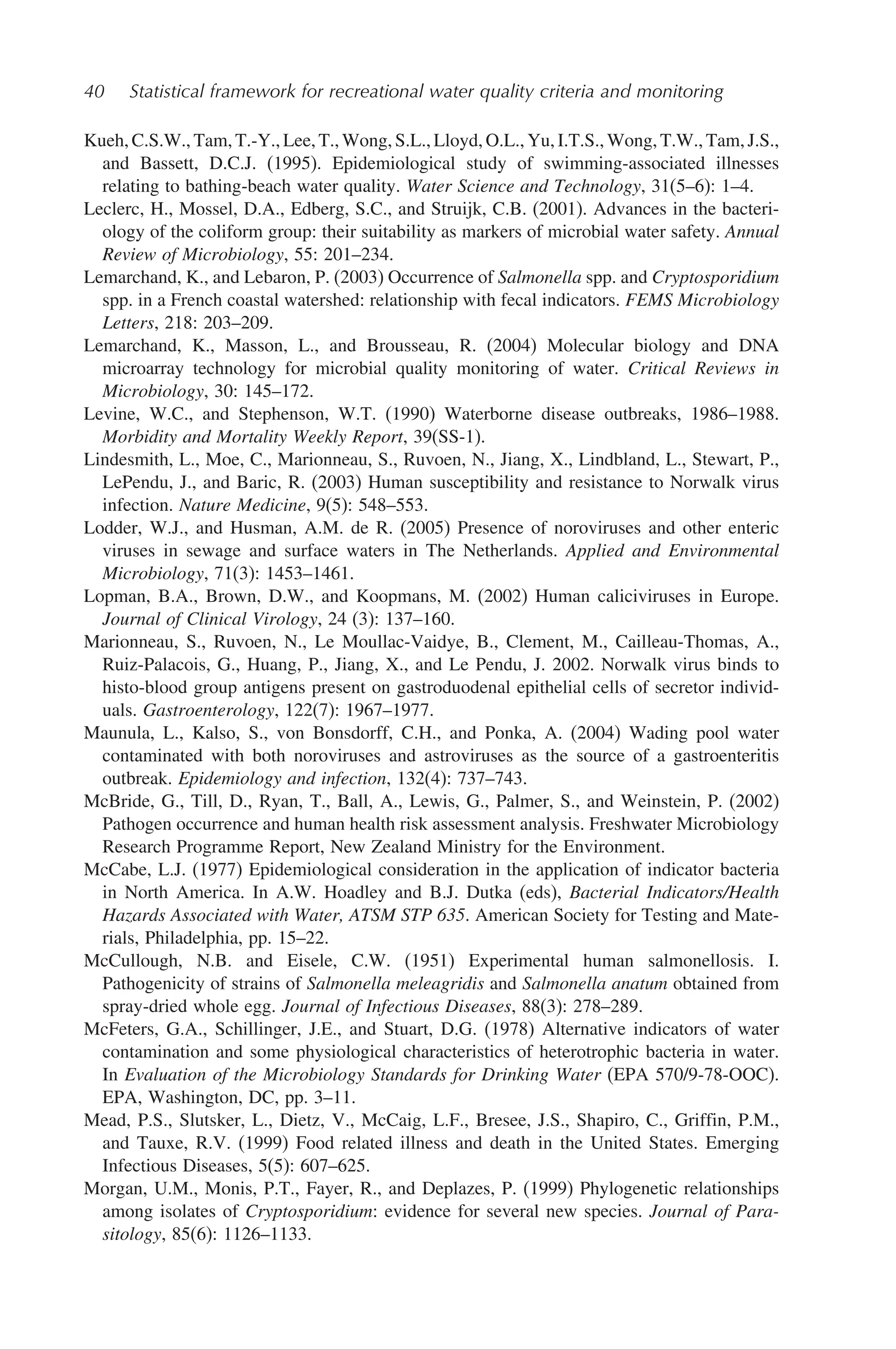 40 Statistical framework for recreational water quality criteria and monitoring
Kueh, C.S.W., Tam, T.-Y., Lee, T., Wong, S.L., Lloyd, O.L., Yu, I.T.S., Wong, T.W., Tam, J.S.,
and Bassett, D.C.J. (1995). Epidemiological study of swimming-associated illnesses
relating to bathing-beach water quality. Water Science and Technology, 31(5–6): 1–4.
Leclerc, H., Mossel, D.A., Edberg, S.C., and Struijk, C.B. (2001). Advances in the bacteri-
ology of the coliform group: their suitability as markers of microbial water safety. Annual
Review of Microbiology, 55: 201–234.
Lemarchand, K., and Lebaron, P. (2003) Occurrence of Salmonella spp. and Cryptosporidium
spp. in a French coastal watershed: relationship with fecal indicators. FEMS Microbiology
Letters, 218: 203–209.
Lemarchand, K., Masson, L., and Brousseau, R. (2004) Molecular biology and DNA
microarray technology for microbial quality monitoring of water. Critical Reviews in
Microbiology, 30: 145–172.
Levine, W.C., and Stephenson, W.T. (1990) Waterborne disease outbreaks, 1986–1988.
Morbidity and Mortality Weekly Report, 39(SS-1).
Lindesmith, L., Moe, C., Marionneau, S., Ruvoen, N., Jiang, X., Lindbland, L., Stewart, P.,
LePendu, J., and Baric, R. (2003) Human susceptibility and resistance to Norwalk virus
infection. Nature Medicine, 9(5): 548–553.
Lodder, W.J., and Husman, A.M. de R. (2005) Presence of noroviruses and other enteric
viruses in sewage and surface waters in The Netherlands. Applied and Environmental
Microbiology, 71(3): 1453–1461.
Lopman, B.A., Brown, D.W., and Koopmans, M. (2002) Human caliciviruses in Europe.
Journal of Clinical Virology, 24 (3): 137–160.
Marionneau, S., Ruvoen, N., Le Moullac-Vaidye, B., Clement, M., Cailleau-Thomas, A.,
Ruiz-Palacois, G., Huang, P., Jiang, X., and Le Pendu, J. 2002. Norwalk virus binds to
histo-blood group antigens present on gastroduodenal epithelial cells of secretor individ-
uals. Gastroenterology, 122(7): 1967–1977.
Maunula, L., Kalso, S., von Bonsdorff, C.H., and Ponka, A. (2004) Wading pool water
contaminated with both noroviruses and astroviruses as the source of a gastroenteritis
outbreak. Epidemiology and infection, 132(4): 737–743.
McBride, G., Till, D., Ryan, T., Ball, A., Lewis, G., Palmer, S., and Weinstein, P. (2002)
Pathogen occurrence and human health risk assessment analysis. Freshwater Microbiology
Research Programme Report, New Zealand Ministry for the Environment.
McCabe, L.J. (1977) Epidemiological consideration in the application of indicator bacteria
in North America. In A.W. Hoadley and B.J. Dutka (eds), Bacterial Indicators/Health
Hazards Associated with Water, ATSM STP 635. American Society for Testing and Mate-
rials, Philadelphia, pp. 15–22.
McCullough, N.B. and Eisele, C.W. (1951) Experimental human salmonellosis. I.
Pathogenicity of strains of Salmonella meleagridis and Salmonella anatum obtained from
spray-dried whole egg. Journal of Infectious Diseases, 88(3): 278–289.
McFeters, G.A., Schillinger, J.E., and Stuart, D.G. (1978) Alternative indicators of water
contamination and some physiological characteristics of heterotrophic bacteria in water.
In Evaluation of the Microbiology Standards for Drinking Water (EPA 570/9-78-OOC).
EPA, Washington, DC, pp. 3–11.
Mead, P.S., Slutsker, L., Dietz, V., McCaig, L.F., Bresee, J.S., Shapiro, C., Griffin, P.M.,
and Tauxe, R.V. (1999) Food related illness and death in the United States. Emerging
Infectious Diseases, 5(5): 607–625.
Morgan, U.M., Monis, P.T., Fayer, R., and Deplazes, P. (1999) Phylogenetic relationships
among isolates of Cryptosporidium: evidence for several new species. Journal of Para-
sitology, 85(6): 1126–1133.
 