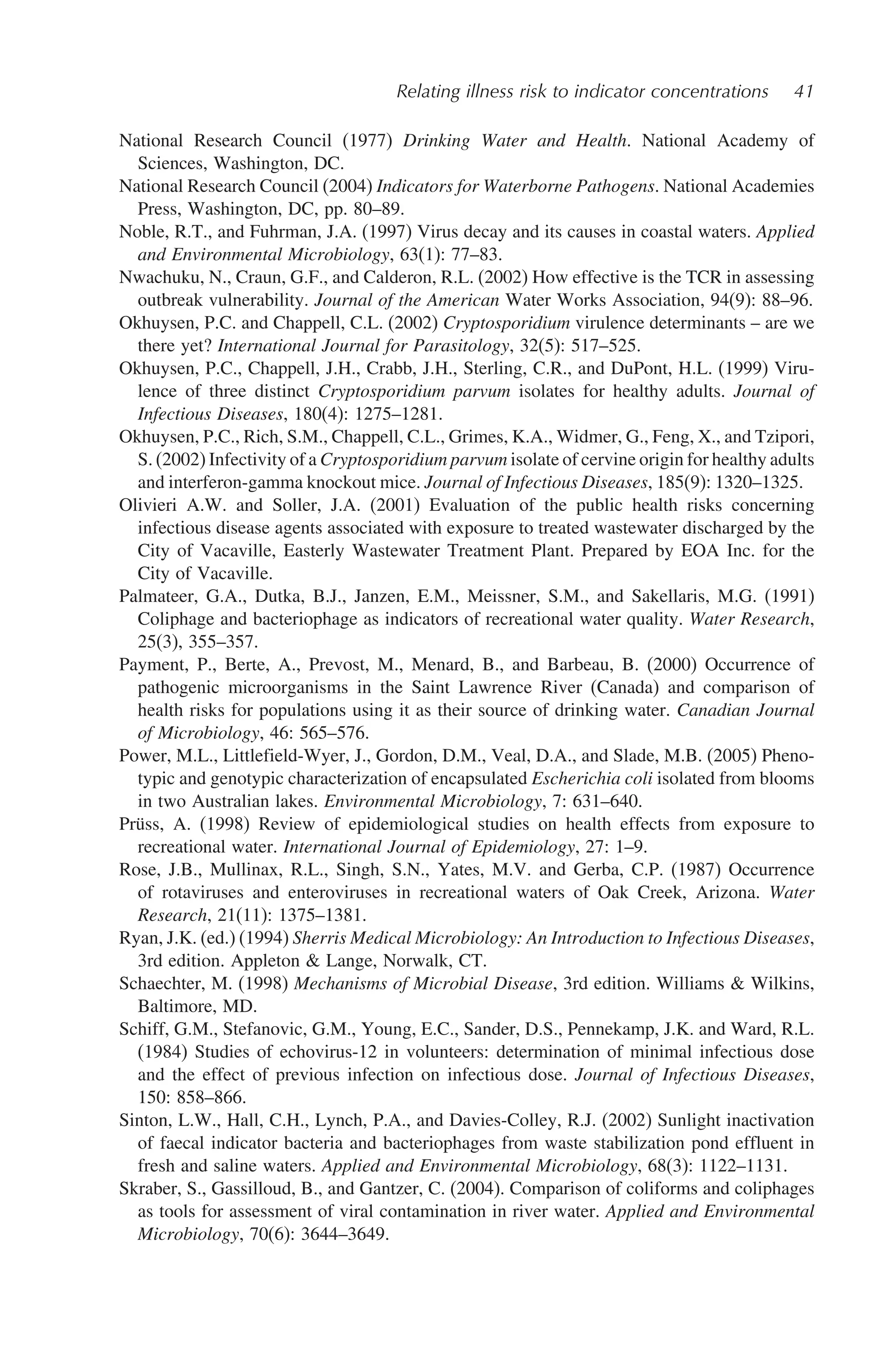 Relating illness risk to indicator concentrations 41
National Research Council (1977) Drinking Water and Health. National Academy of
Sciences, Washington, DC.
National Research Council (2004) Indicators for Waterborne Pathogens. National Academies
Press, Washington, DC, pp. 80–89.
Noble, R.T., and Fuhrman, J.A. (1997) Virus decay and its causes in coastal waters. Applied
and Environmental Microbiology, 63(1): 77–83.
Nwachuku, N., Craun, G.F., and Calderon, R.L. (2002) How effective is the TCR in assessing
outbreak vulnerability. Journal of the American Water Works Association, 94(9): 88–96.
Okhuysen, P.C. and Chappell, C.L. (2002) Cryptosporidium virulence determinants – are we
there yet? International Journal for Parasitology, 32(5): 517–525.
Okhuysen, P.C., Chappell, J.H., Crabb, J.H., Sterling, C.R., and DuPont, H.L. (1999) Viru-
lence of three distinct Cryptosporidium parvum isolates for healthy adults. Journal of
Infectious Diseases, 180(4): 1275–1281.
Okhuysen, P.C., Rich, S.M., Chappell, C.L., Grimes, K.A., Widmer, G., Feng, X., and Tzipori,
S. (2002) Infectivity of a Cryptosporidium parvum isolate of cervine origin for healthy adults
and interferon-gamma knockout mice. Journal of Infectious Diseases, 185(9): 1320–1325.
Olivieri A.W. and Soller, J.A. (2001) Evaluation of the public health risks concerning
infectious disease agents associated with exposure to treated wastewater discharged by the
City of Vacaville, Easterly Wastewater Treatment Plant. Prepared by EOA Inc. for the
City of Vacaville.
Palmateer, G.A., Dutka, B.J., Janzen, E.M., Meissner, S.M., and Sakellaris, M.G. (1991)
Coliphage and bacteriophage as indicators of recreational water quality. Water Research,
25(3), 355–357.
Payment, P., Berte, A., Prevost, M., Menard, B., and Barbeau, B. (2000) Occurrence of
pathogenic microorganisms in the Saint Lawrence River (Canada) and comparison of
health risks for populations using it as their source of drinking water. Canadian Journal
of Microbiology, 46: 565–576.
Power, M.L., Littlefield-Wyer, J., Gordon, D.M., Veal, D.A., and Slade, M.B. (2005) Pheno-
typic and genotypic characterization of encapsulated Escherichia coli isolated from blooms
in two Australian lakes. Environmental Microbiology, 7: 631–640.
Prüss, A. (1998) Review of epidemiological studies on health effects from exposure to
recreational water. International Journal of Epidemiology, 27: 1–9.
Rose, J.B., Mullinax, R.L., Singh, S.N., Yates, M.V. and Gerba, C.P. (1987) Occurrence
of rotaviruses and enteroviruses in recreational waters of Oak Creek, Arizona. Water
Research, 21(11): 1375–1381.
Ryan, J.K. (ed.) (1994) Sherris Medical Microbiology: An Introduction to Infectious Diseases,
3rd edition. Appleton  Lange, Norwalk, CT.
Schaechter, M. (1998) Mechanisms of Microbial Disease, 3rd edition. Williams  Wilkins,
Baltimore, MD.
Schiff, G.M., Stefanovic, G.M., Young, E.C., Sander, D.S., Pennekamp, J.K. and Ward, R.L.
(1984) Studies of echovirus-12 in volunteers: determination of minimal infectious dose
and the effect of previous infection on infectious dose. Journal of Infectious Diseases,
150: 858–866.
Sinton, L.W., Hall, C.H., Lynch, P.A., and Davies-Colley, R.J. (2002) Sunlight inactivation
of faecal indicator bacteria and bacteriophages from waste stabilization pond effluent in
fresh and saline waters. Applied and Environmental Microbiology, 68(3): 1122–1131.
Skraber, S., Gassilloud, B., and Gantzer, C. (2004). Comparison of coliforms and coliphages
as tools for assessment of viral contamination in river water. Applied and Environmental
Microbiology, 70(6): 3644–3649.
 