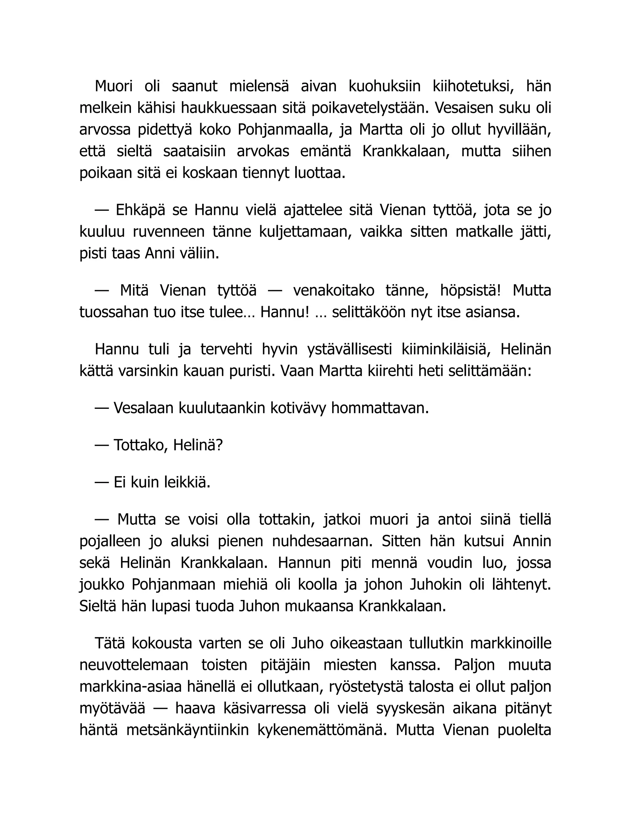 Muori oli saanut mielensä aivan kuohuksiin kiihotetuksi, hän
melkein kähisi haukkuessaan sitä poikavetelystään. Vesaisen suku oli
arvossa pidettyä koko Pohjanmaalla, ja Martta oli jo ollut hyvillään,
että sieltä saataisiin arvokas emäntä Krankkalaan, mutta siihen
poikaan sitä ei koskaan tiennyt luottaa.
— Ehkäpä se Hannu vielä ajattelee sitä Vienan tyttöä, jota se jo
kuuluu ruvenneen tänne kuljettamaan, vaikka sitten matkalle jätti,
pisti taas Anni väliin.
— Mitä Vienan tyttöä — venakoitako tänne, höpsistä! Mutta
tuossahan tuo itse tulee… Hannu! … selittäköön nyt itse asiansa.
Hannu tuli ja tervehti hyvin ystävällisesti kiiminkiläisiä, Helinän
kättä varsinkin kauan puristi. Vaan Martta kiirehti heti selittämään:
— Vesalaan kuulutaankin kotivävy hommattavan.
— Tottako, Helinä?
— Ei kuin leikkiä.
— Mutta se voisi olla tottakin, jatkoi muori ja antoi siinä tiellä
pojalleen jo aluksi pienen nuhdesaarnan. Sitten hän kutsui Annin
sekä Helinän Krankkalaan. Hannun piti mennä voudin luo, jossa
joukko Pohjanmaan miehiä oli koolla ja johon Juhokin oli lähtenyt.
Sieltä hän lupasi tuoda Juhon mukaansa Krankkalaan.
Tätä kokousta varten se oli Juho oikeastaan tullutkin markkinoille
neuvottelemaan toisten pitäjäin miesten kanssa. Paljon muuta
markkina-asiaa hänellä ei ollutkaan, ryöstetystä talosta ei ollut paljon
myötävää — haava käsivarressa oli vielä syyskesän aikana pitänyt
häntä metsänkäyntiinkin kykenemättömänä. Mutta Vienan puolelta
 
