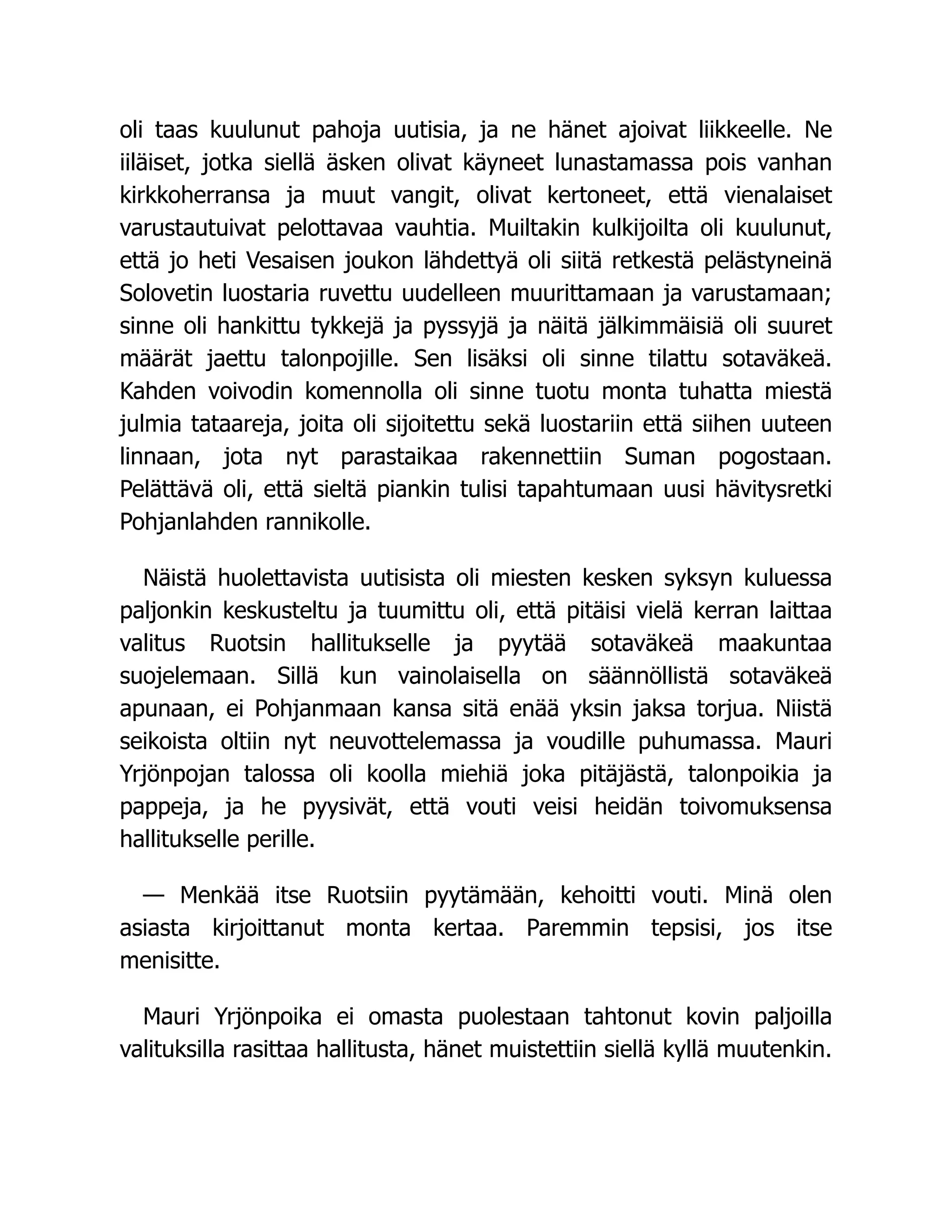 oli taas kuulunut pahoja uutisia, ja ne hänet ajoivat liikkeelle. Ne
iiläiset, jotka siellä äsken olivat käyneet lunastamassa pois vanhan
kirkkoherransa ja muut vangit, olivat kertoneet, että vienalaiset
varustautuivat pelottavaa vauhtia. Muiltakin kulkijoilta oli kuulunut,
että jo heti Vesaisen joukon lähdettyä oli siitä retkestä pelästyneinä
Solovetin luostaria ruvettu uudelleen muurittamaan ja varustamaan;
sinne oli hankittu tykkejä ja pyssyjä ja näitä jälkimmäisiä oli suuret
määrät jaettu talonpojille. Sen lisäksi oli sinne tilattu sotaväkeä.
Kahden voivodin komennolla oli sinne tuotu monta tuhatta miestä
julmia tataareja, joita oli sijoitettu sekä luostariin että siihen uuteen
linnaan, jota nyt parastaikaa rakennettiin Suman pogostaan.
Pelättävä oli, että sieltä piankin tulisi tapahtumaan uusi hävitysretki
Pohjanlahden rannikolle.
Näistä huolettavista uutisista oli miesten kesken syksyn kuluessa
paljonkin keskusteltu ja tuumittu oli, että pitäisi vielä kerran laittaa
valitus Ruotsin hallitukselle ja pyytää sotaväkeä maakuntaa
suojelemaan. Sillä kun vainolaisella on säännöllistä sotaväkeä
apunaan, ei Pohjanmaan kansa sitä enää yksin jaksa torjua. Niistä
seikoista oltiin nyt neuvottelemassa ja voudille puhumassa. Mauri
Yrjönpojan talossa oli koolla miehiä joka pitäjästä, talonpoikia ja
pappeja, ja he pyysivät, että vouti veisi heidän toivomuksensa
hallitukselle perille.
— Menkää itse Ruotsiin pyytämään, kehoitti vouti. Minä olen
asiasta kirjoittanut monta kertaa. Paremmin tepsisi, jos itse
menisitte.
Mauri Yrjönpoika ei omasta puolestaan tahtonut kovin paljoilla
valituksilla rasittaa hallitusta, hänet muistettiin siellä kyllä muutenkin.
 