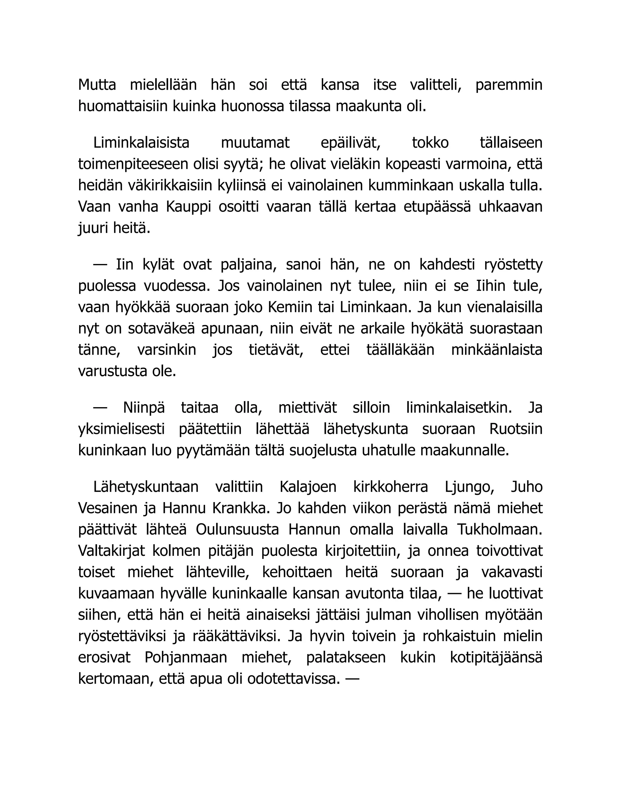 Mutta mielellään hän soi että kansa itse valitteli, paremmin
huomattaisiin kuinka huonossa tilassa maakunta oli.
Liminkalaisista muutamat epäilivät, tokko tällaiseen
toimenpiteeseen olisi syytä; he olivat vieläkin kopeasti varmoina, että
heidän väkirikkaisiin kyliinsä ei vainolainen kumminkaan uskalla tulla.
Vaan vanha Kauppi osoitti vaaran tällä kertaa etupäässä uhkaavan
juuri heitä.
— Iin kylät ovat paljaina, sanoi hän, ne on kahdesti ryöstetty
puolessa vuodessa. Jos vainolainen nyt tulee, niin ei se Iihin tule,
vaan hyökkää suoraan joko Kemiin tai Liminkaan. Ja kun vienalaisilla
nyt on sotaväkeä apunaan, niin eivät ne arkaile hyökätä suorastaan
tänne, varsinkin jos tietävät, ettei täälläkään minkäänlaista
varustusta ole.
— Niinpä taitaa olla, miettivät silloin liminkalaisetkin. Ja
yksimielisesti päätettiin lähettää lähetyskunta suoraan Ruotsiin
kuninkaan luo pyytämään tältä suojelusta uhatulle maakunnalle.
Lähetyskuntaan valittiin Kalajoen kirkkoherra Ljungo, Juho
Vesainen ja Hannu Krankka. Jo kahden viikon perästä nämä miehet
päättivät lähteä Oulunsuusta Hannun omalla laivalla Tukholmaan.
Valtakirjat kolmen pitäjän puolesta kirjoitettiin, ja onnea toivottivat
toiset miehet lähteville, kehoittaen heitä suoraan ja vakavasti
kuvaamaan hyvälle kuninkaalle kansan avutonta tilaa, — he luottivat
siihen, että hän ei heitä ainaiseksi jättäisi julman vihollisen myötään
ryöstettäviksi ja rääkättäviksi. Ja hyvin toivein ja rohkaistuin mielin
erosivat Pohjanmaan miehet, palatakseen kukin kotipitäjäänsä
kertomaan, että apua oli odotettavissa. —
 