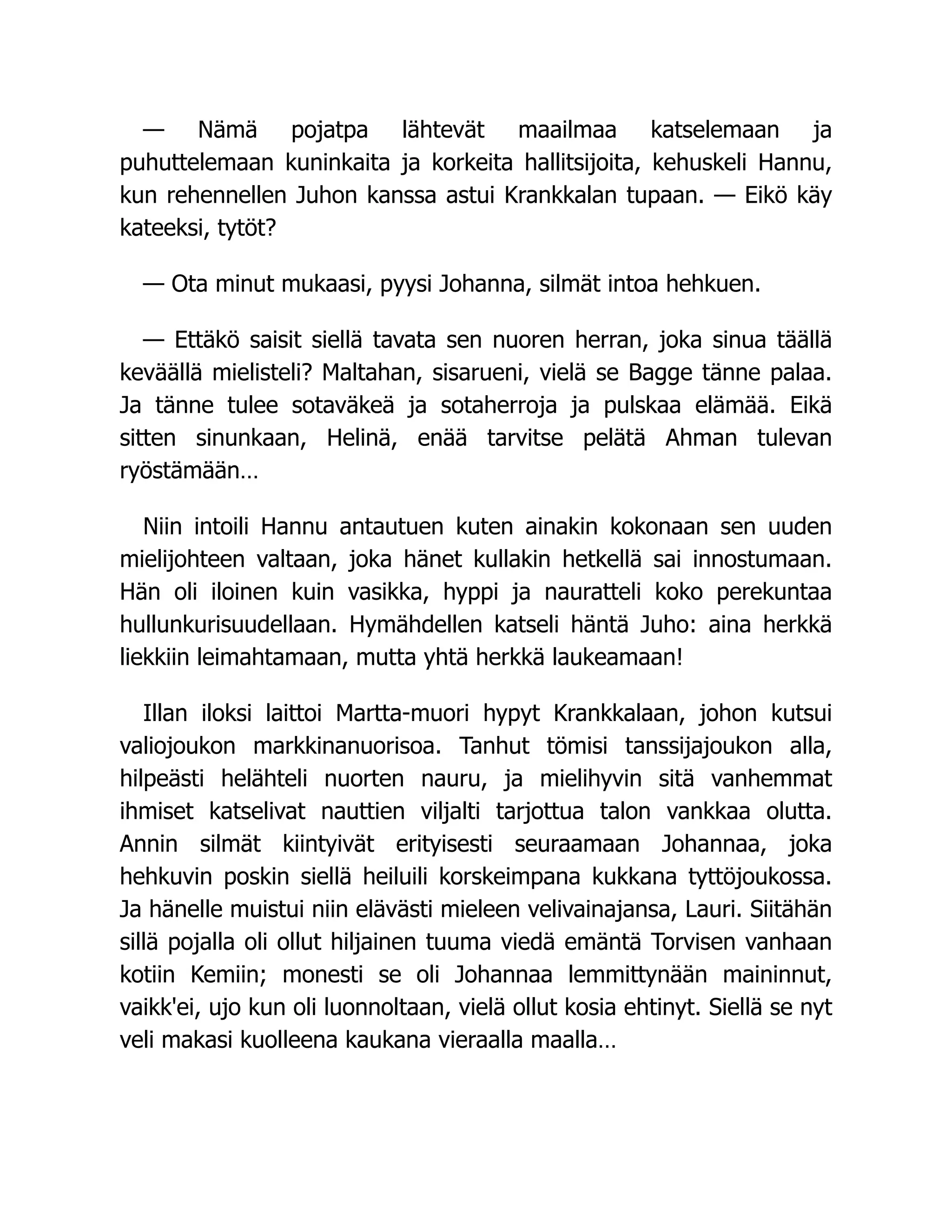 — Nämä pojatpa lähtevät maailmaa katselemaan ja
puhuttelemaan kuninkaita ja korkeita hallitsijoita, kehuskeli Hannu,
kun rehennellen Juhon kanssa astui Krankkalan tupaan. — Eikö käy
kateeksi, tytöt?
— Ota minut mukaasi, pyysi Johanna, silmät intoa hehkuen.
— Ettäkö saisit siellä tavata sen nuoren herran, joka sinua täällä
keväällä mielisteli? Maltahan, sisarueni, vielä se Bagge tänne palaa.
Ja tänne tulee sotaväkeä ja sotaherroja ja pulskaa elämää. Eikä
sitten sinunkaan, Helinä, enää tarvitse pelätä Ahman tulevan
ryöstämään…
Niin intoili Hannu antautuen kuten ainakin kokonaan sen uuden
mielijohteen valtaan, joka hänet kullakin hetkellä sai innostumaan.
Hän oli iloinen kuin vasikka, hyppi ja nauratteli koko perekuntaa
hullunkurisuudellaan. Hymähdellen katseli häntä Juho: aina herkkä
liekkiin leimahtamaan, mutta yhtä herkkä laukeamaan!
Illan iloksi laittoi Martta-muori hypyt Krankkalaan, johon kutsui
valiojoukon markkinanuorisoa. Tanhut tömisi tanssijajoukon alla,
hilpeästi helähteli nuorten nauru, ja mielihyvin sitä vanhemmat
ihmiset katselivat nauttien viljalti tarjottua talon vankkaa olutta.
Annin silmät kiintyivät erityisesti seuraamaan Johannaa, joka
hehkuvin poskin siellä heiluili korskeimpana kukkana tyttöjoukossa.
Ja hänelle muistui niin elävästi mieleen velivainajansa, Lauri. Siitähän
sillä pojalla oli ollut hiljainen tuuma viedä emäntä Torvisen vanhaan
kotiin Kemiin; monesti se oli Johannaa lemmittynään maininnut,
vaikk'ei, ujo kun oli luonnoltaan, vielä ollut kosia ehtinyt. Siellä se nyt
veli makasi kuolleena kaukana vieraalla maalla…
 