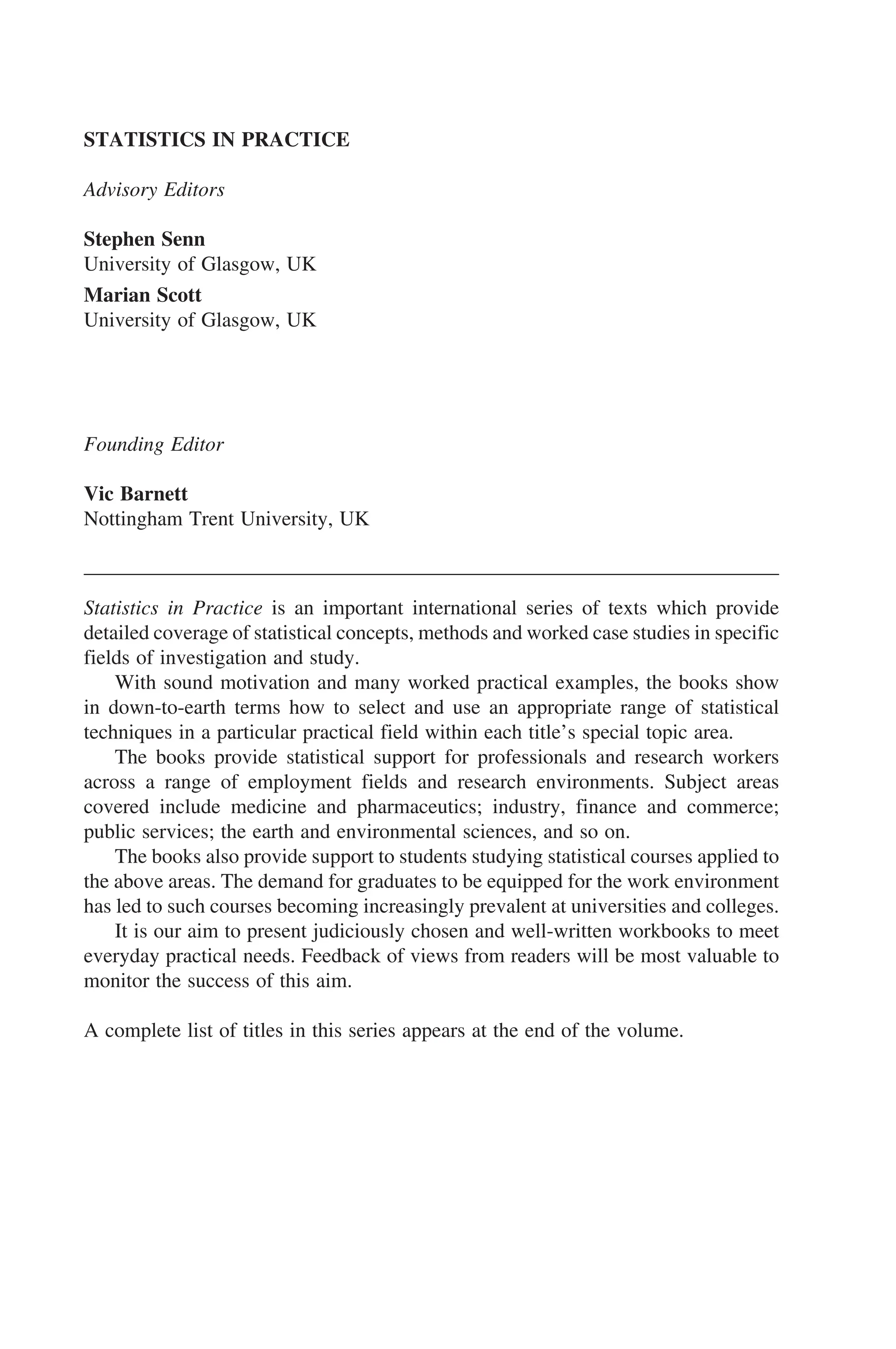 STATISTICS IN PRACTICE
Advisory Editors
Stephen Senn
University of Glasgow, UK
Marian Scott
University of Glasgow, UK
Founding Editor
Vic Barnett
Nottingham Trent University, UK
Statistics in Practice is an important international series of texts which provide
detailed coverage of statistical concepts, methods and worked case studies in specific
fields of investigation and study.
With sound motivation and many worked practical examples, the books show
in down-to-earth terms how to select and use an appropriate range of statistical
techniques in a particular practical field within each title’s special topic area.
The books provide statistical support for professionals and research workers
across a range of employment fields and research environments. Subject areas
covered include medicine and pharmaceutics; industry, finance and commerce;
public services; the earth and environmental sciences, and so on.
The books also provide support to students studying statistical courses applied to
the above areas. The demand for graduates to be equipped for the work environment
has led to such courses becoming increasingly prevalent at universities and colleges.
It is our aim to present judiciously chosen and well-written workbooks to meet
everyday practical needs. Feedback of views from readers will be most valuable to
monitor the success of this aim.
A complete list of titles in this series appears at the end of the volume.
 
