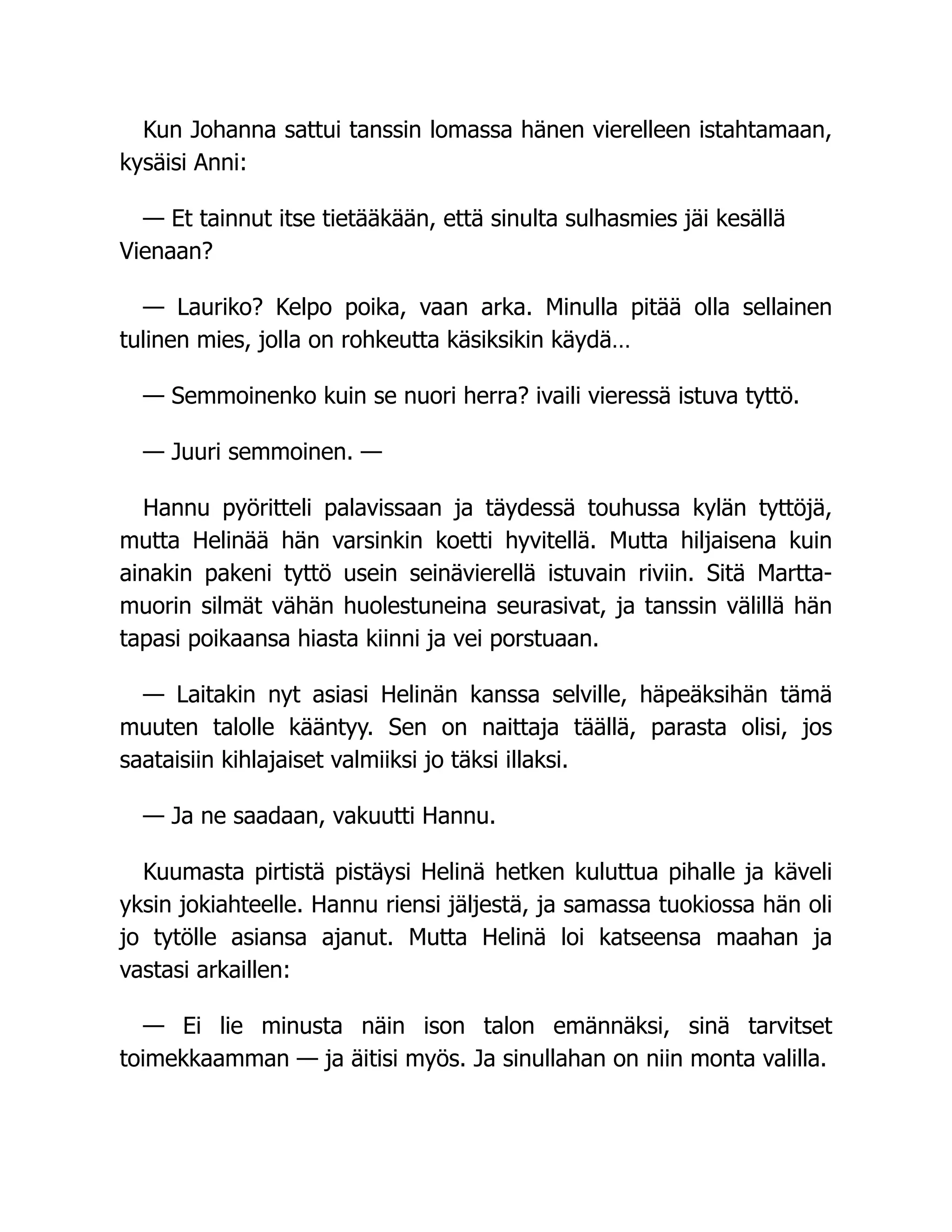Kun Johanna sattui tanssin lomassa hänen vierelleen istahtamaan,
kysäisi Anni:
— Et tainnut itse tietääkään, että sinulta sulhasmies jäi kesällä
Vienaan?
— Lauriko? Kelpo poika, vaan arka. Minulla pitää olla sellainen
tulinen mies, jolla on rohkeutta käsiksikin käydä…
— Semmoinenko kuin se nuori herra? ivaili vieressä istuva tyttö.
— Juuri semmoinen. —
Hannu pyöritteli palavissaan ja täydessä touhussa kylän tyttöjä,
mutta Helinää hän varsinkin koetti hyvitellä. Mutta hiljaisena kuin
ainakin pakeni tyttö usein seinävierellä istuvain riviin. Sitä Martta-
muorin silmät vähän huolestuneina seurasivat, ja tanssin välillä hän
tapasi poikaansa hiasta kiinni ja vei porstuaan.
— Laitakin nyt asiasi Helinän kanssa selville, häpeäksihän tämä
muuten talolle kääntyy. Sen on naittaja täällä, parasta olisi, jos
saataisiin kihlajaiset valmiiksi jo täksi illaksi.
— Ja ne saadaan, vakuutti Hannu.
Kuumasta pirtistä pistäysi Helinä hetken kuluttua pihalle ja käveli
yksin jokiahteelle. Hannu riensi jäljestä, ja samassa tuokiossa hän oli
jo tytölle asiansa ajanut. Mutta Helinä loi katseensa maahan ja
vastasi arkaillen:
— Ei lie minusta näin ison talon emännäksi, sinä tarvitset
toimekkaamman — ja äitisi myös. Ja sinullahan on niin monta valilla.
 
