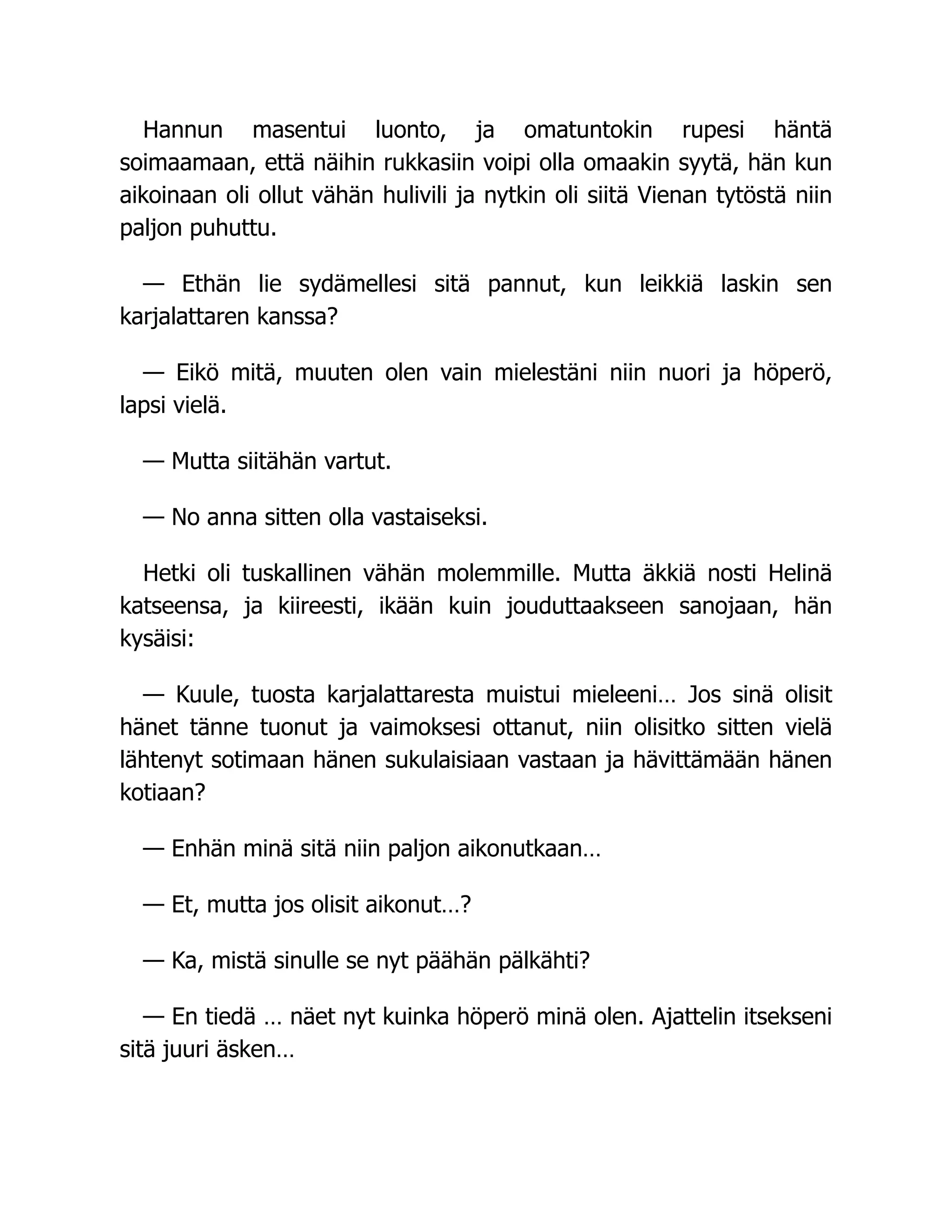 Hannun masentui luonto, ja omatuntokin rupesi häntä
soimaamaan, että näihin rukkasiin voipi olla omaakin syytä, hän kun
aikoinaan oli ollut vähän hulivili ja nytkin oli siitä Vienan tytöstä niin
paljon puhuttu.
— Ethän lie sydämellesi sitä pannut, kun leikkiä laskin sen
karjalattaren kanssa?
— Eikö mitä, muuten olen vain mielestäni niin nuori ja höperö,
lapsi vielä.
— Mutta siitähän vartut.
— No anna sitten olla vastaiseksi.
Hetki oli tuskallinen vähän molemmille. Mutta äkkiä nosti Helinä
katseensa, ja kiireesti, ikään kuin jouduttaakseen sanojaan, hän
kysäisi:
— Kuule, tuosta karjalattaresta muistui mieleeni… Jos sinä olisit
hänet tänne tuonut ja vaimoksesi ottanut, niin olisitko sitten vielä
lähtenyt sotimaan hänen sukulaisiaan vastaan ja hävittämään hänen
kotiaan?
— Enhän minä sitä niin paljon aikonutkaan…
— Et, mutta jos olisit aikonut…?
— Ka, mistä sinulle se nyt päähän pälkähti?
— En tiedä … näet nyt kuinka höperö minä olen. Ajattelin itsekseni
sitä juuri äsken…
 