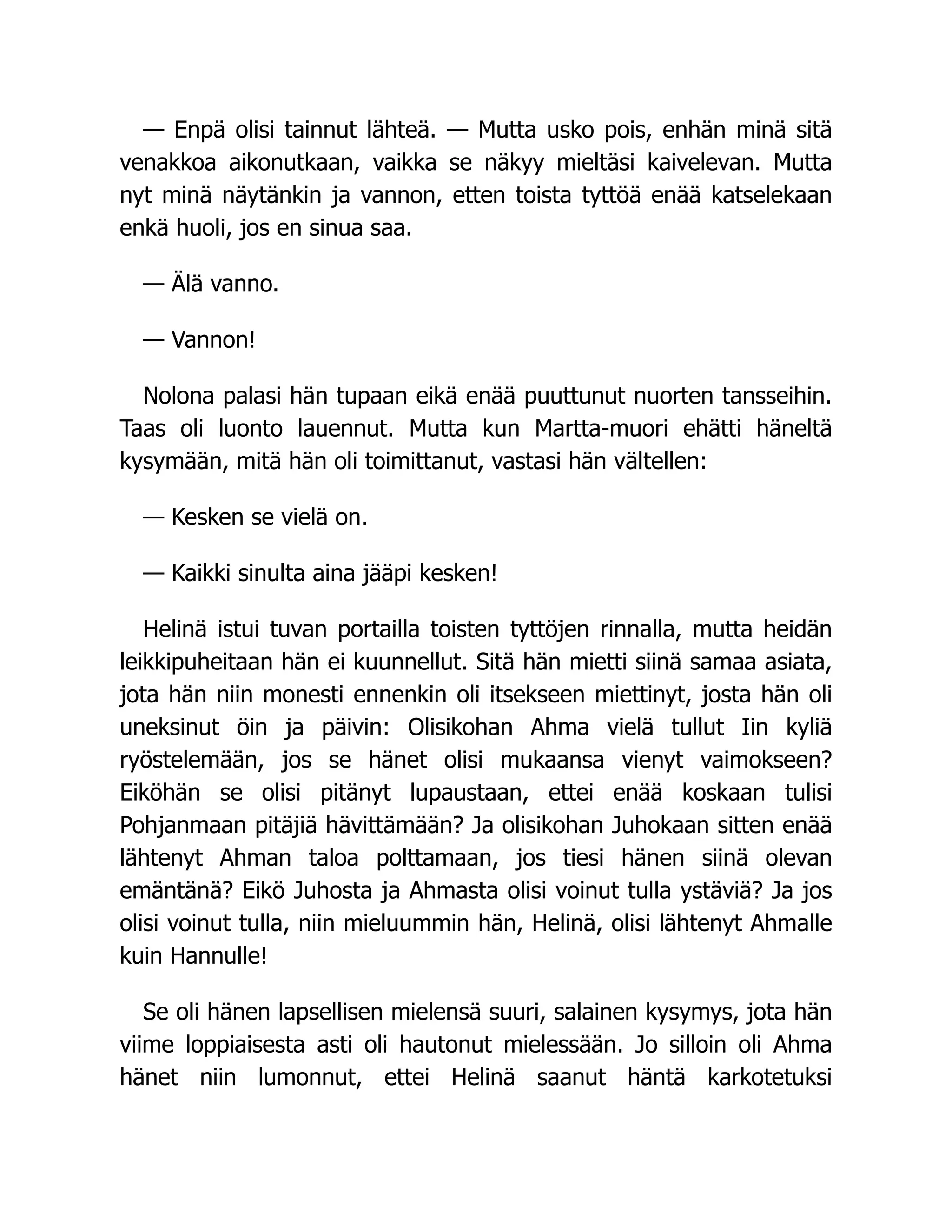 — Enpä olisi tainnut lähteä. — Mutta usko pois, enhän minä sitä
venakkoa aikonutkaan, vaikka se näkyy mieltäsi kaivelevan. Mutta
nyt minä näytänkin ja vannon, etten toista tyttöä enää katselekaan
enkä huoli, jos en sinua saa.
— Älä vanno.
— Vannon!
Nolona palasi hän tupaan eikä enää puuttunut nuorten tansseihin.
Taas oli luonto lauennut. Mutta kun Martta-muori ehätti häneltä
kysymään, mitä hän oli toimittanut, vastasi hän vältellen:
— Kesken se vielä on.
— Kaikki sinulta aina jääpi kesken!
Helinä istui tuvan portailla toisten tyttöjen rinnalla, mutta heidän
leikkipuheitaan hän ei kuunnellut. Sitä hän mietti siinä samaa asiata,
jota hän niin monesti ennenkin oli itsekseen miettinyt, josta hän oli
uneksinut öin ja päivin: Olisikohan Ahma vielä tullut Iin kyliä
ryöstelemään, jos se hänet olisi mukaansa vienyt vaimokseen?
Eiköhän se olisi pitänyt lupaustaan, ettei enää koskaan tulisi
Pohjanmaan pitäjiä hävittämään? Ja olisikohan Juhokaan sitten enää
lähtenyt Ahman taloa polttamaan, jos tiesi hänen siinä olevan
emäntänä? Eikö Juhosta ja Ahmasta olisi voinut tulla ystäviä? Ja jos
olisi voinut tulla, niin mieluummin hän, Helinä, olisi lähtenyt Ahmalle
kuin Hannulle!
Se oli hänen lapsellisen mielensä suuri, salainen kysymys, jota hän
viime loppiaisesta asti oli hautonut mielessään. Jo silloin oli Ahma
hänet niin lumonnut, ettei Helinä saanut häntä karkotetuksi
 