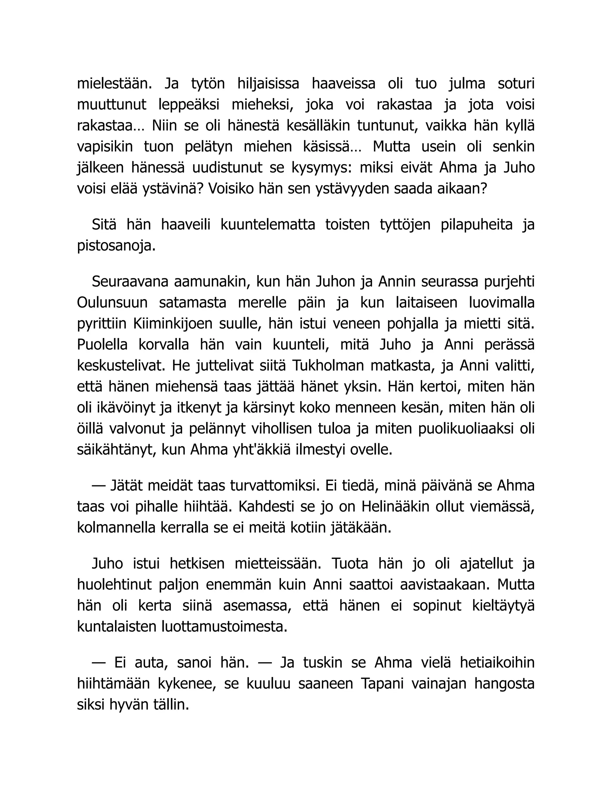 mielestään. Ja tytön hiljaisissa haaveissa oli tuo julma soturi
muuttunut leppeäksi mieheksi, joka voi rakastaa ja jota voisi
rakastaa… Niin se oli hänestä kesälläkin tuntunut, vaikka hän kyllä
vapisikin tuon pelätyn miehen käsissä… Mutta usein oli senkin
jälkeen hänessä uudistunut se kysymys: miksi eivät Ahma ja Juho
voisi elää ystävinä? Voisiko hän sen ystävyyden saada aikaan?
Sitä hän haaveili kuuntelematta toisten tyttöjen pilapuheita ja
pistosanoja.
Seuraavana aamunakin, kun hän Juhon ja Annin seurassa purjehti
Oulunsuun satamasta merelle päin ja kun laitaiseen luovimalla
pyrittiin Kiiminkijoen suulle, hän istui veneen pohjalla ja mietti sitä.
Puolella korvalla hän vain kuunteli, mitä Juho ja Anni perässä
keskustelivat. He juttelivat siitä Tukholman matkasta, ja Anni valitti,
että hänen miehensä taas jättää hänet yksin. Hän kertoi, miten hän
oli ikävöinyt ja itkenyt ja kärsinyt koko menneen kesän, miten hän oli
öillä valvonut ja pelännyt vihollisen tuloa ja miten puolikuoliaaksi oli
säikähtänyt, kun Ahma yht'äkkiä ilmestyi ovelle.
— Jätät meidät taas turvattomiksi. Ei tiedä, minä päivänä se Ahma
taas voi pihalle hiihtää. Kahdesti se jo on Helinääkin ollut viemässä,
kolmannella kerralla se ei meitä kotiin jätäkään.
Juho istui hetkisen mietteissään. Tuota hän jo oli ajatellut ja
huolehtinut paljon enemmän kuin Anni saattoi aavistaakaan. Mutta
hän oli kerta siinä asemassa, että hänen ei sopinut kieltäytyä
kuntalaisten luottamustoimesta.
— Ei auta, sanoi hän. — Ja tuskin se Ahma vielä hetiaikoihin
hiihtämään kykenee, se kuuluu saaneen Tapani vainajan hangosta
siksi hyvän tällin.
 